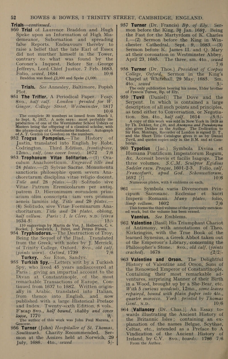 Trials—continued. 950 Trial of Laurence Braddon and, Hugh Speke upon an Information of High Mis- demeanor, Subornation and_ spreading false Reports. Endeavours thereby to raise a belief that the late Earl of Essex did not murther himself in the Tower, contrary to what was found by the Coroner’s Inquest. Before Sir George Jeffreys, Lord Chief Justice, 7 Feb. 1683. Folio, sewed, 1684 10/6 Braddon was fined £2,000 and Speke £1,000. Trials. See Annesley, Baltimore, Popish Plot. 951 The Trifler. A Periodical Paper. Feap. 8vo., half calf. London: printed for W. Ginger, College Street, Westminster, 1817 10/6 The complete 30 numbers as issued from March 1, to Sept. 8, 1817. A note says: most probably the production of one of the Westminster School Ushers or Masters being the offspring of a classical scholar, with the phraseology of a Westminster Student. Autograph of A. T. Gordon (or Goodon) on the numbers. 952 Trogus Pompeius.—The History of Justin, translated into English by Robt. Codrington. Third Edition, frontispiece, 12mo., calf, (one cover loose). 1672 7/6 953 Trophaeum Vitae Solitariae.—(1) Ora- culum Anachoreticum. Engraved title and 24 plates.—(2) Sylvae Sacrae. Monumenta sanctioris philosophie quem severa Ana- choretarum disciplina vitae religio docent. Title and 28 plates.—(3) Solitudo sive Vitae Patrum Eremicolarum per antiq. patrem D. Hieronimum eorundem prim- arium olim conscripta: iam vers primum aeneis laminis idg. Title and 29 plates.— (4) Solitudo, sive Vitae Foeminarum Ana- choritarum. Title and 24 plates, oblong, half vellum. Paris: I. le Cleve, N.D. {circa 1634-51 15/- 110 engravings by Martin de Vos, J. Halbeeck, C. v. Bockel, J. Swelwick, J. Briot, and Petrus Firens. 954 Tryphiodorus.—The Destruction of Troy. Being the Sequel of the Iliad. Translated from the Greek, with notes by J. Merrick, of Trinity College, Oxford. 8vo., old calf, (joints worn). Oxford, 1739 7/6 Turkey. See Eton, Sandys. 955 Turkish Spy.—Letters writ by a Turkish Spy, who lived 45 years undiscovered at Paris; giving an impartial account to the Divan at Constantinople, of the most remarkable Transactions of Europe. Con- tinued from 1637 to 1682. Written origin- ally in Arabic, translated into Italian, from thence into English, and now published with a large Historical Preface and Index. Twenty-sixth Edition, 8 vols., F’scap 8vo., half bound, shabby and cover loose, 1770 9/- The author of this work was John Paul Marana, a Genoese. 956 Turner (John) Hospitaller of St. Thomas, Southwark. Charity Recommended. Ser- mon at the Assizes held at Norwich, 29 July, 1686. 4to., sewed 5/-  957 Turner (Dr. Francis) Bp. of Ely. Ser- mon before the King, 39 Jan. 1689. Being the Fast for the Martyrdom of K. Charles I.—(2) Sermon before the King in Win- chester Cathedral, Sept. 9, 1683.—(3) Sermon before K. James II. and Q. Mary at their coronation in Westminster Abbey, April 23, 1685. The three, sm. 4to., sewed 7/6 958 Turner (Dr. Thos.) President of Corpus College, Oxford. Sermon in the King’s Chapel at Whitehall, 29 May, 1685. Sm. A4to., sewed 5/- The only publication bearing his name, Elder brother of Francis Turner, Bp. of Ely. 959 [Tuvil (Daniel)} The Dove and the Serpent. In which is contained a large description of all such points and principles, as tend either to Conversation, or Negotia- tion. Sm. 4to., half calf. 1614 £5/5]- A copy of this work was sold in New York in 1918 as by Th. Dekker, for £30, and Anonyma and Pseudonyma also gives Dekker as the Author. The Dedication to Sir Hen. Montagu, Recorder of London is signed D. T., and the Short Title Catalogue gives it as by Daniel Tuvil, and quotes copies only in the B.M. and at Cam- bridge. 960 Typotius (Jac.) Symbola Divina et Humana Pontificum Imperatorum Regum, &amp;c. Accessit brevis et facilis Isagoge. The three volumes. S.C.M. Sculptor Egidius Sadeler excu. Pragae, 1601-2-3. Folio, calf. Francofurti, apud God. Schonwetterum, 1652 [?] 10/6 Numerous plates, with 6 emblems on each. 961 ——— Symbola varia Diversorum Prin- cipum Sacrosanc. Ecclesiae et Sacri Imperii Romanii. Many plates, folio, limp vellum. 1602 7/6 This forms the third volume of the previously mention- ed work, but the volume has been erased. Vaenius. See Emblems. 962 Valentine (Basil) His Triumphant Chariot of Antimony, with annotations of Theo. Kirkringius, with the True Book of the learned Synesius, a Greek Abbot taken out of the Emperour’s Library, concerning the Philosopher’s Stone. 8vo., old calf, (joints cracked). 1678 £2/2/- 963 Valentine and Orson. The Delightful History of Valentine and Orson, Sons of the Renowned Emperor of Constantinople. Containing their most remarkable ad- ventures, surprizing Manner of their Birth in a Wood, brought up by a She-Bear, etc. With 5 curious woodcuts, 12mo., some leaves vepaired, bound with plain paper into 4to., quarter morocco. York: printed by Thomas Gent., N.D. 10/6 964 [Vallancey (Dr. Chas.)] An Essay to- wards illustrating the Ancient History of the Britannic Isles; containing an ex- planation of the names Belgae, Scythae, Celtae, etc., intended as a Preface to A Vindication of the Ancient History of Ireland, by C.V. 8vo., boards. 1786 7/6 From the Author.