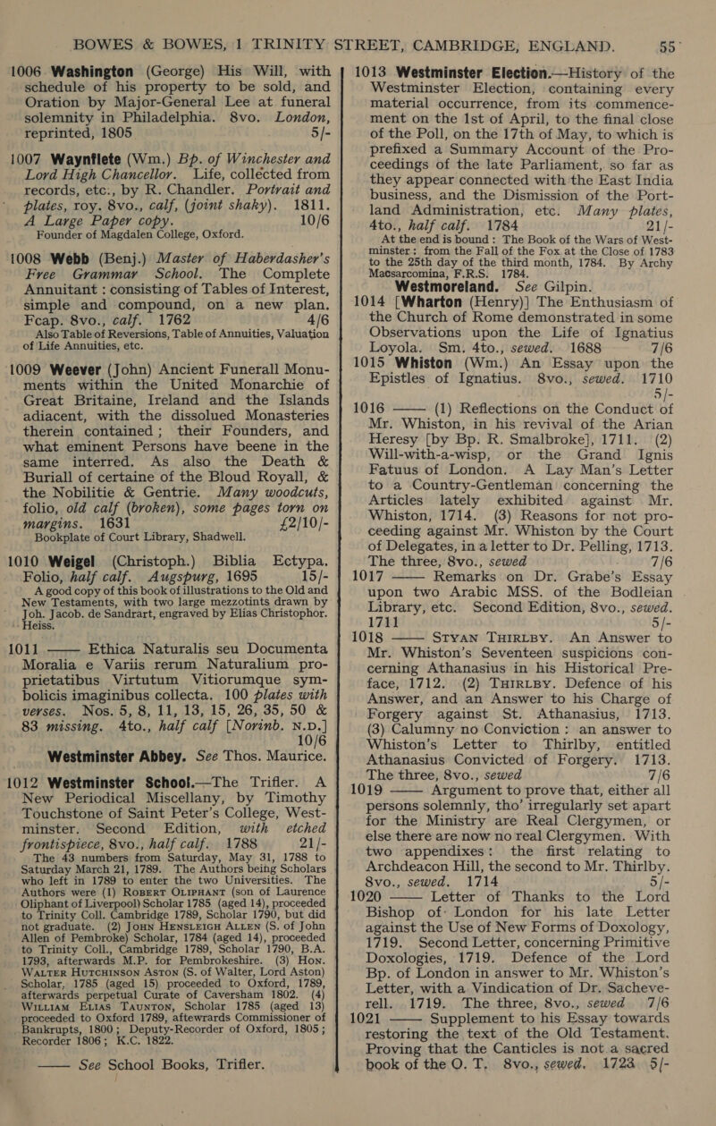 schedule of his property to be sold, and Oration by Major-General Lee at funeral solemnity in Philadelphia. 8vo. London, reprinted, 1805 5/- 1007 Waynflete (Wm.) Bp. of Winchester and Lord High Chancellor. Life, collected from records, etc:, by R. Chandler. Portrait and plates, roy. 8vo., calf, (joint shaky). 1811. A Large Paper copy. 10/6 Founder of Magdalen College, Oxford. 1008 Webb (Benj.) Master of Haberdasher’s Free Grammar School. The Complete Annuitant : consisting of Tables of Interest, simple and compound, on a new plan. Feap. 8vo., calf. 1762 4/6 Also Table of Reversions, Table of Annuities, Valuation of Life Annuities, etc. ‘1009 Weever (John) Ancient Funerall Monu- ments within the United Monarchie of Great Britaine, Ireland and the Islands adiacent, with the dissolued Monasteries therein contained; their Founders, and what eminent Persons have beene in the same interred. As also the Death &amp; Buriall of certaine of the Bloud Royall, &amp; the Nobilitie &amp; Gentrie. Many woodcuts, folio, old calf (broken), some pages torn on margins. 1631 £2/10/- Bookplate of Court Library, Shadwell. 1010 Weigel (Christoph.) Biblia Ectypa. Folio, half calf. Augspurg, 1695 15/- A good copy of this book of illustrations to the Old and New Testaments, with two large mezzotints drawn by Joh. Jacob. de Sandrart, engraved by Elias Christophor. '. Heiss. 1011 Ethica Naturalis seu Documenta Moralia e Variis rerum Naturalium pro- prietatibus Virtutum Vitiorumque sym- bolicis imaginibus collecta. 100 plates with verses. Nos. 5, 8, 11, 13, 15, 26, 35, 50 &amp; 83 missing. 4to., half calf [Norinb. yore 6 Westminster Abbey. See Thos. Maurice. 1012 Westminster School.—The Trifler. A New Periodical Miscellany, by Timothy Touchstone of Saint Peter’s College, West- minster. Second Edition, with etched frontispiece, 8vo., half calf. 1788 21/- The 43 numbers from Saturday, May 31, 1788 to Saturday March 21, 1789. The Authors beihg Scholars who left in 1789 to enter the two Universities. The Authors were (1) RoBerT OLIPHANT (son of Laurence Oliphant of Liverpool) Scholar 1785 (aged 14), proceeded to Trinity Coll. Cambridge 1789, Scholar 1790, but did not graduate. (2) JoHn HENSLEIGH ALLEN (S. of John Allen of Pembroke) Scholar, 1784 (aged 14), proceeded to Trinity Coll., Cambridge 1789, Scholar 1790, B.A. 1793, afterwards M.P. for Pembrokeshire. (3) Hon. WALTER Hurtcuinson Aston (S. of Walter, Lord Aston) Scholar, 1785 (aged 15) proceeded to Oxford, 1789, afterwards perpetual Curate of Caversham 1802. (4) WitiiaAm Exitas Taunton, Scholar 1785 (aged 13) - proceeded to Oxford 1789, aftewrards Commissioner of _Bankrupts, 1800; Deputy-Recorder of Oxford, 1805 ; Recorder 1806; K.C. 1822. —— See School Books, Trifler.  Westminster Election, containing every material occurrence, from its commence- ment on the Ist of April, to the final close of the Poll, on the 17th of May, to which is prefixed a Summary Account of the Pro- ceedings of the late Parliament, so far as they appear connected with the East India business, and the Dismission of the Port- land Administration, etc. Many plates, 4to., half calf. 1784 21/- At the end is bound: The Book of the Wars of West- minster: from the Fall of the Fox at the Close of 1783 to the 25th day of the third month, 1784. By Archy Macsarcomina, F.R.S. 1784. Westmoreland. See Gilpin. 1014 [Wharton (Henry)] The Enthusiasm of the Church of Rome demonstrated in some Observations upon the Life of Ignatius Loyola. Sm. 4to., sewed. 1688 7/6 1015 Whiston (Wm.) An Essay upon the Epistles of Ignatius. 8vo., sewed. 1710 5/- 1016 —— (1) Reflections on the Conduct of Mr. Whiston, in his revival of the Arian Heresy [by Bp. R. Smalbroke], 1711. (2) Will-with-a-wisp, or the Grand Ignis Fatuus of London. A Lay Man’s Letter to a Country-Gentleman concerning the Articles lately exhibited against Mr. Whiston, 1714. (3) Reasons for not pro- ceeding against Mr. Whiston by the Court of Delegates, in a letter to Dr. Pelling, 1713. The three, 8vo., sewed 7/6 1017 Remarks on Dr. Grabe’s Essay upon two Arabic MSS. of the Bodleian Library, etc. Second Edition, 8vo., sewed. 1711 5/- STYAN THIRLBY. An Answer to Mr. Whiston’s Seventeen suspicions con- cerning Athanasius in his Historical Pre- face, 1712. (2) TurrtBy. Defence of his Answer, and an Answer to his Charge of Forgery against St. Athanasius, 1713. (3) Calumny no Conviction ; an answer to Whiston’s Letter to Thirlby, entitled Athanasius Convicted of Forgery. 1713. The three, 8vo., sewed 7/6 1019 Argument to prove that, either all persons solemnly, tho’ irregularly set apart for the Ministry are Real Clergymen, or else there are now no real Clergymen. With two appendixes: the first relating to Archdeacon Hill, the second to Mr. Thirlby. 8vo., sewed. 1714 5/- 1020 —— Letter of Thanks to the Lord Bishop of: London for his late Letter against the Use of New Forms of Doxology, 1719. Second Letter, concerning Primitive Doxologies, 1719. Defence of the Lord Bp. of London in answer to Mr. Whiston’s Letter, with a Vindication of Dr. Sacheve- rell. 1719. The three, 8vo., sewed 7/6 1021 Supplement to his Essay towards restoring the text of the Old Testament. Proving that the Canticles is not.a sacred book of the O. T. 8vo., sewed. 1723 5/-     