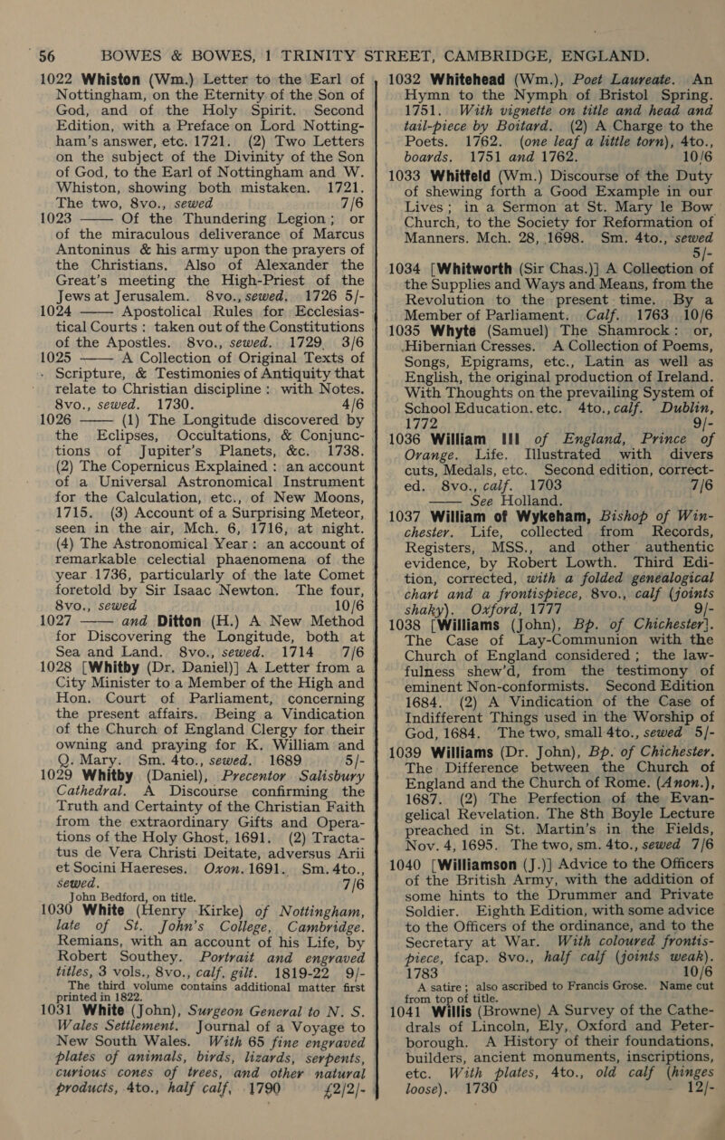 1022 Whiston (Wm.) Letter to the Earl of Nottingham, on the Eternity of the Son of God, and of the Holy Spirit. Second Edition, with a Preface on Lord Notting- ham’s answer, etc. 1721. (2) Two Letters on the subject of the Divinity of the Son of God, to the Earl of Nottingham and W. Whiston, showing both mistaken. 1721. The two, 8vo., sewed 7/6 1023 Of the Thundering Legion; or of the miraculous deliverance of Marcus Antoninus &amp; his army upon the prayers of the Christians. Also of Alexander the Great’s meeting the High-Priest of the Jews at Jerusalem. 8vo., sewed. 1726 5/- 1024   of the Apostles. 8vo., sewed. 1025 A Collection of Original Texts of - Scripture, &amp; Testimonies of Antiquity that relate to Christian discipline : with Notes. 8vo., sewed. 1026 the Eclipses, tions of Jupiter’s Planets, &amp;c. (2) The Copernicus Explained : an account of a Universal Astronomical Instrument for the Calculation, etc., of New Moons, 1715. (3) Account of a Surprising Meteor, seen in the air, Mch. 6, 1716, at night. (4) The Astronomical Year: an account of   foretold by Sir Isaac Newton. The four, 8vo., sewed 1027 and Ditton (H.) A New Method for Discovering the Longitude, both at Sea and Land. 8vo., sewed. 1028 [Whitby (Dr. Daniel)] A Letter from a City Minister to a Member of the High and Hon. Court of Parliament, concerning the present affairs. Being a Vindication of the Church of England Clergy for their owning and praying for K. William and Q. Mary. 1029 Whitby (Daniel), Precentor Salisbury Cathedral.  from the extraordinary Gifts and Opera- tions of the Holy Ghost, 1691, (2) Tracta- tus de Vera Christi Deitate, adversus Arii et Socini Haereses. Ovxvon.1691. Sm. 4to., sewed. 7/6 John Bedford, on title. 1030 White (Henry Kirke) of Nottingham, late of St. John’s College, Cambridge. Remians, with an account of his Life, by Robert Southey. Portrait and engraved titles, 3 vols., 8vo., calf, gilt. 1819-22 9/- The third volume contains additional matter first printed in 1822. 1031 White (John), Surgeon General to N. S. Wales Settlement. Journal of a Voyage to New South Wales. With 65 fine engraved curious cones of trees, and other natural products, 4to., half calf, 1790 £2/2/- 1032 Whitehead (Wm.), Poet Laureate. An Hymn to the Nymph of Bristol Spring. 1751. With vignette on title and head and tail-piece by Boitard. (2) A Charge to the Poets. 1762. (one leaf a little torn), 4to., boards. 1751 and 1762. 10/6 1033 Whitfeld (Wm.) Discourse of the Duty of shewing forth a Good Example in our Lives; in a Sermon at St. Mary le Bow Church, to the Society for Reformation of Manners. Mch. 28, 1698. Sm. 4to., sewed j- 1034 [Whitworth (Sir Chas.)] A Collection of the Supplies and Ways and Means, from the Revolution to the present time. By a Member of Parliament. Calf. 1763 10/6 1035 Whyte (Samuel) The Shamrock: or, Hibernian Cresses. A Collection of Poems, Songs, Epigrams, etc., Latin as well as English, the original production of Ireland. With Thoughts on the prevailing System of School Education.etc. 4to.,calf. Dublin, 1772 9/- 1036 William Ill of England, Prince of Ovange. Life. Illustrated with divers cuts, Medals, etc. Second edition, correct- ed. 8vo., calf. 1703 7/6 —— See Holland. 1037 William of Wykeham, Bishop of Win- chester. Life, collected from Records, Registers, MSS., and other authentic evidence, by Robert Lowth. Third Edi- tion, corrected, with a folded genealogical chart and a frontispiece, 8vo., calf (joints shaky). Oxford, 1777 - 1038 [Williams (John), Bp. of Chichester). The Case of Lay-Communion with the Church of England considered; the law- fulness shew’d, from the testimony of eminent Non-conformists. Second Edition 1684. (2) A Vindication of the Case of Indifferent Things used in the Worship of God, 1684. The two, small 4to., sewed 5/]- 1039 Williams (Dr. John), Bp. of Chichester. The Difference between the Church of England and the Church of Rome. (Anon.), 1687. (2) The Perfection of the Evan- gelical Revelation. The 8th Boyle Lecture preached in St. Martin’s in the Fields, Nov. 4, 1695. The two, sm. 4to., sewed 7/6 1040 [Williamson (J.)] Advice to the Officers of the British Army, with the addition of some hints to the Drummer and Private Soldier. Eighth Edition, with some advice to the Officers of the ordinance, and to the Secretary at War. With coloured frontis- piece, fcap. 8vo., half calf (joints weak). 1783 10/6 A satire ; also ascribed to Francis Grose. Name cut from top of title. 1041 Willis (Browne) A Survey of the Cathe- drals of Lincoln, Ely, Oxford and Peter- borough. A History of their foundations, builders, ancient monuments, inscriptions, etc. With plates, 4to., old calf (hinges loose). 1730 - 12/-