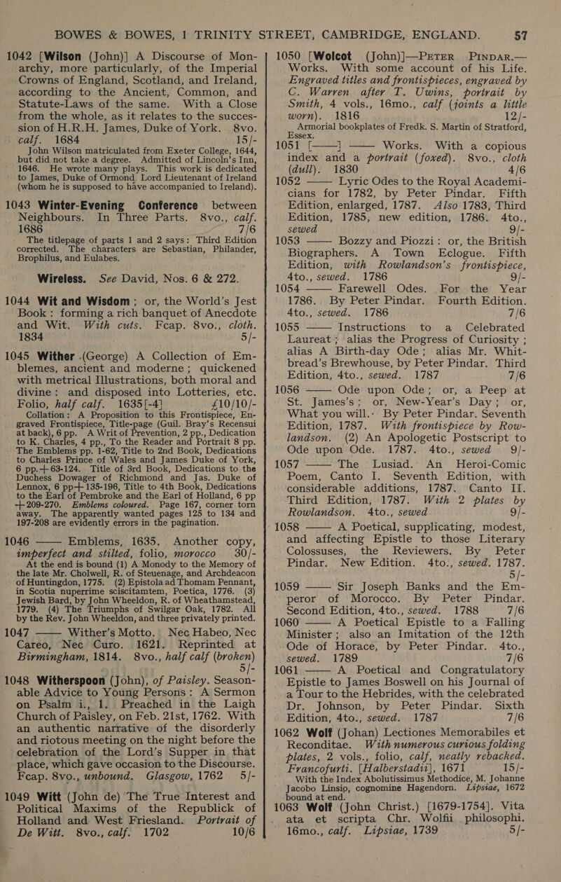 1042 [Wilson (John)] A Discourse of Mon- archy, more particularly, of the Imperial Crowns of England, Scotland, and Ireland, according to the Ancient, Common, and Statute-Laws of the same. With a Close from the whole, as it relates to the succes- sion of H.R.H. James, Duke of York. 8vo. _ calf. 1684 15/- John Wilson matriculated from Exeter College, 1644, but did not take a degree. Admitted of Lincoln’s Inn, 1646. He wrote many plays. This work is dedicated to James, Duke of Ormond. Lord Lieutenant of Ireland (whom he is supposed to have accompanied to Ireland). 1043 Winter-Evening Conference between Neighbours. In Three Parts. 8vo., calf. 1686 7/6 The titlepage of parts 1 and 2 says: Third Edition corrected. The characters are Sebastian, Philander, Brophilus, and Eulabes. Wireless. See David, Nos. 6 &amp; 272. 1044 Wit and Wisdom ; or, the World’s Jest Book: forming a rich banquet of Anecdote and Wit. With cuts. Fcap. 8vo., cloth. 1834 5/- 1045 Wither (George) A Collection of Em- blemes, ancient and moderne; quickened with metrical Illustrations, both moral and divine: and disposed into Lotteries, etc. Folio, half calf. 1635[-41 £10/10/- Collation: A Proposition to this Frontispiece, En- graved Frontispiece, Title-page (Guil. Bray’s Recensui at back), 6 pp. A Writ of Prevention, 2 pp., Dedication to K. Charles, 4 pp., To the Reader and Portrait 8 pp. The Emblems pp. 1-62, Title to 2nd Book, Dedications to Charles Prince of Wales and James Duke of York, 6 pp.+ 63-124. Title of 3rd Book, Dedications to the Duchess Dowager of Richmond and Jas. Duke of Lennox, 6 pp-+ 135-196, Title to 4th Book, Dedications to the Earl of Pembroke and the Earl of Holland, 6 pp -++ 209-270. Emblems coloured. Page 167, corner torn away. The apparently wanted pages 125 to 134 and 197-208 are evidently errors in the pagination. 1046 Emblems, 1635. Another copy, imperfect and stilted, folio, morocco 30/- At the end is bound (1) A Monody to the Memory of the late Mr. Cholwell, R. of Steuenage, and Archdeacon of Huntingdon, 1775. (2) Epistolaad Thomam Pennant, in Scotia nuperrime sciscitamtem, Poetica, 1776. (3) Jewish Bard, by John Wheeldon, R. of Wheathamstead, 1779. (4) The Triumphs of Swilgar Oak, 1782. All by the Rev. John Wheeldon, and three privately printed. 1047 Wither’s Motto. Nec Habeo, Nec Careo, Nec Curo. 1621. MReprinted at Birmingham, 1814. 8vo., half calf (broken)   1048 Witherspoon (John), of Paisley. Season- able Advice to Young Persons: A Sermon on Psalm i., 1. Preached in the Laigh Church of Paisley, on Feb. 21st, 1762. With an authentic narrative of the disorderly and riotous meeting on the night before the celebration of the Lord’s Supper in that place, which gave occasion to the Discourse. Feap. 8vo., unbound. Glasgow, 1762 5/- 1049 Witt (John de) The True Interest and Political Maxims of the Republick of Holland and West Friesland. Portrait of De Witt. 8vo., calf. 1702 10/6 1050 [Wolcot (John)]—PrEtTER Pinpar.— Works. With some account of his Life. Engraved titles and frontispieces, engraved by C. Warren after T. Uwins, portrait by Smith, 4 vols., 16mo., calf (joints a little worn). 1816 12/- Armorial bookplates of Fredk. S. Martin of Stratford, Essex. 1051 [ i Works. index and a portrait (fowxed). (dull).   With a copious 8vo., cloth 1830 4/6 1052 Lyric Odes to the Royal Academi- cians for 1782, by Peter Pindar. Fifth Edition, enlarged, 1787. Also 1783, Third Edition, 1785, new edition, 1786. 4to., sewed 9/-    1053 Bozzy and Piozzi: or, the British Biographers. A Town Eclogue. Fifth Edition, with Rowlandson’s frontispiece, A4to., sewed. 1786 2 1054 Farewell Odes. For the Year 1786.. By Peter Pindar. Fourth Edition. Ato., sewed. 1786 7/6 1055 Instructions to a Celebrated  Laureat ; alias the Progress of Curiosity ; alias A Birth-day Ode; alias Mr. Whit- bread’s Brewhouse, by Peter Pindar. Third Edition, 4to., sewed. 1787 7/6 1056 —— Ode upon Ode; or, a Peep at St. James’s; or, New-Year’s Day; or, What you will... By Peter Pindar. Seventh Edition, 1787. Wuth frontispiece by Row-   landson. (2) An Apologetic Postscript to Ode upon Ode. 1787. 4to., sewed 9QJ- 1057 The Lusiad. An Heroi-Comic Seventh Edition, with considerable additions, 1787. Canto II. Third Edition, 1787. With 2 plates by Rowlandson. A4to., sewed 9/- 1058 A Poetical, supplicating, modest, and affecting Epistle to those Literary Colossuses, the Reviewers. By Peter Pindar. New Edition. 4to., sewed. 1787. 5 /- Sir Joseph Banks and the Em- peror of Morocco. By Peter Pindar. Second Edition, 4to., sewed. 1788 7/6 1060 A Poetical Epistle to a Falling Minister; also an Imitation of the 12th Ode of Horace, by Peter Pindar. 4to., sewed. 1789 7/6 1061 A Poetical and Congratulatory Epistle to James Boswell on his Journal of a Tour to the Hebrides, with the celebrated Dr. Johnson, by Peter Pindar. Sixth Edition, 4to., sewed. 1787 7/6 1062 Wolf (Johan) Lectiones Memorabiles et Reconditae. Withnumerous curious folding plates, 2 vols., folio, calf, neatly rebacked. Francofurti. [Halberstadii], 1671 15/- With the Index Abolutissimus Methodice, M. Johanne Lipstae, 1672 Poem, Canto I.  1059    Jacobo Linsio, cognomine Hagendorn. bound at end. } 1063 Wolf (John Christ.) [1679-1754]. Vita ata et scripta Chr. Wolfii philosophi. 16mo., calf. Lipsiae, 1739 5/-