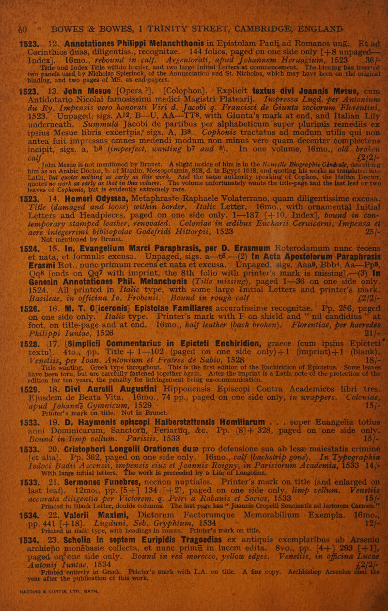     ‘ hs ‘BOWES &amp; ‘BOWES, 4 TRINITY § STREET 1) CAMBRIDGE, ENGLAND ste oe _ 1523. 12. -Annotationes Philippi Melanchthonis i in ‘Wpistotaia Pauli. ad Romanos an ie d _Corinthios duas, diligentiss., recognitae. 144 folios, paged on one side only [+8 unp: red Index]... 16mo., rebound in calf. Avrgentorati, apud J ohannem Heruagium, 1523 —.36/-- EWeG es &gt; Ae eatle: and Index ‘Title within border, and two large Initial Letters ‘at commencement. The. binaing has inserted i ; 4 &gt; two panels used by Nicholas Spierinck, of the Annunciation and St. Michotee,, which. may Dae eens the original eee “binding, and two pages of MS. as end-papers. ene 1523. 13. John Mesue [Opera ?]. ‘ [Colophon], ° Explicit Gnie divi Joannis ‘Mesue, Gam.” Antidotario Nicolai famosissimi medici Magistri: Platearij.. Impressa Lugd, per. Antonium © ¢ du Ry. Impensis vero honovati Viri d. Jacobi q. Francisct de Giunta soctorum Floventini, 1523. -Unpaged; sigs. Al2, B—U, AA—TTS, with Giunta’s mark at end, and Italian _Lily kK _ | underneath. - Summula Jacobi de partibus per alphabeticum’ super plurimis remediis ex. . ipsius Mesue libris excertpis, sigs. A, B8.. Cophonis tractatus ad modum utilis qui ‘non _ antea fuit impressus omnes medendi modum non minus vere quam decenter ¢omplec * incipit, sigs. a, b8 bess at wanting b7 and ais Tn one youn, 16mo., old. broken cal I bathe M3 H von Mesue is not mentioned by Brunet. A slight notice af ie ie in the Nouvelle Bilareahige chieu 2, descri £2/2/ ae ~ him as an Arabic Doctor, b. at Mardin, Messopotamia, 928, d. in Egypt 1018, and quoting his works as ated into. Latin, but’ quotes nothing as early as ihis work. And the same ‘authority. speaking” of Cophon, the Italian Doctor, f quotes'no work as early as that in thts volume, The volume AntOR a ay wants the title-page and the na leaf or ‘two leaves of -Cophonis, but is evidently extremely rare. ae: 4523. 14. Homeri Odyssea, Metaphraste Raphaele Volaterrano, quam diligentissime é Title (damaged and loose) within border. Italic Letter. 16mo., with ornamental nitia ' Letters and Headpieces, paged on one side only. 1—187 r+ 10, Index], bound in ¢ temporary stamped leather, venovated. Coloniae in edibus Eucharit Ceruicornt, Impe NS. aeve integerrimi bibliopolae Godefridi Hittorpii, 1523 Pave Reto rea eae ag’ rae eur. Not mentioned by Brunet. fea page ene (ead 1524, 15. In. Evangelium Marci Paraphrasis, per D. Erasmum Rotersaashyin nunc Ce et nata, et formulis excusa. Unpaged, sigs. a—t8.—(2) tn Acta Apostolorum - Paraph Erasmi Rot., nunc primum recens et nata et excusa.. Unpaged, sigs. Aaa8, Bbb+, Aa—Pp8, ‘Qq8 [ends on Qq? with imprint, the 8th folio with printer’s mark is missing], —(3) In Genesin Annotationes Phil. Melanchonis (Title missing), paged 1—36 on one side only. 1524. All printed in Jialic type, with some large sail Letters and epeart Ss mark 4 Basileae, in officina Io. Frobenii. Bound in rough calf HY £2 1526. 16. M. T. Glicerenis} Epistolae Familiares accuratissime Tabbcanet Pp. 256, page on one side only. Jtakic type. Printer’s mark with F on shield and “nil candidius ” ; foot, on title-page and at end. ieah half leather eck ora Florentiae, ae haer Philippi Iuntae, 1526 a . 1528. 17. [Simplicii Commentarius in ‘Epieteti Enchiridion, graece. (cum ies vic textu}. 4to., pp. Title + 1102. (paged on one side only) +1 (Gmprint) +1 (bla Venettis, per Ioan. Antonium et Fratres de Sabio, 1528 — del Title wanting. Greek type throughout. This is the first edition of the Enchiridion of ‘Bpictetua,* Sori have been torn, but are carefully fastened together again. Aiter the imprint is a sap gers si ihe price edition for ten years, the penalty for infringement being ex-communication. 26 ; 14529. 18. Divi Aurelii Augustini Hipponensis Episcopi | Contra iA catlemionee libri tr sa ' Ejusdem de Beata Vita. 16mo., 74 pp., Papen on one side eat in WRB Ss bd apud Johanne Gymnicum, 1529 - Ko wht -” Printer’s mark on title. Not in’ Brunet. erceia mW } ; ' ae, 1533. 19. D. Haymonis episcopi Halberstattensis ‘Homttiarunr. a Mee super. ghcnwealiah anni Dominicarum; Sanctort, Feriariigq, &amp;e. ‘Pp. [Ss]. 328, Beeed on (ane: side: Bound in limp vellum. \ Parisiis, 1533 He 1533. 20. Cristophori Longolii Orationes duw# pro detonmonte sua ab tues radicals crim . fet alia]. Pp. 362, paged on one side only. 16mo., calf (backstrip gone). In Ty. Fodoci Badii Ascensui, impensis evus et Joannis Roigny, in Parisiorum Acappm SG, 153 fin With large initial letters, The work is preceeded by a Life of Longolius. : i 1533. 21. Sermones Funebres, necnon nuptiales. Printer’s mark on ‘title. (and. Salareba iy last leaf). 12mo., pp. [5+] 134 [+2], paged on one side only, limp vellum. _ Venetst. _ accurata diligentia per Victorem. q. Petri a Rabanis e Socios, 1533. wees Printed in Black Letter, double columns. The last page has “* Joannis Cropelli Soncinatis ad lectorem 1585. 22. Valerii Maximi, Dictorum Factorumque Meter aaians Exempla. q pp. 441 [418]. Lugdunt, Seb. Gryphium, 1534 ee (deity. Lee tea Printed in italic type, with headings i in roman; Printer’s mark on. title, iw Mytee TREN ‘ 1534. 23. Scholia in septem Euripidis. Trageedias ex antiquis exemplaribr archiepo monébasie collecta, et nunc primu in lucem edita, 8vo.,. “paged on*one side only. Bound in ved morocco, yellow duns, ‘Venetits, a Antoni} Iuntae, 1534 ‘ ‘Printed entirely in Greek. Printer’s mark ih L.A. on title. é fine copy. “Aschbiniop A _ year after the publication. of this aeey pate py?                                 HARDING &amp; CURTIS, LTD., BATH, 