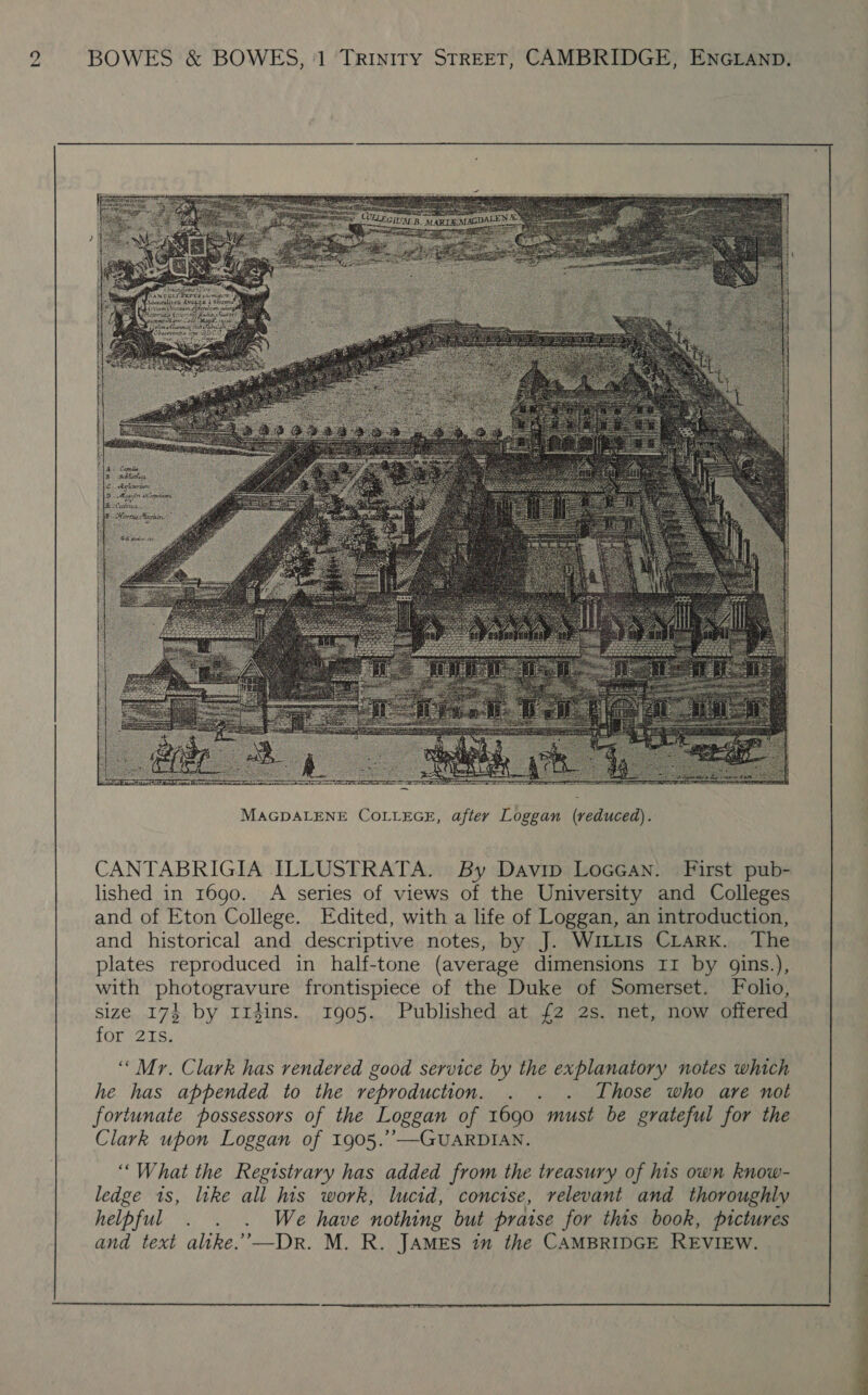 g BOWES &amp; BOWES, '1 TRINITY STREET, CAMBRIDGE, ENGLAND.  CANTABRIGIA ILLUSTRATA. By Davip LoceGan. First pub- lished in 1690. A series of views of the University and Colleges and of Eton College. Edited, with a life of Loggan, an introduction, and historical and descriptive notes, by J. WILLIS CLARK. The plates reproduced in half-tone (average dimensions II by gins.), with photogravure frontispiece of the Duke of Somerset. Folio, size 174 by 1rdins. 1905. Published at {2 2s. net, now offered for 21s. ‘““Mr. Clark has rendered good service by the explanatory notes which he has appended to the reproduction. . . . Those who are not fortunate possessors of the Loggan of 1690 must be grateful for the Clark upon Loggan of 1905.’’—GUARDIAN. ‘““What the Registrary has added from the treasury of his own know- ledge is, like all his work, lucid, concise, relevant and thoroughly : helpful . . . We have nothing but praise for this book, pictures : and text alike.’—Dr. M. R. JAMES im the CAMBRIDGE REVIEW.  