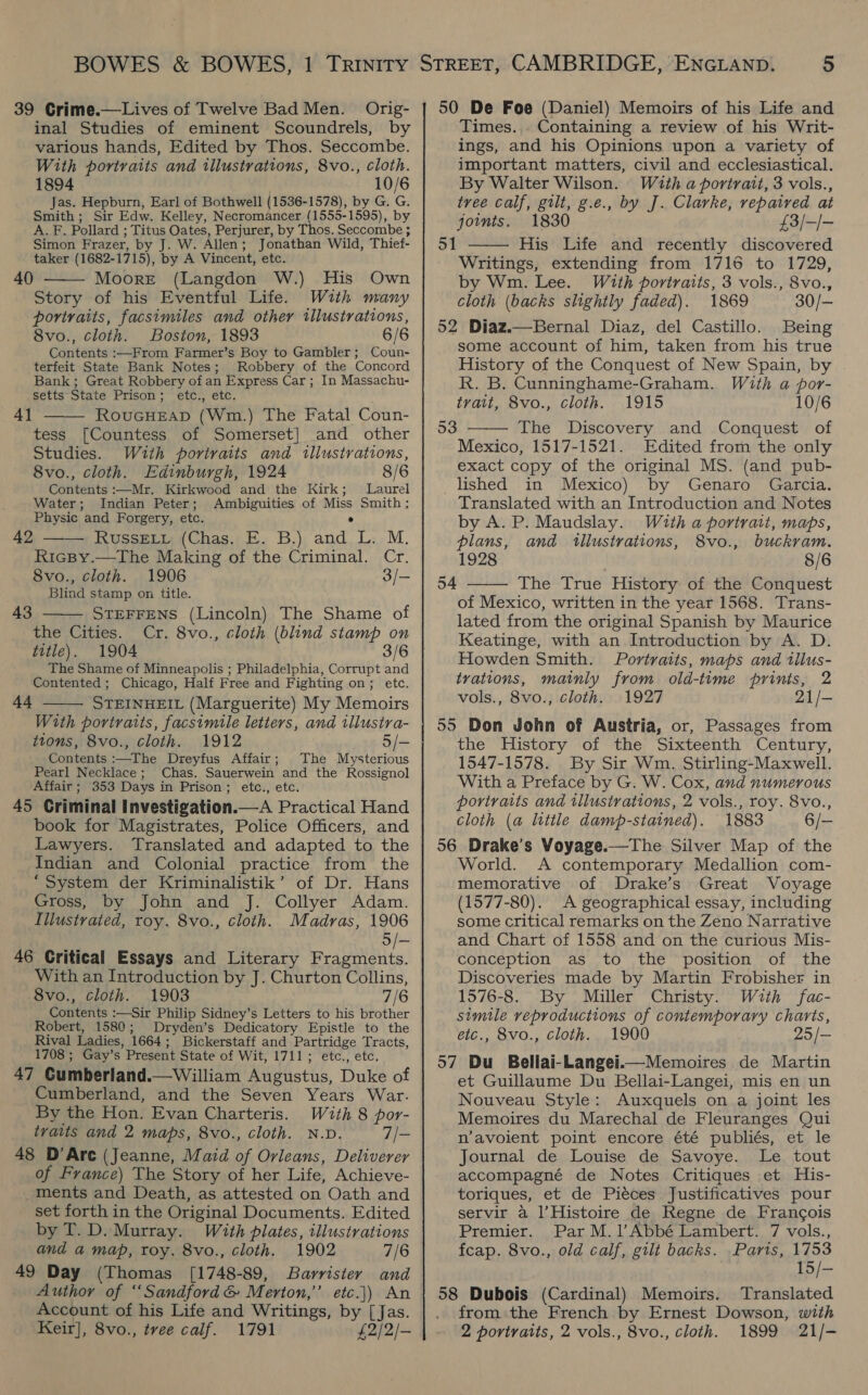 inal Studies of eminent Scoundrels, by various hands, Edited by Thos. Seccombe. With portraits and illustrations, 8vo., cloth. 1894 10/6 Jas. Hepburn, Earl of Bothwell (1536-1578), by G. G. Smith; Sir Edw. Kelley, Necromancer (1555-1595), by A. F. Pollard ; Titus Oates, Perjurer, by Thos. Seccombe ; Simon Frazer, by J. W. Allen; Jonathan Wild, Thief- taker (1682-1715), by A Vincent, etc. Moore (Langdon W.) His Own Story of his Eventful Life. With many portraits, facsimiles and other illustrations, 8vo., cloth. Boston, 1893 6/6 Contents :—From Farmer’s Boy to Gambler; Coun- terfeit State Bank Notes; Robbery of the Concord Bank; Great Robbery of an Express Car; In Massachu- setts State Prison; etc., etc. RouGHEAD (Wm.) The Fatal Coun- tess [Countess of Somerset] and other Studies. With portraits and illustrations, 8vo., cloth. Edinburgh, 1924 8/6 Contents :—Mr, Kirkwood and the Kirk; Laurel Water; Indian Peter; Ambiguities of Miss Smith: Physic and Forgery, etc. e RUSSELL (Chas. E. B.) and L. M. Ricpy.—The Making of the Criminal. Cr. 8vo., cloth. 1906 3/— Blind stamp on title.  40 4]  42   43 STEFFENS (Lincoln) The Shame of the Cities. Cr. 8vo., cloth (blind stamp on title). 1904 3/6 The Shame of Minneapolis ; Philadelphia, Corrupt and Contented; Chicago, Half Free and Fighting on; etc. STEINHEIL (Marguerite) My Memoirs With portraits, facsimile letters, and illustra- tions, 8vo., cloth. 1912 5/- Contents :—The Dreyfus Affair; The Mysterious Pearl Necklace; Chas. Sauerwein and the Rossignol Affair ; 353 Days in Prison; etc., etc. 45 Criminal Investigation.—A Practical Hand book for Magistrates, Police Officers, and Lawyers. Translated and adapted to the Indian and Colonial practice from the “System der Kriminalistik’ of Dr. Hans Gross, by John and J. Collyer Adam. Illustrated, roy. 8vo., cloth. Madras, 1906 5/— 46 Critical Essays and Literary Fragments. With an Introduction by J. Churton Collins, 8vo., cloth. 1903 7/6 Contents :—Sir Philip Sidney’s Letters to his brother Robert, 1580; Dryden’s Dedicatory Epistle to the Rival Ladies, 1664; Bickerstaff and Partridge Tracts, 1708; Gay’s Present State of Wit, 1711; etc., etc, 47 Gumberland.—William Augustus, Duke of Cumberland, and the Seven Years War. By the Hon. Evan Charteris. With 8 por- traits and 2 maps, 8vo., cloth. N.D. 7/- 48 D’Are (Jeanne, Maid of Orleans, Deliverer of France) The Story of her Life, Achieve- ments and Death, as attested on Oath and set forth in the Original Documents. Edited by T. D. Murray. With plates, illustrations and a map, roy. 8vo., cloth. 1902 7/6 49 Day (Thomas [1748-89, Barrister and Author of ‘‘Sandford &amp; Merton,’’ etc.]) An Account of his Life and Writings, by [Jas. Keir], 8vo., tvee calf. 1791 £2/2/-  44  Times. Containing a review of his Writ- ings, and his Opinions upon a variety of important matters, civil and ecclesiastical. By Walter Wilson. With a portrait, 3 vols., tree calf, gilt, g.e., by J. Clarke, vepaived at joints. 1830 £3/-/- His Life and recently discovered Writings, extending from 1716 to 1729, 51  by Wm. Lee. With portraits, 3 vols., 8vo., cloth (backs slightly faded). 1869 30/- 52 Diaz.—Bernal Diaz, del Castillo. Being some account of him, taken from his true History of the Conquest of New Spain, by R. B. Cunninghame-Graham. With a por- tvait, 8vo., cloth. 1915 10/6 The Discovery and Conquest of Mexico, 1517-1521. Edited from the only exact copy of the original MS. (and pub- lished in Mexico) by Genaro Garcia. Translated with an Introduction and Notes by A. P. Maudslay. With a portrait, maps, 53  plans, and tllustrations, 8vo., buckram. 1928 8/6 54 The True History of the Conquest  of Mexico, written in the year 1568. Trans- lated from the original Spanish by Maurice Keatinge, with an Introduction by A. D. Howden Smith. Portraits, maps and illus- trations, mainly from old-time prints, 2 vols., 8vo., cloth. 1927 21/- 55 Don John of Austria, or, Passages from the History of the Sixteenth Century, 1547-1578. By Sir Wm. Stirling-Maxwell. With a Preface by G. W. Cox, and numerous portraits and tllustvations, 2 vols., roy. 8vo., cloth (a little damp-stained). 1883 6/— 56 Drake’s Voyage.—The Silver Map of the World. A contemporary Medallion com- memorative of Drake’s Great Voyage (1577-80). A geographical essay, including some critical remarks on the Zeno Narrative and Chart of 1558 and on the curious Mis- conception as to the position of the Discoveries made by Martin Frobisher in 1576-8. By Miller Christy. With fac- simile veproductions of contemporary charts, etc., 8vo., cloth. 1900 25/— 57 Du Bellai-Langei.—Memoires de Martin et Guillaume Du Bellai-Langei, mis en un Nouveau Style: Auxquels on a joint les Memoires du Marechal de Fleuranges Qui n’avoient point encore été publiés, et le Journal de Louise de Savoye. Le tout accompagné de Notes Critiques et His- toriques, et de Piéces Justificatives pour servir a l’Histoire de Regne de Francois Premier. Par M.l’Abbé Lambert. 7 vols., fcap. 8vo., old calf, gilt backs. Paris, 1753 15/— 58 Dubois (Cardinal) Memoirs. Translated from the French by Ernest Dowson, with 2 portraits, 2 vols., 8vo., cloth. 1899 21/-