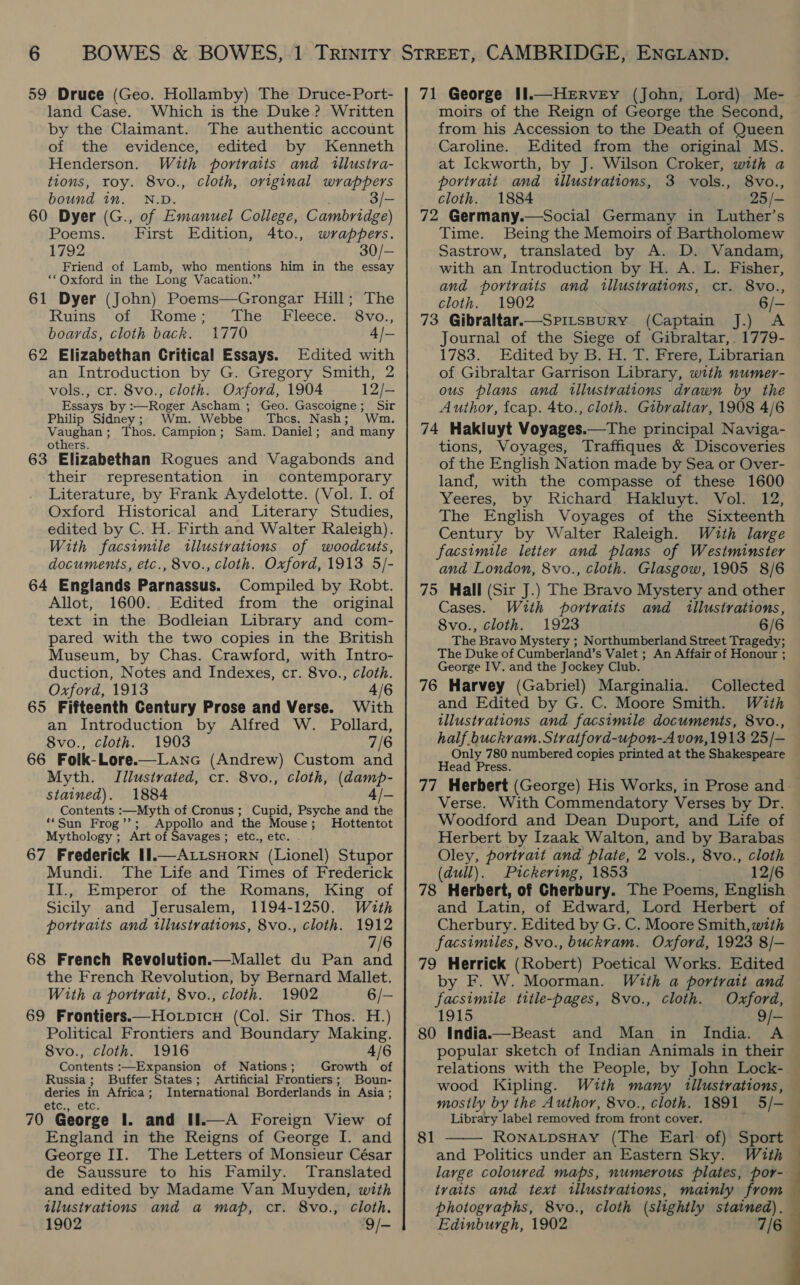 59 Druce (Geo. Hollamby) The Druce-Port- land Case. Which is the Duke? Written by the Claimant. The authentic account of the evidence, edited by Kenneth Henderson. With portraits and illustra- tions, roy. 8vo., cloth, original wrappers bound in. N.D. 3/- 60 Dyer (G., of Emanuel College, Cambridge) Poems. First Edition, 4to., wrappers. 1792 30/- Friend of Lamb, who mentions him in the essay ‘* Oxford in the Long Vacation.”’ 61 Dyer (John) Poems—Grongar Hill; The Ruins of Rome; The Fleece. 8vo., boards, cloth back. 1770 4/— 62 Elizabethan Critical Essays. Edited with an Introduction by G. Gregory Smith, 2 vols., cr. 8vo., cloth. Oxford, 1904 12/-— Essays by :—Roger Ascham ; Geo. Gascoigne; Sir Philip Sidney; Wm. Webbe Thcs. Nash; Wm. Ns eae Thos. Campion; Sam. Daniel; and many others. 63 Elizabethan Rogues and Vagabonds and their representation in contemporary Literature, by Frank Aydelotte. (Vol. I. of Oxford Historical and Literary Studies, edited by C. H. Firth and Walter Raleigh). With facsimile illustrations of woodcuts, documents, etc., 8vo., cloth. Oxford, 1913 5/- 64 Englands Parnassus. Compiled by Robt. Allot, 1600. Edited from the original text in the Bodleian Library and com- pared with the two copies in the British Museum, by Chas. Crawford, with Intro- duction, Notes and Indexes, cr. 8vo., cloth. Oxford, 1913 4/6 65 Fifteenth Century Prose and Verse. With an Introduction by Alfred W. Pollard, 8vo., cloth. 1903 7/6 66 Folk-Lore.—Lanc (Andrew) Custom and Myth. Illustrated, cr. 8vo., cloth, (damp- stained). 1884 4/- Contents :—Myth of Cronus ; Cupid, Psyche and the ‘*Sun Frog’’;. Appollo and the Mouse; Hottentot Mythology ; Art of Savages; etc., etc. 67 Frederick I1.—A LtsHorN (Lionel) Stupor Mundi. The Life and Times of Frederick II., Emperor of the Romans, King of Sicily and Jerusalem, 1194-1250. Wuth portraits and illustrations, 8vo., cloth. 1912 7/6 68 French Revolution.—Mallet du Pan and the French Revolution, by Bernard Mallet. With a portrait, 8vo., cloth. 1902 6/— 69 Frontiers.—Hotpicu (Col. Sir Thos. H.) Political Frontiers and Boundary Making. 8vo., cloth. 1916 4/6 Contents :—Expansion of Nations; Growth of Russia; Buffer States; Artificial Frontiers; Boun- deries in Africa; International Borderlands in Asia ; €tc., “Exc; 70 George I. and If.—A Foreign View of George II. The Letters of Monsieur César de Saussure to his Family. Translated and edited by Madame Van Muyden, with illustrations and a map, cr. 8vo., cloth. 1902 9/- 71 George IIl.—Hervey (John, Lord) Me- — moirs of the Reign of George the Second, from his Accession to the Death of Queen Caroline. Edited from the original MS. at Ickworth, by J. Wilson Croker, with a portrait and illustrations, 3 vols., 8vo., cloth. 1884 25 /— 72 Germany.—Social Germany in Luther’s Time. Being the Memoirs of Bartholomew Sastrow, translated by A. D. Vandam, with an Introduction by H. A. L. Fisher, and portraits and tllustrations, cr. 8vo., cloth. 1902 6/- 73 Gibraltar.—Srirspury (Captain J.) A Journal of the Siege of Gibraltar,. 1779- 1783. Edited by B. H. T. Frere, Librarian of Gibraltar Garrison Library, with numer- ous plans and illustrations drawn by the Author, fcap. 4to., cloth. Gibraltar, 1908 4/6 74 Hakluyt Voyages.—The principal Naviga- tions, Voyages, Traffiques &amp; Discoveries of the English Nation made by Sea or Over- land, with the compasse of these 1600 Yeeres, by Richard Hakluyt. Vol. 12, The English Voyages of the Sixteenth Century by Walter Raleigh. Wzuth large facsimile letter and plans of Westminster and London, 8vo., cloth. Glasgow, 1905 8/6 75 Hall (Sir J.) The Bravo Mystery and other Cases. With portratts and illustrations, 8vo., cloth. 1923 6/6 The Bravo Mystery ; Northumberland Street Tragedy; The Duke of Cumberland’s Valet ; An Affair of Honour ; George IV. and the Jockey Club. 76 Harvey (Gabriel) Marginalia. Collected and Edited by G. C. Moore Smith. With illustrations and facsimile documents, 8vo., half buckram.Stratford-upon-A von,1913 25/— Only 780 numbered copies printed at the Shakespeare Head Press. 77 Herbert (George) His Works, in Prose and. Verse. With Commendatory Verses by Dr. Woodford and Dean Duport, and Life of Herbert by Izaak Walton, and by Barabas Oley, portrait and plate, 2 vols., 8vo., cloth (dull). Pickering, 1853 12/6 78 Herbert, of Cherbury. The Poems, English and Latin, of Edward, Lord Herbert of Cherbury. Edited by G. C. Moore Smith, with facsimiles, 8vo., buckrvam. Oxford, 1923 8/— 79 Herrick (Robert) Poetical Works. Edited by F. W. Moorman. With a portrait and facsimile ttile-pages, 8vo., cloth. Oxford, 1915 9/— 80 India.—Beast and Man in India. A popular sketch of Indian Animals in their relations with the People, by John Lock- wood Kipling. With many illustrations, — mostly by the Author, 8vo., cloth. 1891 5/- — Library label removed from front cover. 7 and Politics under an Eastern Sky. With large coloured maps, numerous plates, por- traits and text tllustrations, mainly from photographs, 8vo., cloth (slightly stained), Edinburgh, 1902 7/6
