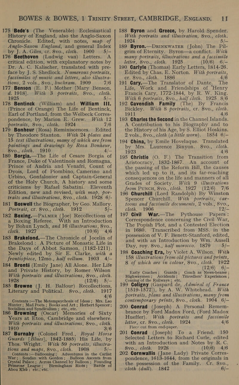 History of England, also the Anglo-Saxon Chronicle. Edited, with notes, map of Anglo-Saxon England, and general Index by J. A. Giles, cr. 8vo., cloth. 1900 § 5/- 176 Beethoven (Ludwig van) Letters. A critical edition, with explanatory notes by Dr. A. C. Kalischer, translated with pre- face by J.S. Shedlock. Numerous portraits, facsimiles of music and letters, also illustra- tions, 2 vols., 8vo., buckvam. 1909 7/6 177 Benson (E. F.) Mother [Mary Benson, d.1918]. With 3 portraits, 8vo., cloth. 1925 5/- 178 Bentinck (William) and William III. (Prince of Orange) The Life of Bentinck, Earl of Portland, from the Welbeck Corres- pondence, by Marion E. Grew. With 12 portraits, 8vo., cloth. 1924 7/6 179 Bonheur (Rosa) Reminiscences. Edited by Theodore Stanton. With 24 plates and 15 text illustrations, many of which are from paintings and drawings by Rosa Bonheur, 8vo., cloth. 1910 4/— 180 Borgia.—The Life of Cesare Borgia of France, Duke of Valentinois and Romagna, Prince of Andria and Venafri, Count of Dyois, Lord of Piombino, Camerino and Urbino, Gonfalonier and Captain-General of the Holy Church, A history and some criticisms by Rafael Sabatini. Eleventh Edition, new and revised, with map, por- traits and illustrations, 8vo., cloth. 1928 6/- 181 Boswell the Biographer, by Geo. Mallory. Portrait, cr. 8vo., cloth. 1912 5/- 182 Boxing.—PAaLMER (Joe) Recollections of a Boxing Referee. With an Introduction by Bohun Lynch, and 16 illustrations, 8vo., cloth. 1927 (10/6) 4/6 183 Brakelond.—The Chronicle of Jocelin of Brakelond: A Picture of Monastic Life in the Days of Abbot Samson, (1182-1211). Newly edited by Sir E. Clarke, with a frontispiece, 12mo., half vellum. 1903 4/- 184 Bronté (Emily Jane) All Alone. Her Life and Private History, by Romer Wilson With portraits and illustrations, 8vo., cloth. 1928 (12/6) 5/- 185 Browne (J. H. Balfour) Recollections, Literary and Political. 8vo., cloth. 1917 4/6 Contents :—The Metempsychosis of Ideas; Mrs. Leo Hunter ; Mad Poets ; Books and Art ; Herbert Spencer ; Socialism and Syndicalism ; etc., etc. 186 Browning (Oscar) Memories of Sixty Years at Eton, Cambridge and elsewhere. With portraits and illustrations, 8vo., cloth. 1910 3/6 187 Burnaby (Colonel Fred., Royal Horse Guards [Blues], 1842-1885) His Life, by Thos. Wright. With 59 portraits, tllustra- tions and maps, 8vo., cloth. 1908 5/-— Contents :—Ballooning; Adventures in the Carlist War; Soudan with Gordon; Balloon Ascents from _ Crystal Palace; Across Channel by Balloon; Founding _ Primrose League; Birmingham Riots; Battle of Abou Klea ; etc. etc. With portraits and illustration, 8vo., cloth. 1924 5/- 189 Byron.—DRINKWATER (John) The Pil- grim of Eternity. Byron—a conflict. With many portraits, tilustrations and a facsimile letter, 8vo., cloth. 1925 (10/6) 6/- 190 Garlyle (Thomas) Early Letters, 1814-26. Edited by Chas. E. Norton. With portraits, cr. 8vo., cloth. 1886 4/6 191 Gary.—The Translator of Dante. The Life, Work and Friendships of “Henry Francis Cary, 1772-1844, by R. W. King. With 6 portratis, 8vo., half cloth. 1925 8/6 192 Cavendish Family (The) By Francis Bickley. Wuth 8 portraits, cr. 8vo., cloth. 1911 4/6 193 Charles the Second in the Channel Islands. A Contribution to his Biography and to the History of his Age, by S. Elliot Hoskins. 2 vols., 8vo., cloth (a little worn). 1854 6/- 194 China, by Emile Hovelaque. Translated by Mrs. Laurence Binyon. 8vo., cloth. 1923 4/6 195 Christie (O. F.) The Transition from Aristocracy, 1832-1867. An account of the passing of the Reform Bill, the causes which led up to it, and its far-reaching consequences on the life and manners of all Grades of Society. With 9 «illustrations from Puncu, 8vo., cloth. 1927 (12/6) 7/6 196 Churchill (Lord Randolph) By Winston Spencer Churchill. With portraits, car- toons and facsimile documents, 2 vols., 8vo., cloth. 1906 12/- 197 Civil) War.—The Pythouse Papers: Correspondence concerning the Civil War, The Popish Plot, and a Contested Election in 1680. Transcribed from MSS. in the possession of V. F. Benett-Stanford, edited, and with an Introduction by Wm. Ansell Day, roy. 8vo., half morocco. 1879 5/- 198 Coaching Era, by Violet A. Wilson. With 158 illustrations from old pictures and prints, 8 of which are in colour, 8vo., cloth. 1922 (12/6) 6/- Coach as News-bearer ; Travellers’ Experiences ; Early Coaches; Guards; Highwaymen; Accidents ; Coming of the Railways; etc. ' 199 Coligny (Gaspard de, Admiral of France [1519-1572]), by A. W. Whitehead. Wzth portraits, plans and illustrations, many from contemporary prints, 8vo., cloth. 1904 6/- 200 Conrad (Joseph) A Personal Remem- brance by Ford Madox Ford, (Ford Madox Hueffer). With portraits and facsimile letter, cr. 8vo., cloth. 1924 4/6 Piece cut from end-paper. 201 Conrad (Joseph) To a Friend. 150 Selected Letters to Richard Curle, edited with an Introduction and Notes by R. C. 8vo., cloth. 1928 (10/6) 4/6 202 Cornwallis (Jane Lady) Private Corres- pondence, 1613-1644, from the originals in the. possession of the Family. Cr. 8vo., cloth (dull). 1842 6/-