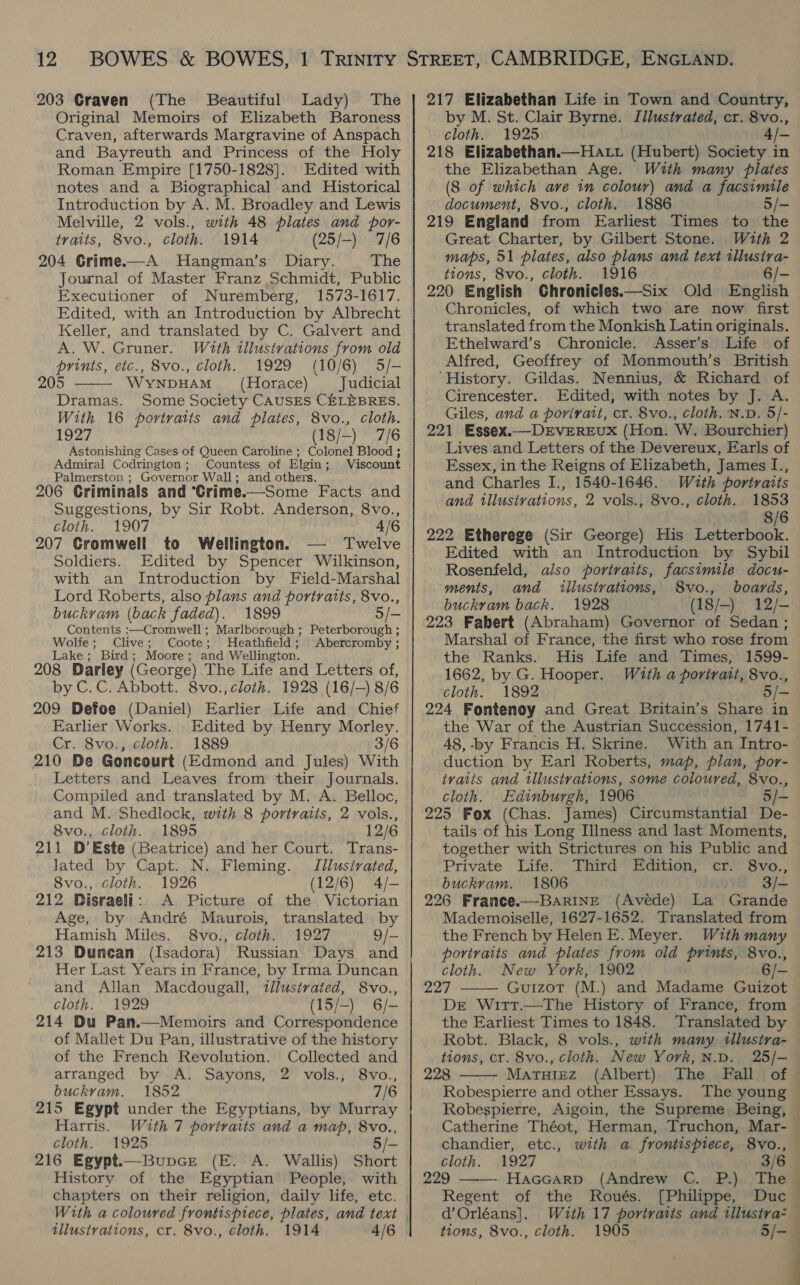 203 Craven (The Beautiful Lady) The Original Memoirs of Elizabeth Baroness Craven, afterwards Margravine of Anspach and Bayreuth and Princess of the Holy Roman Empire [1750-1828]. Edited with notes and a Biographical and Historical Introduction by A. M. Broadley and Lewis Melville, 2 vols., with 48 plates and por- traits, 8vo., cloth. 1914 (25/-) 7/6 204 Grime.—A Hangman’s Diary. The Journal of Master Franz Schmidt, Public Executioner of Nuremberg, 1573-1617. Edited, with an Introduction by Albrecht Keller, and translated by C. Galvert and A. W. Gruner. With illustrations from old prints, etc., 8vo., cloth. 1929 (10/6) 5/- 205 WyYNDHAM~ (Horace) Judicial Dramas. Some Society CAUSES CELEBRES. With 16 portraits and plates, 8vo., cloth. 1927 (18/-) 7/6 Astonishing Cases of Queen Caroline ; Colonel Blood ; Admiral Codrington; Countess of Elgin; Viscount Palmerston ; Governor Wall; and others. 206 Criminals and ‘Crime.—Some Facts and Suggestions, by Sir Robt. Anderson, 8vo., cloth. 1907 4/6 207 Cromwell to Wellington. Twelve Soldiers. Edited by Spencer Wilkinson, with an Introduction by Field-Marshal Lord Roberts, also plans and portraits, 8vo., buckram (back faded). 1899 5/- Contents :—Cromwell ; Marlborough ; Peterborough ; Wolfe; Clive; Coote; Heathfield; Abercromby ; Lake; Bird; Moore; and Wellington. 208 Darley (George) The Life and Letters of, by C.C. Abbott. 8vo., cloth. 1928 (16/—) 8/6 209 Defoe (Daniel) Earlier Life and Chief Earlier Works. Edited by Henry Morley. Cr. 8vo., cloth. 1889 3/6 210 De Goncourt (Edmond and Jules) With Letters and Leaves from their Journals. Compiled and translated by M. A. Belloc, and M. Shedlock, with 8 portratis, 2 vols., 8vo., cloth. 1895 12/6 211 D’Este (Beatrice) and her Court. Trans- lated by Capt. N. Fleming. Jilusivated, 8vo., cloth. _ 1926 (12/6) 4/- 212 Disraeli: A Picture of the Victorian Age, by André Maurois, translated by Hamish Miles. 8vo., cloth. 1927 9/- 213 Dunean (Isadora) Russian Days and Her Last Years in France, by Irma Duncan and Allan Macdougall, tllustrated, 8vo., cloth. 1929 (15/-) 6/- 214 Du Pan.—Memoirs and Correspondence of Mallet Du Pan, illustrative of the history of the French Revolution. Collected and arranged by A. Sayons, 2 vols., 8vo., buckrvam. 1852 7/6 215 Egypt under the Egyptians, by Murray Harris. With 7 portraits and a map, 8vo., cloth. 1925 /- 216 Egypt—Bupcre (E. A. Wallis) Short History of the Egyptian People, with chapters on their religion, daily life, etc.  illustrations, cr. 8vo., cloth. 1914 4/6 217 Elizabethan Life in Town and Country, by M. St. Clair Byrne. Illustrated, cr. 8vo., cloth. 1925 3/— 218 Elizabethan.—Hatt (Hubert) Society in the Elizabethan Age. With many plates (8 of which ave in colour) and a facsimile document, 8vo., cloth. 1886 5/- 219 England from Earliest Times to the Great Charter, by Gilbert Stone. With 2 maps, 51 plates, also plans and text illustra- tions, 8vo., cloth. 1916 6/- 220 English Ghronicles.—Six Old English Chronicles, of which two are now first translated from the Monkish Latin originals. Ethelward’s Chronicle. &lt;Asser’s Life of Alfred, Geoffrey of Monmouth’s British ‘History. Gildas. Nennius, &amp; Richard of Cirencester. Edited, with notes by J. A. Giles, and a porirait, cr. 8vo., cloth. N.D. 5/- 221 Essex.— DEVEREUX (Hon. W. Bourchier) Lives and Letters of the Devereux, Earls of Essex, in the Reigns of Elizabeth, James I., and Charles I., 1540-1646. W#uth portraits and tllustvations, 2 vols., 8vo., cloth. 1853 8/6 222 Etherege (Sir George) His Letterbook. Edited with an Introduction by Sybil Rosenfeld, also portraits, facsimile docu- ments, and illustrations, 8vo., boards, buckram back. 1928 (18/-) 12/- 223 Fabert (Abraham) Governor of Sedan ; Marshal of France, the first who rose from the Ranks. His Life and Times, 1599- 1662, by G. Hooper. With a portrait, 8vo., cloth. 1892 5/- 224 Fontenoy and Great Britain’s Share in the War of the Austrian Succession, 1741- 48, -by Francis H. Skrine. With an Intro- duction by Earl Roberts, map, plan, por- traits and tllustrations, some coloured, 8vo., cloth. Edinburgh, 1906 5/- 225 Fox (Chas. James) Circumstantial De- tails of his Long Illness and last Moments, together with Strictures on his Public and Private Life. Third Edition, cr. 8vo., buckram. 1806 3/- 226 France.—BarineE (Avéde) La Grande Mademoiselle, 1627-1652. Translated from the French by Helen E. Meyer. With many portraits and plates from old prints, 8vo., cloth. New York, 1902 6/- 227 Guizot (M.) and Madame Guizot De Witt.—The History of France, from the Earliest Times to 1848. Translated by Robt. Black, 8 vols., with many tllustra- tions, cr. 8vo., cloth. New York, N.D. 228 Matuiez (Albert) The Fall of Robespierre and other Essays. The young   chandier, etc., cloth. 1927 229 Haccarp (Andrew C. P.) The Regent of the Roués. [Philippe, Duc d’Orléans]. Wuth 17 portraits and tllustra- tions, 8vo., cloth. 1905 5/- with a frontispiece, 8vo., 3  , a.