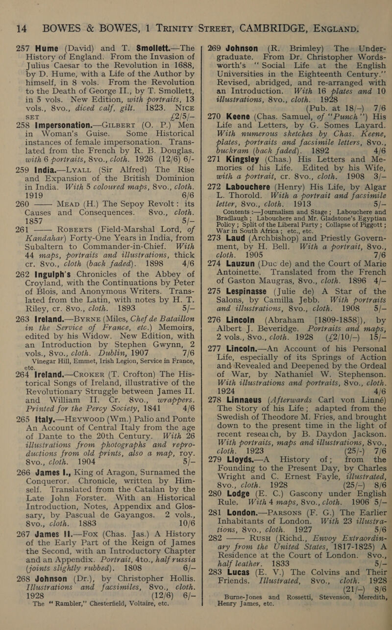 257 Hume (David) and T. Smollett.—The History of England. From the Invasion of Julius Caesar to the Revolution in 1688, by D. Hume, with a Life of the Author by himself, in 8 vols. From the Revolution to the Death of George II., by T. Smollett, in 5 vols. New Edition, with portraits, 13 vols., 8vo., diced calf, gilt. 1823. NIcE SET £2/5/— 258 Impersonation.—Gi_BerT (O. P.) Men in Woman’s Guise. Some Historical instances of female impersonation. Trans- lated from the French by R. B. Douglas. with 6 portraits, 8vo., cloth. 1926 (12/6) 6/- 259 India—Lyatt (Sir Alfred) The Rise and Expansion of the British Dominion in India. With 5 coloured maps, 8vo., cloth.   1919 6/6 260 MEAD (H.) The Sepoy Revolt: its Causes and Consequences. 8vo., cloth. 1857 5/- 261 RoBerts (Field-Marshal Lord, of Kandahar) Forty-One Years in India, from Subaltern to Commander-in-Chief. With 44 maps, portraits and illustrations, thick cr. 8vo., cloth (back faded). 1898 4/6 262 Ingulph’s Chronicles of the Abbey of Croyland, with the Continuations by Peter of Blois, and Anonymous Writers. Trans- lated from the Latin, with notes by H. T. Riley, cr. 8vo., cloth. 1893 5/- 263 Ireland.—Byrne (Miles, Chef de Batatllon in the Service of France, etc.) Memoirs, edited by his Widow. New Edition, with an Introduction by Stephen Gwynn, 2 vols., 8vo., cloth. Dublin, 1907 7/6 Vinesar Hill, Emmet, Irish Legion, Service in France, 264 *Treland.—CRoKER (I. Crofton) The His- torical Songs of Ireland, illustrative of the Revolutionary Struggle between James II. and William II. Cr. 8vo., wrappers. Printed for the Percy Society, 1841 4/6 265 Italy.—HEywoop (Wm.) Palio and Ponte An Account of Central Italy from the age of Dante to the 20th Century. With 26 illustvations from photographs and repro- ductions from old prints, also a map, roy. Svo., cloth. 1904 5/- 266 James I., King of Aragon, Surnamed the Conqueror. Chronicle, written by Him- self. Translated from the Catalan by the Late John Forster. With an Historical Introduction, Notes, Appendix and Glos- sary, by Pascual de Gayangos. 2 vols., 8vo., cloth. 1883 10/6 267 James II1.—Fox (Chas. Jas.) A History of the Early Part of the Reign of James the Second, with an Introductory Chapter and an Appendix. Portrait, 4to., half russia (joints slightly rubbed). 1808 6/- 268 Johnson (Dr.), by Christopher Hollis. Illustrations and facsimiles, 8vo., cloth. 1928 (12/6) 6/- The ‘‘ Rambler,’’ Chesterfield, Voltaire, etc. 269 Johnson (R. Brimley) The Under- graduate. From Dr. Christopher Words- worth’s “Social Life at the English Universities in the Eighteenth Century.”’ Revised, abridged, and re-arranged with an Introduction. With 16 plates and 10 tllustrations, 8vo., cloth. 1928 (Pub. at 18/-) 7/6 270 Keene (Chas. Samuel, of ““Punch’’) His Life and Letters, by G. Somes Layard. With numerous sketches by Chas. Keene, plates, portraits and facsimile letters, 8vo., buckram (back faded). 1892 4/6 271 Kingsley (Chas.) His Letters and Me- mories of his Life. Edited by his Wife, with a portrait, cr. 8vo., cloth. 1908 3/- 272 Labouchere (Henry) His Life, by Algar L. Thorold. With a portrait and facsimile letter, 8vo., cloth. 1913 5/- Contents :—Journalism and Stage; Labouchere and Bradlaugh ; Labouchere and Mr. Gladstone’s Egyptian Policy ; Split of the Liberal Party ; Collapse of Piggott ; War in South Africa; etc., etc. 273 Laud (Archbishop) and Priestly Govern- ment, by H. Bell. With a portrait, 8vo., cloth. 1905 7/6 274 Lauzun (Duc de) and the Court of Marie Antoinette. Translated from the French of Gaston Maugras, 8vo., cloth. 1896 4/- 275 Lespinasse (Julie de) A Star of the Salons, by Camilla Jebb. With portraits and illustrations, 8vo., cloth. 1908 5/- 276 Lincoln (Abraham ([1809-1858]), by Albert J. Beveridge. Portraits and maps, 2 vols., 8vo., cloth. 1928 (£2/10/—) 15/- 277 LincolIn.—An Account of his Personal Life, especially of its Springs of Action and Revealed and Deepened by the Ordeal of War, by Nathaniel W. Stephenson. With illustrations and portraits, 8vo., cloth. 1924 4/6 278 Linnaeus (Afterwards Carl von Linné) The Story of his Life; adapted from the Swedish of Theodore M. Fries, and brought down to the present time in the light of recent reseaich, by B. Daydon Jackson. With portraits, maps and illustrations, 8vo., cloth. 1923 (25/-) 7/6 279 Lloyds.—A History of; from the Founding to the Present Day, by Charles Wright and C. Ernest Fayle, illustrated, 8vo., cloth. 1928 (25/-) 8/6 280 Lodge (E. C.) Gascony under English Rule. With 4 maps, 8vo., cloth. 1906 5/- 281 London.—Parsons (F. G.) The Earlier Inhabitants of London. With 23 tllustra- tions, 8vo., Cloth. 1927 5/6 282 Rusu (Richd., Envoy Extraordin-  3 Residence at the Court of London. 8vo., half leather. 1833 5/- 283 Lucas (E. V.) The Colvins and Their Friends. Illustvated, 8vo., cloth. 1928 (21/-) 8/6 Burne-Jones and Rossetti, Stevenson, Meredith, Henry James, etc.