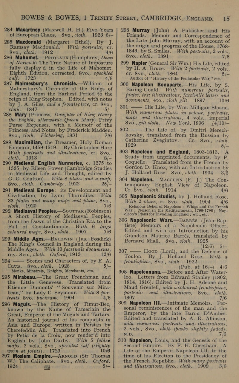 284 Macartney (Maxwell H. H.) Five Years of European Chaos. 8vo., cloth. 1923 6/- 285 Macdonald (Margaret Ethel), By J. Ramsay Macdonald. With portraits, cr. 8vo., cloth. 1912 4/6 286 Mahomet.—PripEAvux (Humphrey, Dean of Norwich) The True Nature of Imposture fully display’d in the Life of Mahomet. Eighth Edition, corrected, 8vo., speckled calf. 1723 4/6 287 Maimesbury’s Chronicle.—William of Malmesbury’s Chronicle of the Kings of England, from the Earliest Period to the reign of King Stephen. Edited, with notes by J. A. Giles, and a frontispiece, cr. 8vo., cloth. 1847 5/- 288 Mary (Princess, Daughter of King Henry the Eighth, afterwards Queen Mary) Privy Purse Expenses, with a Memoir of the Princess, and Notes, by Frederick Madden. 8vo., cloth. Pickering, 1831 7/6 289 Maximilian, the Dreamer, Holy Roman Emperor, 1459-1519. By Christopher Hare With portraits and illustrations, cr. 8vo., cloth. 1913 8/- 290 Medieval English Numneries, c. 1275 to 1535, by Eileen Power (Cambridge Studies in Medieval Life and Thought, edited by G. G. Coulton). With 8 plates and a map, 8vo., cloth. Cambridge, 1922 25/— 291 Medieval Europe: its Development and Civilisation, by Lynn Thorndike. With 33 plates and many maps and plans, 8vo., cloth. 1920 7/6 292 Mediaeval Peoples.—SoutTTar (Robinson) A Short History of Mediaeval Peoples, from the Dawn of the Christian Era to the Fall of Constantinople. With 6 large coloured maps, 8vo., cloth. 1907 7/6 293 Middle Ages.—BaLpwiIN (Jas. Fosdick) The King’s Council in England during the Middle Ages. With 10 facsimile documenis, roy. 8vo., cloth. Oxford, 1913 12/6 294 Scenes and Characters of, by E. A. Cutts. 8vo., cloth. 1926 5/- Monks, Minstrels, Knights, Merchants, etc. 295 Mirabeau.—The Great Frenchman and the Little Genevese. Translated from Etienne Dumonts’ “Souvenir sur Muira- beau,’’ by Lady C. Seymour. With 8 por- traits, 8vo., buckvam. 1904 4/6 296 Moguls.—The History of Timur-Bec, known by the Name of Tamerlain the Great, Emperor of the Moguls and Tartars. An historical journal of his conquests in Asia and Europe, written in Persian by Cherefeddin Ali. Translated into French by Petia de la Croix, now render’d into English by John Darby. With 5 folded maps, 2 vols., 8vo., speckled calf (slightly worn at joints). 1723 10 297 Moslem Empire.—ArNoLp (Sir Thomas W.) The Caliphate. 8vo., cloth. Oxford, 1924 my 5/-  Friends. Memoir and Correspondence of the Late John Murray, with an account of the origin and progress of the House, 1768- 1843, by S. Smiles. With portraits, 2 vols., 8vo., cloth. 1891 7/6 299 Napier (General Sir Wm.) His Life, edited by H. A. Bruce. With 2 portraits, 2 vols., cr. 8vo., cloth. 1864 5/- Author of ‘‘ History of the Peninsular War,” etc. 300 Napoleon Bonaparte.—His Life, by S. Baring-Gould. With numerous portraits, plates, text illustrations, facsimile letters and documents, 4to., cloth gilt. 1897 10/6 301 His Life, by Wm. Milligan Sloane. With numerous plates in colour, portraits, maps and illustrations, 4 vols., imperial 8vo., gilt cloth. New York, 1896 £4/10/- 302 The Life of, by Dmitri Merezh- kovsky, translated from the Russian by Catherine Zvegintov. Cr. 8vo., cloth. 1929 5/- 303 Napoleon and England, 1803-1813. A Study from unprinted documents, by P. Coquelle. Translated from the French by Gordon D. Knox, with an Introduction by J. Holland Rose. 8vo., cloth. 1904 3/6 304 Napoleon.—Maccunn (F. J.) The Con- temporary English View of Napoleon. Cr. 8vo., cloth. 1914 4/6 305 Napoleonic Studies, by J. Holland Rose. With 2 plans, cr. 8vo., cloth. 1904 4/6 Religious Belief of Napoleon ; Whigs and the French   War; Nelson in the Mediterranean, 1796-1798; Nap- oleon’s Plans for Invading England ; etc., etc. 306 Napoleonic Wars.—Barres (Jean-Bap- tiste) Memoirs of a Napoleonic Officer. Edited and with an Introduction by his Grandson Maurice Barrés, translated by  Bernard Miall. 8vo., cloth. 1925 (12/6) 5/- 307 Hoop (Lord), and the Defence of Toulon. By. J. Holland Rose. With a frontispiece, 8vo., cloth. 1922 (Pub. at 16/-) 4/6 308 Napoleonana.—Before and After Water- loo. Letters from Edward Stanley (1802, 1814, 1816). Edited by J. H. Adeane and Maud Grenfell, with a coloured frontispiece, portraits and tilustrations, 8vo., cloth. 1907 7/6 309 Napoleon I1il.—Intimate Memoirs. Per- sonal reminiscences of the man and the Emperor, by the late Baron D’Ambés. Edited and translated by A. R. Allinson, with numerous portraits and. illustrations, 2 vols., 8vo., cloth (backs slightly faded). N.D. 7/6 310 Napoleon, Louis, and the Genesis of the Second Empire. By F. H. Cheetham. A Life of the Emperor Napoleon III. to the time of his Election to the Presidency of the French Republic. With many portraits and illustrations, 8vo., cloth. 1909 3/6