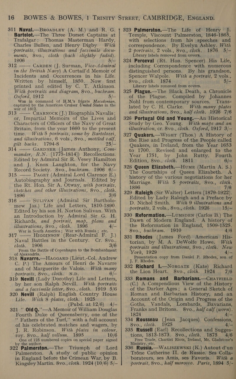 311 Naval.—BroapLrey (A. M.) and R. G. Bartelot.—The Three Dorset Captains at Trafalgar: Thomas Masterman Hardy, Charles Bullen, and Henry Digby. With portraits, illustrations and facsimile docu- ments, 8vo., cloth (back slightly faded). 1906 5/- 312 CARDEN (J. Surman, Vice-Admiral in the British Navy) A Curtail’d Memoir of Incidents and Occurrences in his Life. Written by himself, 1850. Now first printed and edited by C. T. Atkinson. With portraits and diagram, 8vo., buckram. Oxford, 1912 5/- Was in command of H.M.’s frigate Macedonian, captured by the American Cruiser United States in the war of 1812. 313 ——— CHARNOCK (J.) Biographia Navalis ; or, Impartial Memoirs of the Lives and Characters of Officers of the Navy of Great Britain, from the year 1660 to the present time. With 5 portraits, some by Bartolozzi, and illustrations, 6 vols., 8vo., motiled calf, gilt backs. 1794-8 25/- 314 —— GARDNER (James Anthony, Com- mander, R.N. [1775-1814]) Recollections. Edited by Admiral Sir R. Vesey Hamilton and J. Knox Laughton, for the Navy Record Society. 8vo., buckram. 1906 6/-— 315 PaGeET (Admiral Lord Clarence E.) Autobiography and Journals. Edited by the Rt. Hon. Sir A. Otway, with portraits, sketches and other illustrations, 8vo., cloth. 1896 3/6 316 SuLivAN (Admiral Sir Bartholo- mew Jas.) Life and Letters, 1810-1890. Edited by his son H. Norton Sulivan. With an Introduction by Admiral Sir G. H. Richards, and portrait, map, plans and illustrations, 8vo., cloth. 1896 4/— War in South America ; War with Russia; etc. 317 HiGGINSON (Rear-Admiral F. J.) Naval Battles in the Century. Cr. 8vo., cloth. 1906 3/6 From the Battle of Copenhagen to the Bombardment of Alexandria. 318 Navarre.—Haccarp (Lieut.-Col. Andrew C. P.) The Amours of Henri de Navarre and of Marguerite de Valois. With many portraits, 8vo., Cloth. N.D. 6/- 319 Nevill (Lady Dorothy) Life and Letters, by her son Ralph Nevill. Wuth portraits and a facsimile letter, 8vo., cloth. 1919 5/6 320 Nevill (Ralph) English Country House Life. With 8 plates, cloth. 1925 (Pubd. at 12/6) 4/- 321 ‘“ OldQ.’’—A Memoir of William Douglas Fourth Duke of Queensberry, one of the ‘‘ Fathers of the Turf,’’ with a full account of his celebrated matches and wagers, by J. R. Robinson. With plates in colour, roy. 8vo., half vellum. 1895 10/6 One of 125 numbered copies on special paper signed by the author. 322 Palmerston.—The Triumph of Lord Palmerston. A study of public opinion in England before the Crimean War, by B. Kingsley Martin. 8vo., cloth. 1924 (10/6) 5/-     323 Palmerston.—The Life of Henry Temple, Viscount Palmerston, 1846-1865, with selections from his speeches and correspondence. By Evelyn Ashley. With 2 portraits, 2 vols., 8vo., cloth. 1876 53/- Library labels removed from covers. 324 Perceval (Rt. Hon. Spencer) His Life, including Correspondence with numerous distinguished persons. By his grandson, Spencer Walpole. With a portrait, 2 vols., 8vo., cloth. 1874 5/- Library labels removed from covers. - 325 Plague.—The Black Death, a Chronicle of the Plague. Compiled by Johannes Nohl from contemporary sources. Trans- lated by C. H. Clarke. With many plates and illustrations, 8vo., half cloth. 1926 7/6 326 Portugal Old and Young.—An Historical Study by Geo. Young. With maps and an illustration, cr. 8vo., cloth. Oxford, 1917 3/- 327 Quakers.—Wicurt (Thos.) A History of the Rise and Progress of the People called Quakers, in Ireland, from the Year 1653 to 1700. Revised and enlarged to the Year 1751, by: John Rutty. Fourth Edition, 8vo., cloth. 1811 6/- 328 Queen Elizabeth.—Hume_e (Martin A. S.) The Courtships of Queen Elizabeth. A history of the various negotiations for her Marriage. With 5 portraits, 8vo., cloth. 1896 7/6 329 Raleigh (Sir Walter) Letters [1879-1922]. Edited by Lady Raleigh and a Preface by D. Nichol Smith. With 9 illustrations and portraits, 2 vols., 8vo., cloth. 1926 15/- 330 Reformation.—LumspEN (Carlos B.) The Dawn of Modern England. A history of the Reformation in England, 1509-1525. 8vo., buckvam. 1910 4/6 331 Rhodes (James Ford) American His- torian, by M. A. DeWolfe Howe. With portraits and illustrations, 8vo., cloth. New York, 1929 4/— Presentation copy from Daniel P. Rhodes, son of J. F. Rhodes. 332 Richard I.—NorcaTte (Kate) Richard the Lion Heart. 8vo., cloth. 1924 7/6 333 Romans and Barbarians.—CuatrizL_p (C.) A Compendious View of the History of the Darker Ages; a General Sketch of Roman and Barbarian History, and an Account of the Origin and Progress of the Goths, Vandals, Lombards, Bavarians, Franks and Britons. 8vo., half calf (worn). 1824 A/—_. 334 Rousseau (Jean Jacques) Confessions, 8vo., cloth. 1925 4/- 335 Russell (Earl) Recollections and Sugges- tions, 1813-1873. 8vo., cloth. 1875 4/6 Free Trade, Chartist Riots, Ireland, Mr, Gladstone’s Ministry, etc. 336 Russia. —WALISZEWSKI (K.) Autout d’un Tréne Catherine II. de Russie. Ses Colla- borateurs, ses Amis, ses Favoris. With a portrait, 8vo., half morocco. Paris, 1894 5/-