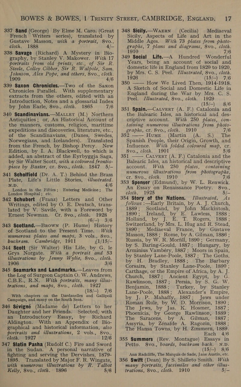 337 Sand (George) By Elme M. Caro. (Great French Writers series), translated by Gustave Masson, with a portrait, 8vo., cloth. 1888 4/- 338 Savage (Richard) A Mystery in Bio- graphy, by Stanley V. Makower. With 17 portivaits from old prints, etc., of Sir R. Steele, Colley Cibber, Sir R. Walpole, Sam. Johnson, Alex Pope, and others, 8vo., cloth. 1909 4/6 339 Saxon Chronicles.—Two of the Saxon Chronicles Parallel. With supplementary extracts from the others, edited with an Introduction, Notes and a glossarial Index by John Earle, 8vo., cloth. 1865 7/6 340 Scandinavians.—Ma.iet (M.) Northern Antiquities; or, An Historical Account of the manners, customs, religion, maritime expeditions and discoveries, literature, etc., of the Scandinavians, (Danes, Swedes, Norwegians, and Icelanders). Translated from the French, by Bishop Percy. New Edition, by I. A. Blackwell, to which is added, an abstract of the Eyrbyggja Saga, by Sir Walter Scott, with a coloured frontis- prece by Baxter, cr. 8vo., cloth. 1847 5/- 341 Scholfield (Dr. A. T.) Behind the Brass Plate, Life’s Little Stories, «illustrated. N.D. 4/6 London in the Fifties; Entering Medicine; The London Hospital; etc. 342 Schubert (Franz) Letters and Other Writings, edited by O. E. Deutsch, trans- lated by V. Savile, with a Foreword by Ernest Newman. Cr. 8vo., cloth. 1928 (6/-) 3/6 343 Scotland.—Brown (P. Hume) History of Scotland to the Present Time. With numerous plates and maps, 3 vols., 8vo., buckram. Cambridge, 1911 £1/15/- 344 Scott (Sir Walter) His Life, by G. le Grys Norgate. With a portrait and 53 illustrations by Jenny Wylie, 8vo., cloth. 1906 3/6 345 Seamarks and Landmarks.—Leaves from the Log of Surgeon Captain O. W. Andrews, C.B.E., R.N. With portraits, many tllus- trations, and maps, 8vo., cloth. 1927 (18/-)_ 7/6 With chapters on the Dardanelles and Gallipoli Campaign, and many on the South Seas. 346 Sévigné (Madame de) Letters to her Daughter and her Friends. Selected, with an Introductory Essay, by Richard _Aldington. With an Appendix of Bio- graphical and historical information, also portraits and illustrations, 2 vols., 8vo., cloth. 1927 12/6 347 Slatin Pasha (Rudolf C.) Fire and Sword in the Sudan. A personal - narrative of fighting and serving the Dervishes, 1879- 1895. Translated by Major F. R. Wingate, with numerous tllustrations by R. Talbot Kelly, 8vo., cloth. 1896 5/6 348 Sicily.—WarERN (Cecilia) Mediaeval Sicily, Aspects of Life and Art in the Middle Ages. With 73 plates from phoio- graphs, 7 plans and diagrams, 8vo., cloth. 1910 7/6 349 Social Life-——A Hundred Wonderful Years, being an account of social and domestic life in England from 1820 to 1920, by Mrs. C. S. Peel. Illustrated, 8vo., cloth. 1926 (15/-) 7/6 350 How We Lived Then, 1914-1918. A Sketch of Social and Domestic Life in England during the War by Mrs. C. S. Peel. Illustrated, 8vo., cloth. 1929 (15/-) 8/6 351 Spain.—Catvert (A. F.) Catalonia and the Balearic Isles, an historical and des- criptive account. With 250 plates, con- taining numerous illustrations from photo- graphs, cr. 8vo., cloth. 1910 7/6 352 —— Hume (Martin (A. S.) The Spanish People, their Origin, Growth, and   Influence. With folded coloured map, cr. 8vo., cloth. 1901 5/6 351 CALVERT (A. F.) Catalonia and the Balearic Isles, an historical and descriptive account. With 250 plates, containing numerous illustrations from photographs, cr. 8vo., cloth. 1910 7/6 353 Spenser (Edmund), by W. L. Renwick. An Essay on Renaissance Poetry. 8vo., cloth. 1925 5/- 354 Story of the Nations. Jlustrated. As follows :—Early Britain, by A. J. Church, 1889; Scotland, by John Mackintosh, 1890; Ireland, by E. Lawless, 1888; FAO OOM ie ihe dt FRORECIS. | LSS. Switzerland, by Mrs. L. Hug and R. Stead, 1890; Mediaeval France, by Gustave Masson, 1888; Rome, by A. Gilman, 1886 ; Russia, by W. R. Morfill, 1890; Germany, by S. Baring-Gould, 1887; Hungary, by Arminius Vambéry, 1887; Moors in Spain, by Stanley Lane-Poole, 1887; The Goths, by H. Bradley, 1888; The Barbary Corsairs, by Stanley Lane-Poole, 1890; Carthage, or the Empire of Africa, by A. J. Church, 1887; Ancient Egypt, by G. Rawlinson, 1887; Persia, by S. G. W. Benjamin, 1888; Turkey, by Stanley Lane-Poole, 1888; Alexander’s Empire, by J. P.. Mahaffy, 1887; Jews under Roman Rule, by W. D. Morrison, 1890 ; Aveo lew. Dy lag. i. biosmer, [S87 Phoenicia, by George Rawlinson, 1889 ; The Saracens, by A. Gilman, 1887; Assyria, by Zénaide A. Ragozin, 1888 ; The Hansa Towns, by H. Zimmern, 1889. Each 4/6 355 Summers (Rev. Montague) Essays in Petto. S8vo., boards, buckram back. N.D. (15/-) 8/6 Ann Radcliffe, The Marquis de Sade, Jane Austin, etc. 356 Swift (Dean) By S. Shilleto Smith. With many portraits, facsimiles and other tillus- trations, 8vo., cloth. 1910 5/-