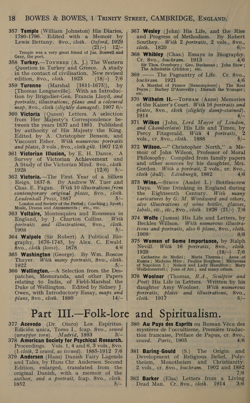 357 Temple (William Johnston) His Diaries, 1780-1796. Edited with a Memoir by Lewis Bettany. 8vo., cloth. Oxford, 1929 (21/-) 12/- Temple was a very great friend of Jas. Boswell and Gray, the poet. 358 Turkey.—ToyYNnBEE (A. J.) The Western Question in Turkey and Greece. A study in the contact of civilisation. New revised edition, 8vo., cloth. 1923 (18/-) 7/6 359 Turenne (Marshal [1611-1675]), by (Thomas Longueville]. With an Introduc- tion by Brigadier-Gen. Francis Lloyd, and portratts, tllustrations, plans and a coloured map, 8vo., cloth (slightly damaged). 1907 6/- 360 Victoria (Queen) Letters. A selection from Her Majesty’s Correspondence be- tween the years 1837 and 1861. Published by authority of His Majesty the King. Edited by A. Christopher Benson, and Viscount Esher. With numerous portraits and plates, 3 vols., 8vo., cloth gilt. 1907 12/6 361 Victorian Illusion, by E. H. Dance. A Survey of Victorian Achievement and A Study of the Victorian Mind. 8vo., cloth. 1928 (12/6) 5/- 362 Victoria.—The First Year of a Silken Reign, 1837-8. By Andrew W. Tuer and Chas. E. Fagan. Wz2th 10 illustrations from contemporary original plates, 8vo., Cloth. Leadenhall Press, 1887 5/— London and Society of the Period ; Coaching ; Sport ; Music, Drama and Amusements; etc., etc. 363 Voltaire, Montesquieu and Rousseau in England, by J. Churton Collins. With portraits and illustrations, 8vo., Cloth. 1908 5 i 364 Walpole (Sir Robert) A Political Bio- graphy, 1676-1745, by Alex. C. Ewald. 8vo., cloth (loose). 1878 4/6 365 Washington (George). By Wm. Roscoe Thayer. With many portraits, 8vo., cloth. 1922 5/- 366 Wellington.—A Selection from the Des- patches, Memoranda, and other Papers relating to India, of Field-Marshal the Duke of Wellington. Edited by Sidney J. Owen, with Introductory Essay, maps and plans, 8vo., cloth. 1880 14/- 377 Acevedo (Dr. Otero) Los Espiritus. Edicién unica, Tomo I., fcap. 8vo., sewed (wrapper torn). Madrid, 1893 3/- 378 American Society for Psychical Research. Proceedings. Vols. 1, 4 and 6, 3 vols., 8vo. (1 cloth, 2 sewed, as tssued). 1885-1912 7/6 379 Andersen (Hans) Danish Fairy Lagends and Tales, by Hans Chr. Andersen. Second Edition, enlarged, translated from the original Danish, with a memoir of the author, and a portrait, fcap. 8vo., cloth. 367 Wesley (John) His Life, and the Rise and Progress of Methodism. By Robert Southey. With 2 portraits, 2 vols., 8vo., cloth. 1820 6/- 368 Whibley (Chas.) Essays in Biography. Cr. 8vo., buckram. 1913 4/6  Sir Thos. Overbury; Geo. Buchanan; John Stow; The Admirable Crichton; etc. 369 The Pageantry of Life. Cr. 8vo., buckrvam. 1921 . 4/6 The Real A Marshal of France [Bassompierre] ; Disraeli the Younger ; iin Barbey D’Aurevilly ; etc, 370 Wilhelm II.—Topuam (Anne) Memories of the Kaiser’s Court. With 16 portraits and plates, 8vo., cloth (slightly damp-stained). 1914 4/- 371 Wilkes (John, Lord Mayor of London, and Chamberlain) His Life and Times, by Percy Fitzgerald. With 4 portraits, 2 vols., cr. 8vo., cloth. 1888 5/- 372 Wilson.—‘ Christopher North,’ a Me- moir of John Wilson, Professor of Moral Philosophy. Compiled from family papers and other sources by his daughter, Mrs. Gordon. With a portrait, 2 vols., cr. 8vo., cloth (dull). Edinburgh, 1862 4/6 373 Wine.—Simon (André L.) Bottlescrew Days. Wine Drinking in England during the Eighteenth Century. With many caricatures by G. M. Woodward and others, also tllustrations of wine bottles, glasses, labels, etc., etc., 8vo., cloth. 1926 (21/-) 7/6 374 Wolfe (James) His Life and Letters, by Beckles Willson. With numerous tllustra- tions and portraits, also 6 plans, 8vo., cloth. 1909 8/6 375 Women of Some Importance, by Ralph Nevill. With 16 portraits, 8vo., cloth. 1929 (18/-) 7/6 Catharine de Medici; Maria Theresa; Anne of Russia ; Madame Mére; Pauline Borghese ; Mistresses of Napoleon I.; Nelson and Lady Hamilton; Mary Wollstonecraft ; Joan of Arc; and many others. 376 Woolner (Thomas, Rf.A., Sculptor and Poet) His Life in Letters. Written by his daughter Amy Woolner. With numerous portraits, plates and illustrations, 8vo., cloth. 1917 5/-  and Spiritualism. 380 Au Pays des Esprits ou Roman Vécu des mystéres de l’occultisme, Premiere traduc- | tion francaise, Préface de Papus, cr. 8vo., sewed. Paris, 1905 4/6 381 Baring-Gould (S.) The Origin and Development of Religious Belief, Poly- — theism, Monotheism and Christianity. 2 vols., cr. 8vo., buckram. 1902 and 1892 7/6 382 Barker (Elsa) Letters from a Living