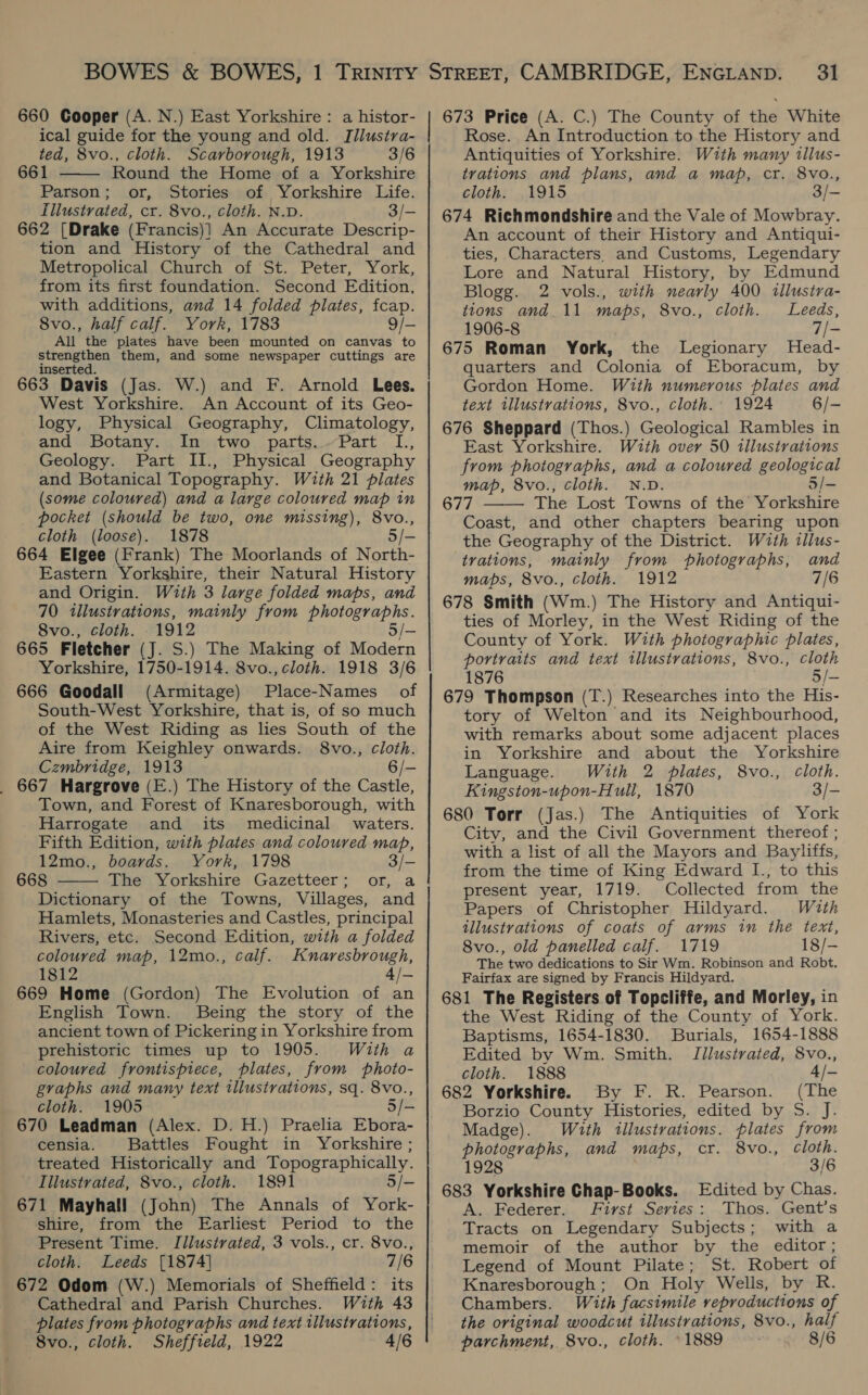 660 Cooper (A. N.) East Yorkshire: a histor- ical guide for the young and old. I[llustra- ted, 8vo., cloth. Scarborough, 1913 3/6 661 Round the Home of a Yorkshire Parson; or, Stories of Yorkshire Life. Illustrated, cr. 8vo., cloth. N.D. 3/- 662 [Drake (Francis)] An Accurate Descrip- tion and History of the Cathedral and Metropolical Church of St. Peter, York, from its first foundation. Second Edition, with additions, and 14 folded plates, fcap. 8vo., half calf. York, 1783 9/- All the plates have been mounted on canvas to strengthen them, and some newspaper cuttings are inserted. 663 Davis (Jas. W.) and F. Arnold Lees. West Yorkshire. An Account of its Geo- logy, Physical Geography, Climatology, and Botany. In two parts..Part L., Geology. Part II., Physical Geography and Botanical Topography. With 21 plates (some coloured) and a large coloured map in pocket (should be two, one missing), 8vo., cloth (loose). 1878 5 664 Elgee (Frank) The Moorlands of North- Eastern Yorkshire, their Natural History and Origin. With 3 large folded maps, and 70 illustrations, mainly from photographs. 8vo., cloth. 1912 5/- 665 Fletcher (J. S.) The Making of Modern Yorkshire, 1750-1914. 8vo., cloth. 1918 3/6 666 Goodall (Armitage) Place-Names of South-West Yorkshire, that is, of so much of the West Riding as lies South of the Aire from Keighley onwards. 8vo., cloth. Czmbridge, 1913 6/- 667 Hargrove (E.) The History of the Castle, Town, and Forest of Knaresborough, with Harrogate and its medicinal waters. Fifth Edition, with plates and coloured map, 12mo., boards. York, 1798 3/— 668 The Yorkshire Gazetteer; or, a Dictionary of the Towns, Villages, and Hamlets, Monasteries and Castles, principal Rivers, etc. Second Edition, with a folded coloured map, 12mo., calf. Knaresbrough, 1812 669 Home (Gordon) The Evolution of an English Town. Being the story of the ancient town of Pickering in Yorkshire from prehistoric times up to 1905. With a coloured frontispiece, plates, from photo- graphs and many text illustrations, sq. 8vo., cloth. 1905 670 Leadman (Alex. D. H.) Praelia Ebora- censia. Battles Fought in Yorkshire ; treated Historically and Topographically. Illustrated, 8vo., cloth. 1891 5/- 671 Mayhall (John) The Annals of York- shire, from the Earliest Period to the Present Time. Illusivated, 3 vols., cr. 8vo., cloth. Leeds [1874] 7/6 672 Odom (W.) Memorials of Sheffield: its Cathedral and Parish Churches. With 43 plates from photographs and text illustrations, 8vo., cloth. Sheffield, 1922 4/6   a : $$ ——————— ———— 31 673 Price (A. C.) The County of the White Rose. An Introduction to the History and Antiquities of Yorkshire. With many illus- trations and plans, and a map, cr. 8vo., cloth. 1915 3/- 674 Richmondshire and the Vale of Mowbray. An account of their History and Antiqui- ties, Characters. and Customs, Legendary Lore and Natural History, by Edmund Blogg. 2 vols., with nearly 400 tllustra- tions and_11 maps, 8vo., cloth. Leeds, 1906-8 oP 675 Roman York, the Legionary Head- quarters and Colonia of Eboracum, by Gordon Home. With numerous plates and text illustrations, 8vo., cloth. 1924 6/- 676 Sheppard (Thos.) Geological Rambles in East Yorkshire. With over 50 tllustrations from photographs, and a coloured geological map, 8vo., cloth. N.D. 5/- 677 The Lost Towns of the Yorkshire Coast, and other chapters bearing upon the Geography of the District. With illus- trations, mainly from photographs, and maps, 8vo., cloth. 1912 7/6 678 Smith (Wm.) The History and Antiqui- ties of Morley, in the West Riding of the County of York. With photographic plates, portraits and text illustrations, 8vo., cloth 1876 5/- 679 Thompson (T.) Researches into the His- tory of Welton and its Neighbourhood, with remarks about some adjacent places in Yorkshire and about the Yorkshire Language. With 2 plates, 8vo., Cloth. Kingston-upon-Hull, 1870 3/- 680 Torr (Jas.) The Antiquities of York City, and the Civil Government thereof ; with a list of all the Mayors and Bayliffs, from the time of King Edward I., to this present year, 1719. Collected from the Papers of Christopher Hildyard. With illustrations of coats of arms in the text, 8vo., old panelled calf. 1719 18/- The two dedications to Sir Wm. Robinson and Robt. Fairfax are signed by Francis Hildyard. 681 The Registers of Topcliffe, and Morley, in the West Riding of the County of York. Baptisms, 1654-1830. Burials, 1654-1888 Edited by Wm. Smith. Jilustrated, 8vo., cloth. 1888 4/- 682 Yorkshire. By F. R. Pearson. (The Borzio County Histories, edited by S. J. Madge). With illustrations. plates from photographs, and maps, cr. 8vo., Cloth. 1928 3/6 A. Federer. First Series: Thos. Gent’s Tracts on Legendary Subjects; with a memoir of the author by the editor; Legend of Mount Pilate; St. Robert of Knaresborough; On Holy Wells, by R. Chambers. With facsimile reproductions of the original woodcut illustrations, 8vo., half parchment, 8vo., cloth. ©1889 8/6 