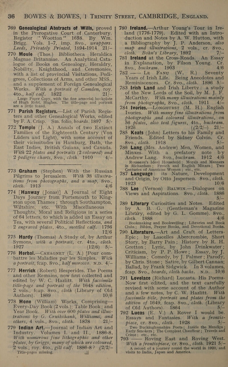 769 Genealogical Abstracts of Wills, proved in. the Prerogative Court of Canterbury. Register ‘‘ Wootton’ 1658. By Wm. Brigg. Vols. 1-7, imp. 8vo., wrappers. Leeds, Privately Printed, 1894-1914 21/- 770 Moule (Thos.) Bibliotheca Heraldica Magnae Britanniae. An Analytical. Cata- logue of Books on Genealogy, Heraldry, Nobility, Knighthood, and Ceremonies, with a list of provincial Visitations, Pedi- grees, Collections of Arms, and other MSS., and a supplement of Foreign Genealogical Works. With a portrait of Camden, roy. 4to., half calf. 1822 21/- Large Paper Copy, with the fine armorial bookplate of Hugh Robt. Hughes. The title-page and portrait are a little foxed. 771 Parish Registers.—List of Parish Regis- ters and other Genealogical Works, edited by F.A.Crisp. Sm. folio, boards. 1897 5/- 772 Temple (J. A.) Annals of two Extinct Families of the Eighteenth Century (Von Liiders and Light), with some account of their vicissitudes in Hamburg, Bath, the Fast Indies, British Guiana, and Canada. With 22 plates and portraits (2 coloured) and 2 pedigree charts, 8vo., cloth. 1910 4/— 773 Graham (Stephen) With the Russian Pilgrims to Jerusalem. Wzth 38 tllustra- tions from photographs, and a map, 8vo., cloth. 1913 4/6 774 (Hanway (Jonas)] A Journal of Eight Days Journey from Portsmouth to King- ston upon Thames ; through Southampton, Wiltshire, etc. With Miscellaneous Thoughts, Moral and Religious in a series of 64 letters, to which is added an Essay on Tea, with several Political Reflections, and 2 engraved plates, 4to., mottled calf. 1756 12/6 775 Hardy (Thomas) A Study of, by Arthur 1927 (12/6) 5/- 776 Herbal.—Canacnet (L. A.) {Pour com- battre les Maladies par les Simples. With a portrait, feap. 8vo., half morocco. N.D. 4/- 777 Herrick (Robert) Hesperides. The Poems and other Remains, now first collected and edited by W. C. Hazlitt. With facsimile title-page and portrait of the 1648 edition, 2 vols., feap. 8vo., cloth (Library of Old Authors). 1869 10/6 778 Hone (William) Works, Comprising— Every-Day Book (2 vols.); Table Book; and Year Book. Wzuth over 600 plates and illus- trations by G. Cruikshank, Williams, and others, 4 vols., 8vo., cloth. 1878 21/- 779 Indian Art.—Journal of Indian Art and Industry. Volumes I. and II., 1886-8. With numerous fine lithographic and other 2 vols., roy. 4to., gilt calf. 1886-8? £2/2/- Title-pages missing. wl 780 Ireland.—Arthur Young’s Tour in Ire- land (1776-1779). Edited with an Intro- duction and Notes by A. W. Hutton, with _a Bibliography by J. P. Anderson, also map and tllustrations, 2 vols., cr. 8vo., cloth. Bohn’s Library, 1892 7/- 781 Ireland at the Cross-Roads. An Essay in Explanation, by Filson Young. Cr. 8vo., buckram. 1903 4/6 782 —— Le Fanu (W. R.) Seventy Years of Irish Life. Being Anecdotes and Reminiscences. Cr. 8vo., cloth. 1896 5/- 783 Irish Land and Irish Liberty: a study of the New Lords of the Soil, by M. J. F. McCarthy. With many illustrations mainly from photographs, 8vo., cloth. 1911 4/- 784 Ivories——Loncuurst (M. H.) English Ivories. With many fine illustrations from photographs ,and coloured illustrations, on 56 plates, also text figures, 4to., buckram. 1926 (£2/2/-) 21/- 785 Keats (John) Letters to his Family and Friends. Edited by Sidney Colvin. Cr. 8vo., cloth. 1918 5/- 786 Lang (Mrs. Andrew) Men, Women, and Minxes. With a _ prefatory note by Andrew Lang. 8vo., buckvam. 1912 4/6 Rousseau’s Ideal Household; Morals and Manners in Richardson; French and English Minxes; Two Centuries of American Women ; etc., etc. 787 Language: its Nature, Development and Origin, by Otto Jespersen. 8vo., cloth. 1923 10/6 788 Lee (Vernon) BaLwin.—Dialogues on Views and Aspirations. 8vo., cloth. 1886 5/- 789 Literary Curiosities and Notes. Edited by A. B..G. (Gentleman’s Magazine Library, edited by G. L. Gomme). 8vo., cloth. 1888 4/6 Bookmaking and Bookwelling; Libraries and Book Clubs; Bibles, Prayer Books, and Devotional Books. 790 Literature.—Art and Craft of Letters- Epic; by Lascelles Abercrombie, Short Story, by Barry Pain; History by R. H. Gretton; Lyric, by John Drinkwater ; Criticism, by P. P. Howe; Essay, by J. Williams ; Comedy, by J. Palmer ; Parody, by Chris. Stone ; Satire, by Gilbert Cannan; Ballad, by Frank Sidgwick. In 3 volumes, fcap. 8vo., boards, cloth backs. N.D. 10/6 791 Lovelace (Richard) Lucasta. His Poems- Now first edited, and the text carefully revised with some account of the Author and a few notes, by C. W. Hazlitt. With facsimile title, portrait and plates from the edition of 1649, fcap. 8vo., cloth. (Library of Old Authors). 1864 5/- 792 Lucas (E. V.) A Rover I would be. Essays and Fantasies. With a frontis- piece, cr. 8vo., cloth. 1928 5/- Two Buckinghamshire Poets; Inside the Mendips ; Early Smokers ; The Compleat Chauffeur; Travels and Crime; etc., etc. 793 Roving East and Roving West. A record of a journey round the world in 1920, and visits to India, Japan and America. 