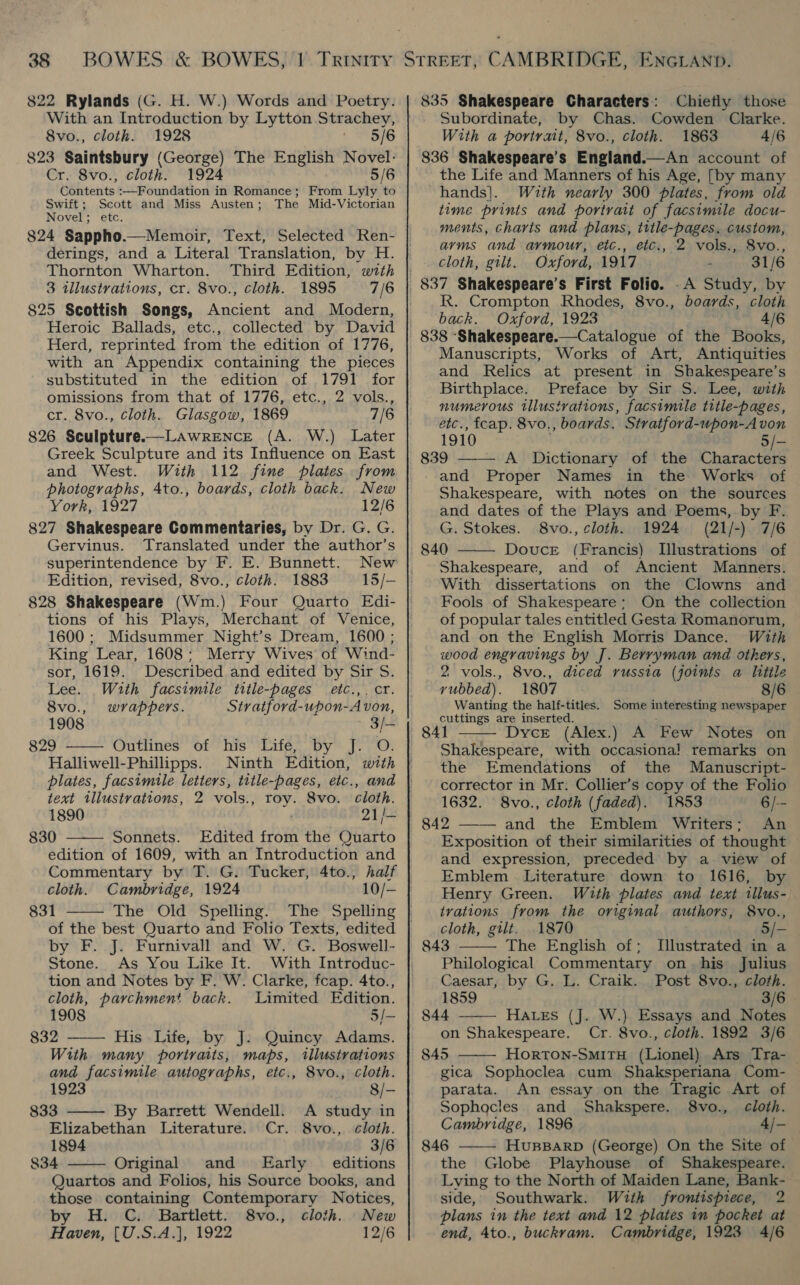 822 Rylands (G. H. W.) Words and Poetry. With an Introduction by Lytton Strachey, 8vo., cloth. 1928 8/6 823 Saintsbury (George) The English Novel- Cr. 8vo., cloth. 1924 5/6 Contents :—Foundation in Romance; From Lyly to Swift; Scott and Miss Austen; The Mid-Victorian Novel; etc. 824 Sappho.—Memoir, Text, Selected Ren- derings, and a Literal Translation, by H. Thornton Wharton. Third Edition, with 3 illustrations, cr. 8vo., cloth. 1895 7/6 825 Scottish Songs, Ancient and Modern, Heroic Ballads, etc., collected by David Herd, reprinted from the edition of 1776, with an Appendix containing the pieces substituted in the edition of 1791 for omissions from that of 1776, etc., 2 vols., cr. 8vo., cloth. Glasgow, 1869 7/6 826 Sculpture.—LAwreENcE (A. W.) Later Greek Sculpture and its Influence on East and West. With 112 fine plates from photographs, 4to., boards, cloth back. New York, 1927 12/6 827 Shakespeare Commentaries, by Dr. G. G. Gervinus. Translated under the author’s superintendence by F. E. Bunnett. New Edition, revised, 8vo., cloth. 1883 15/— 828 Shakespeare (Wm.) Four Quarto Edi- tions of his Plays, Merchant of Venice, 1600 ; Midsummer Night’s Dream, 1600 ; King Lear, 1608 : Merry Wives of Wind- sor, 1619. Described and edited DY pityss Lee. With facsimile title-pages etc.,. cr.  8vo., wrappers. &lt;) tyatjord-upon-A von, 1908 3/- 829 Outlines of his Life, by J. O. Halliwell-Phillipps. Ninth Edition, with plates, facsimile letters, title-pages, etc., and text tllustrations, 2 vols., roy. 8vo. cloth. 1890 21/- 830 Sonnets. Edited from the Quarto edition of 1609, with an Introduction and   Commentary by T. G. Tucker, 4to., half cloth. Cambridge, 1924 10/- 831 The Old Spelling. The Spelling of the best Quarto and Folio Texts, edited by F. J. Furnivall and W. G. Boswell- Stone. As You Like It. With Introduc- tion and Notes by F. W. Clarke, fcap. 4to., cloth, parchment back. Limited Edition.    1908 5/- 832 His Life, by J. Quincy Adams. With many portraits, maps, illustrations and facsimile autographs, etc., 8vo., cloth. 1923 8/- 833 By Barrett Wendell. A study in Elizabethan Literature. Cr. 8vo., cloth. 1894 3/6 834 Original and Early _ editions Quartos and Folios, his Source books, and those containing Contemporary Notices, by H. C. Bartlett. 8vo., cloth. New 835 Shakespeare Characters: Chiefly those Subordinate, by Chas. Cowden Clarke. With a portrait, 8vo., cloth. 1863 4/6 836 Shakespeare’s England.—An account of the Life and Manners of his Age, [by many hands]. With nearly 300 plates, from old time prints and portrait of facsimile docu- ments, charts and plans, tttle-pages. custom, arms and armour, etc., etc., 2 vols., 8vo., Cloth, gilt. Oxford, 1917 31/6 837 Shakespeare’s First Folio. .A Study, by R. Crompton Rhodes, 8vo., boards, cloth back. Oxford, 1923 4/6 Manuscripts, Works of Art, Antiquities and Relics at present in Shakespeare’s Birthplace. Preface by Sir S. Lee, with numerous illustrations, facsimile title-pages, etc., fcap. 8vo., boards. Stratford-uwpon-A von 1910 5/- 839 ——— A Dictionary of the Characters and Proper Names in the Works of Shakespeare, with notes on the sources and dates of the Plays and Poems, by F. G. Stokes. 8vo., cloth. 1924 (21/-) 7/6 840 Douce (Francis) Illustrations of Shakespeare, and of Ancient Manners. With dissertations on the Clowns and Fools of Shakespeare: On the collection of popular tales entitled Gesta Romanorum, and on the English Morris Dance. With wood engravings by J. Berryman and others, 2 vols., 8vo., diced russia (joints a little vubbed). 1807 8/6 Wanting the half-titles. Some interesting newspaper cuttings are inserted. Dyce (Alex.) A Few Notes on Shakespeare, with occasiona] remarks on the Emendations of the Manuscript- corrector in Mr. Collier’s copy of the Folio 1632. 8vo., cloth (faded). 1853 6/-- 842 and the Emblem Writers; An Exposition of their similarities of thought and expression, preceded by a view of Emblem Literature down to 1616, by Henry Green. With plates and text illus- trations from the original authors, S8vo., cloth, gilt. . 1870 5/- 843 The English of; Illustrated in a Philological Commentary on his Julius Caesar, by G. L. Craik. Post 8vo., cloth. 1859 3/6 844 Haves (J. W.) Essays and Notes on Shakespeare. Cr. 8vo., cloth. 1892 3/6 845 Horton-SmitH (Lionel) Ars Tra-_ gica Sophoclea cum Shaksperiana Com-       parata. An essay on the Tragic Art of Sophocles and Shakspere. 8vo., cloth. Cambridge, 1896 4/-  HvuBBARD (George) On the Site of the Globe Playhouse of Shakespeare. Lying to the North of Maiden Lane, Bank- side, Southwark. With frontispiece, 2 plans in the text and 12 plates in pocket at