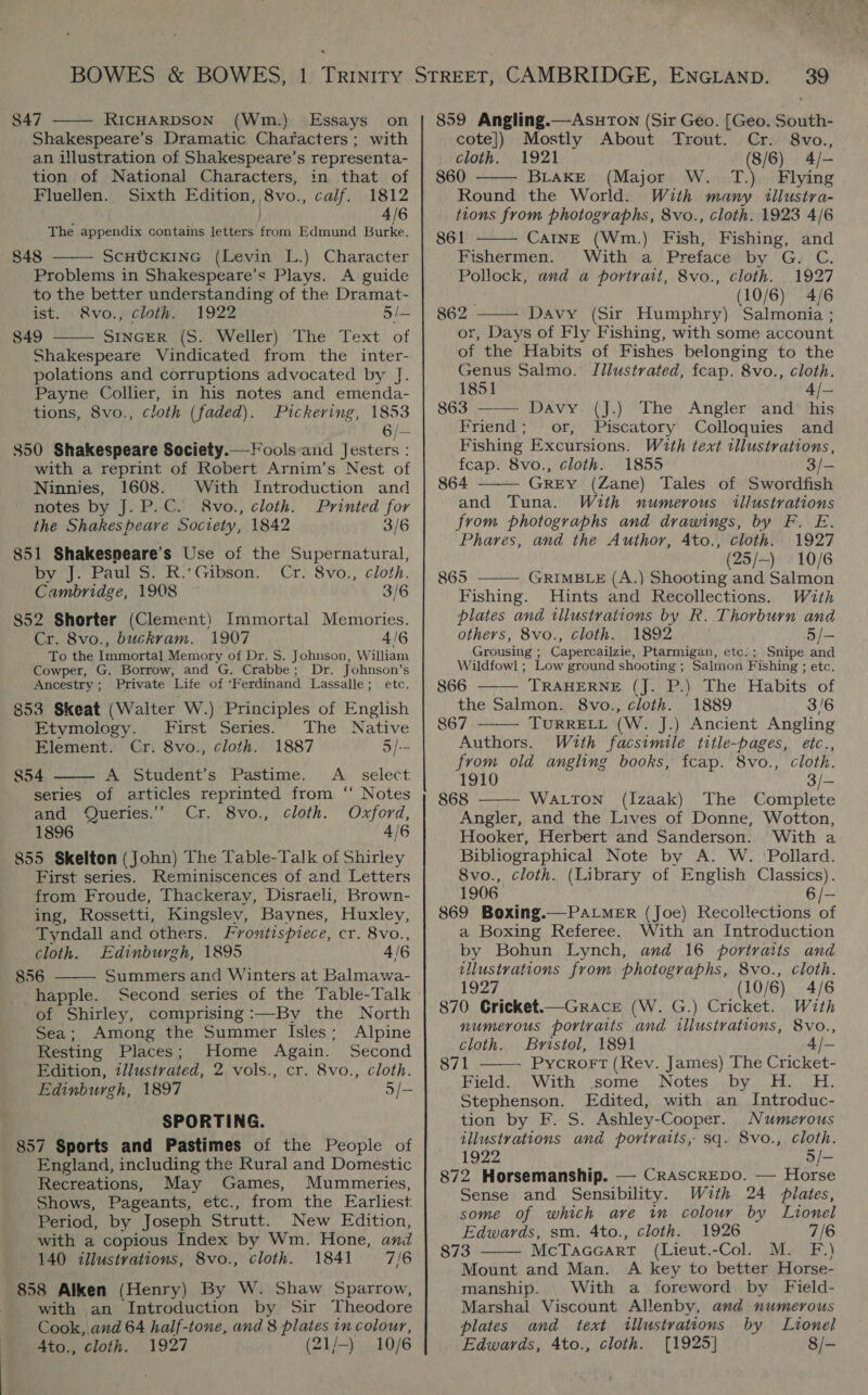 847 RICHARDSON (Wm.) Essays on Shakespeare’s Dramatic Characters; with an illustration of Shakespeare’s representa- tion of National Characters, in that of Fluellen. Sixth Edition, 8vo., calf. 1812 4/6 The appendix contains letters from Edmund Burke. 848 ScHUCKING (Levin L.) Character Problems in Shakespeare’s Plays. A guide to the better understanding of the Dramat- ist. -&amp;vo., cloth. 1922 : 5/— 849 SINGER (S. Weller) The Text of Shakespeare Vindicated from the inter- polations and corruptions advocated by J. Payne Collier, in his notes and emenda- tions, 8vo., cloth (faded). Pickering, 1853 6/— 850 Shakespeare Society.— Fools and Jesters : with a reprint of Robert Arnim’s Nest of     Ninnies, 1608. With Introduction and notes by J. P.C. &amp;vo., cloth. Printed for the Shakespeare Society, 1842 3/6 851 Shakespeare’s Use of the Supernatural, by J. Paul S. R.‘Gibson. Cr. 8vo., cloth. Cambridge, 1908 3/6 852 Shorter (Clement) Immortal Memories. Cr. 8vo., buckram. 1907 4/6 To the Immortal Memory of Dr. S. Johnson, William Cowper, G. Borrow, and G. Crabbe; Dr. Johnson’s Ancestry; Private Life of ‘Ferdinand Lassalle; etc. 853 Skeat (Walter W.) Principles of English  Etymology. First Series. The Native Element. Cr. 8vo., cloth. 1887 5/-- 854 A Student’s Pastime. A _ select series of articles reprinted from ‘“ Notes and Queries.’ Cr. 8vo., cloth. Oxford, 1896 4/6 855 Skelton (John) The Table-Talk of Shirley First series. Reminiscences of and Letters from Froude, Thackeray, Disraeli, Brown- ing, Rossetti, Kingslev, Baynes, Huxley, Tyndall and others. Frontispiece, cr. 8vo., cloth. Edinburgh, 1895 4/6 856 Summers and Winters at Balmawa- -happle. Second series of the Table-Talk of Shirley, comprising :—By the North Sea; Among the Summer Isles; Alpine Resting Places; Home Again. Second Edition, illustrated, 2 vols., cr. 8vo., cloth. Edinburgh, 1897 5/- SPORTING. 857 Sports and Pastimes of the People of England, including the Rural and Domestic Recreations, May Games, Mummeries, Shows, Pageants, etc., from the Earliest. Period, by Joseph Strutt. New Edition, with a copious Index by Wm. Hone, and 140 illustrations, 8vo., cloth. 1841 7/6 858 Alken (Henry) By W. Shaw Sparrow, with an Introduction by Sir Theodore Cook, and 64 half-tone, and 8 plates in colour, A4to., cloth. 1927 ; (21/-) 10/6  859 Angling.—AsuToNn (Sir Geo. [Geo. South-  cote]) Mostly About Trout. Cr. 8vo., cloth. 1921 (8/6) 4/- 860 BLAKE (Major W. T.) Flying Round the World. With many illustra- tions from photographs, 8vo., cloth. 1923 4/6  861 CaInE (Wm.) Fish, Fishing, and Fishermen. With a Preface by G. C. Pollock, and a portrait, 8vo., cloth. 1927 (10/6) 4/6  862 Davy (Sir Humphry) Salmonia ; or, Days of Fly Fishing, with some account of the Habits of Fishes belonging to the Genus Salmo. Illustrated, fcap. 8vo., cloth. 1851 4/— 863 —— Davy. (J.) The Angler and his Friend; or, Piscatory Colloquies and Fishing Excursions. With text illustrations, fcap. 8vo., cloth. 1855 3/- 864 GrEY (Zane) Tales of Swordfish and Tuna. With numerous illustrations from photographs and drawings, by F. E. Phares, and the Author, Ato., cloth. 1927 (25/—-) 10/6 865 GRIMBLE (A.) Shooting and Salmon Fishing. Hints and Recollections. With plates and illustrations by R. Thorburn and others, 8vo., cloth. 1892 5/- Grousing ; Capercailzie, Ptarmigan, etc.; Snipe and Wildfowl ; Low ground shooting ; Salmon Fishing ; etc. 866 TRAHERNE (J. P.) The Habits of the Salmon. 8vo., cloth. 1889 3/6 867 TURRELL (W. J.) Ancient Angling Authors. With facsimile title-bages, etc., from old angling books, fcap. 8vo., cloth. 1910 3/— 868 WALTON (Izaak) The Complete Angler, and the Lives of Donne, Wotton, Hooker, Herbert and Sanderson... With a Bibliographical Note by A. W. ‘Pollard. 8vo., cloth. (Library of English Classics). 1906 6 /— 869 Boxing.—PaLmeER (Joe) Recollections of a Boxing Referee. With an Introduction by Bohun Lynch, and 16 portraits and illustrations from photographs, 8vo., cloth. 1927 (10/6) 4/6 870 Cricket.—Grace (W. G.) Cricket. With numerous portraits and illustrations, 8vo.,       cloth. Bristol, 1891 4/- 871 Pycrort (Rev. James) The Cricket- Field. With some Notes by H. H. Stephenson. Edited, with an Introduc- tion by F. S. Ashley-Cooper. Numerous illustrations and portraits, sq. 8vo., cloth. 1922 5/- 872 Horsemanship. — CrascreDo. — Horse Sense and Sensibility. With 24 plates, some of which are in colour by Lionel Edwards, sm. 4to., cloth. 1926 7/6 Mount and Man. A key to better Horse- manship. With a foreword by Field- Marshal Viscount Allenby, and numerous plates and text tillustrateons by Lionel Edwards, 4to., cloth. [1925] 8/-