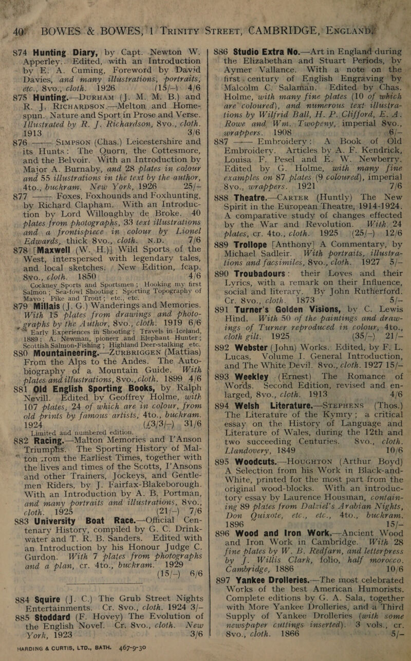 Apperley.. Edited, with an Introduction by E. A. Cuming, Foreword by David Davies, and many illustrations, portratts, étc.; 8vo., cloth. 1926 (15/-) 4/6 R. J. Ricuarpson.—Melton and .Home- spun. Nature and Sport in Prose and Verse. Illustrated by R. J. Richardson, 8vo., cloth. 1913 3/6 876 — Simpson (Chas.) Leicestershire and its Hunts: The Quorn, the Cottesmore, and the Belvoir. With an Introduction by Maior A. Burnaby, and 28 plates in colour and 55 illustrations in the text by the-author, Ato., buckram. New York, 1926 25/- 877 -- Foxes, Foxhounds and Foxhunting, by Richard Clapham. With an Introduc- tion by Lord Willoughby de Broke. 40 plates from photographs, 33 text illustrations and a frontispiece. in colour by Lionel Edwards, thick 8vo.,, cloth. N.D. 7/6 878 [Maxwell (W..H.)] Wild Sports of the West, interspersed with legendary tales, and local. sketches: » New. Edition, fcap. 8vo., cloth. 1850 att 4/6 Cockney Sports and Sportsmen; Hooking my first Salmon ; Sea-fowl Shooting ; Sporting Topography of Mayo; Pike and Trout; etc., etc. 879 Millais (J. G.) Wanderings and Memories. With 15 plates from drawings and photo- _ graphs by the Author, 8vo., cloth. 1919 6/6 “= Early Experiences in Shooting; Travels in Iceland, 1889; A. Newman, pioneer and Elephant Hunter; Scottish Salmon-Fishing ; Highland Deer-stalking etc. 880 Mountaineering.—ZURBRIGGEN (Mattias) From the Alps to the Andes. The Auto- biography of a Mountain Guide. With plates and illustrations, 8vo., cloth. 1899 4/6 881 Old English Sporting Books, by Kalph Nevill. Edited by Geoffrey Holme, with 107 plates, 24 of which are in colour, from old prints by famous artists, 4to., buckram. 1924 (£3/3/—) . 31/6 Limited and numbered edition. 882 Racing.—Malton Memories and I’ Anson Triumphs. The Sporting History of Mal- ton irom the Earliest Times, together with the lives and times of the Scotts, I’Ansons and other Trainers, Jockeys, and Gentle- men Riders, by J. Fairfax-Blakeborough. With an Introduction by A. B, Portman, and many portraits and illustrations, Svo., cloth. 1925 (21/-) 7/6 883 University Boat Race.—Official Cen- tenary History, compiled by G. C. Drink- water and T. R. B. Sanders. Edited with an. Introduction by his Honour Judge C. Gurdon. With 7 plates from photographs and a plan, cr. 4to., buckram. 1929 (15/-)   Pa 6/6  884 Squire (J. C.) The Grub Street Nights Entertainments. Cr. 8vo., cloth. 1924 3/- 885 Stoddard (F. Hovey) The Evolution of the English Novel. Cr. 8vo., cloth. New York, 1923 3/6 HARDING &amp; CURTIS, LTD., BATH. 467-9-30  coin 3 yen ae Se ap. f (+ the Elizabethan and Stuart Periods, by Aymer -§ Vallance. first; century of English Engraving by_ ‘Malcolm C: Salaman. | Edited by Chas. ~ Holme, with many fine plates (10 of which ave coloured), and numerous text rilustra- tions by Wilfrid Ball, H. P. Clifford, E. A. Rowe and Wm. Twopeny, imperial Svo.,  wrappers. 1908 6/- 887 Embroidery: A Book of Old Embroidery. Articles by A. F. Kendrick, Louisa F. Pesel and E. W. Newberry. — Edited by G. Holme, with many fine examples on 87 pilates (9 coloured), imperial Svo., wrappers. 1921 7/6 888 Theatre.—CartER (Huntly) The New Spirit in the European Theatre, 1914-1924. A comparative study of changes effected by the War and Revolution. With. 24 plates, cr. 4to., cloth. 1925 _(25/-). 12/6 889 Trollope [Anthony] A Commentary, by Michael Sadleir. With portraits, tllustra- tions and facsimiles, 8vo., cloth. 1927 3/- 890 Troubadours: their Loves and their Lyrics, with a remark on their Influence, social and literary. By John Rutherford. Cr. 8vo., cloth. 1873 5/- 891 Turner's Golden Visions, by C. Lewis Hind. With 50 of the paintings and draw- ings of Turner reproduced in colour, Ato., cloth gilt. 1925 (35/-) 21/- 892 Webster (John) Works, Edited, by F. L. Lucas. Volume J. General Introduction, and The White Devil. 8vo., cloth. 1927 15/— 893 Weekley .(Ernest) The Romance of F Words. Second Edition, revised and en- larged, 8vo., cloth. 1913 4/6 894 Welsh Literature——SrePHENS (Thos.) The Literature of the Kymry; a critical essay on the History of Language and Literature of Wales, during the 12th and two succeeding Centuries. 8vo., cloth. Llandovery, 1849 10/6 A Selection from his Work in Black-and- White, printed for the most part from the original wood-blocks. With an introduc- tory essay by Laurence Housman, contain- ing 89 plates from Dalziel’s Avabian Nights, Don Quixote, etc., etc., Ato., buckram.  1896 15/- 896 Wood and Iron Work.—Ancient Wood and Jron Work in Cambridge. With 28 fine plates by W. B. Redfarn, and letterpress by jf. Willis Clark, folio, half morocco. Cambridge, 1886 10/6 897 Yankee Drolleries.—The most celebrated — Works of the best American Humorists. Complete editions by G. A. Sala, together with More Yankee Drolleries, and a Third ~ Supply of Yankee Drolleries (with some newspaper cuttings inserted). 3 vols., er. Svo., cloth. 1866  — §/-