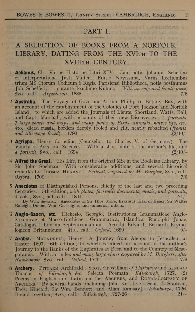  —d on BOWES &amp; BOWES, 1, Trinity STREET, CAMBRIDGE, SEDAN 1 PART I. A SELECTION OF BOOKS FROM A NORFOLK LIBRARY, DATING FROM THE XVItH TO THE XVIIItH CENTURY. Aelianus, Cl: Variae Historiae Libri XIV. Cum notis Johannis Schefferi et interpretatione Justi Vulteii. Editio Novissima, Variis Lectionibus trium MS Ctorum Codicum é Regia Parisiensi Bibliotheca, notis posthumus Joh. Schefferi,...curante Joachimo Kuhnio. With an engraved frontispiece, 8vo., calf. Argentorati, 1635 7/6 Australia. The Voyage of Governor Arthur Philip to Botany Bay, with an account of the establishment of the Colonies of Port Jackson and Norfolk Island ; to which are added the, Journals of Lieuts. Shortland, Watts, Ball, and Capt. Marshall, with accounts of their new Discoveries. 4 #fortraits, 7 large charts and maps, and many plates of Birds, animals, native life, etc., Ato., diced russia, borders deeply tooled and gilt, neatly rebacked (frontis. and title-page foxed). 1790 £2/10/— Agrippa, Henry Cornelius (Counsellor to Charles V. of Germany). The Vanity of Arts and Sciences. With a short note of the author’s life, and a portrait, 8vo., calf. 1694 £2/10/— Alfred the Great. His Life, from the original MS. in the Bodleian Library, by Sir John Spelman. With considerable additions, and several: historical remarks by THoMAS HEARNE. Portratt, engraved by M. Burgher, 8vo., calf. Oxford, 1709 7/6 Anecdotes of Distinguished Persons, chiefly of the last and two preceding Centuries. 5th edition, with plates, facsimile documents, music, and portraits, 4 vols., 8vo., half calf. 1804 21/- By Wm. Seward. Anecdotes of Sir Thos. More, Erasmus, Earl of Essex, Sir Walter Raleigh, Donne, Wm. Gascoigne, and numerous others. | Anglo-Saxon, etc. Hickesio, Georgio, Institutiones Grammaticae Anglo- Saxonicae et Moeso-Gothicae. Grammatica, Islandica Runolphi Jonae, Catalogus Librorum Septentrionalium. Accedit Edvardi Bernardi Etymo- logicon Britannicum. 4to., calf. Oxford, 1689 o/ Arabia. MaAunprRELL, Henry. A Journey from Aleppo to Jerusalem at Easter, 1697. 6th edition, to which is added an account of the author’s Journey to the Banks of the Euphrates at Beer, and to the Country of Meso- Hawksmoor, 8vo., calf. Oxford, 1740 7/6 Archery. Pitcarn, Archibald : Scot, Sir William of Thirlstane and KINCAID Thomas, of Edinburgh, &amp;c. Selecta Poemata. Edinburgh, 1727. (2) Poems in English and Latin on the ARCHERS, and RoyYAL-COMPANY OF ARCHERS. By several hands [including John Ker, D. G. Scot, T. Stanyan, Thos: Kincaid, Sir Wm. Bennett, and Allan Ramsay]. Edinburgh, 1726. Bound together, 8vo., calf. Edinburgh, 1727-26 21/-