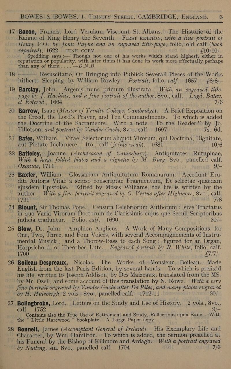 17 18 ra 20   Bacon, Francis, Lord Verulam, Viscount St. Albans. The Historie of the Raigne of King Henry the Seventh. FIRST EDITION, with a fine portrait of Henry VII. by John Payne and an engraved title-page, folio, old calf (back vepawed), 1622. FINE COPY £10/10/— Spedding says :—' Though not one of his works which stand Wibhest either in reputation or popularity, with later times it has done its work more effectually perhaps than any of them... .—D.N.B.  Resuscitatio, Or Bringing into Publick Severall Pieces of the Works hitherto Sleeping, by William Rawley. Portrait, folio, calf. 1657 £6/6/— Barclay, John. Argenis, nunc primum illustrata. Wath an engraved title- page by J. Hackius, and a fine portrait of the author, 8vo., calf. Lugd. Batav. et Roterod., 1664 7/6 Barrow, Isaac (Master of Trinity College, Cambridge). A Brief Exposition on the Creed, the Lord’s Prayer, and Ten Commandments. To which is added the Doctrine of the Sacraments. With a note “To the Reader” by Jo. 21 295 27 Bates, William. Vitae Selectorum aliquot Virorum, qui Doctrina, Dignitate, aut Pietate Inclaruere. 4to., calf (joints weak). 1681 10/6 Batteley, Joanne (Archdeacon of Canterbury). Antiquitates Rutupinae. With 4 large folded plates and a vignette by M. Burg, 8vo., panelled calf. Oxoniae, 1711 9/— Baxter, William. Glossarium Antiquitatum Romanarum. Accedunt Eru- diti Autoris Vitae a seipso conscriptae Fragmentum, Et selectae quaedam ejusdem Epistolae. Edited by Moses Williams, the life is written by the author. Wuth a fine portrait engraved by G. Vertue after H fhe 8vo., calf. 73ST 7/6 Blount, Sir Thomas Pope. Censura Celebriorum Authorum : sive Tractatus in quo Varia Virorum Doctorum de Clarissimis cujus que Seculi Scriptoribus judicia traduntur. Folio, calf. 1690 30/— Blow, Dr. John. Amphion Anglicus. A Work of Many Compositions, for One, Two, Three, and Four Voices, with several Accompagnements of Instru- mental Musick; and a Thorow-Bass to each Song: figured for an Organ, Harpsichord, or Theorboe Lute. Engraved portrait by R. White, folio, calf. 1700 £7/7/- Boileau-Despreaux, Nicolas. The Works of Monsieur Boileau. Made English from the last Paris Edition, by several hands. To which is prefix’d his life, written to Joseph Addison, by Des Maizeaux, translated from the MS. by Mr. Ozell, and some account of this translation by N. Rowe. Wath a very fine portrait engraved by Vander Gucht after De Piles, and many plates engraved by H. Hulsbergh, 2 vols., 8vo., panelled calf.. 1712-11 30/- Bolingbroke, Lord, Letters on the Study and Use of History. 2 vols., 8vo., calf. 1752 9/—- Contains also the True Use of Retirement and Study, Reflections upon Exile.. With the “‘ Little Harewood ’”’ bookplate. A Large Paper copy. Bonnell, James (Accomptant General of Ireland). His Exemplary Life and Character, by Wm. Hamilton. To which is added, the Sermon preached at by Oe sm. 8vo., panelled calf. 1704 7/6