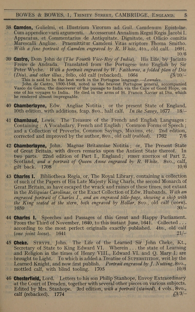 38 39 40 4 — 42 43 44 45  Camden, Gulielmi, et Illustrium Virorum ad Guil. Camdenum Epistolae. Cum appendice varii argumenti.. Accesserunt Annalium Regni Regis Jacobi I. Apparatus, et Commentarius de Antiquitate, Dignitate, et Officio comitis Marescalli Angliae. Praemittitur Camdeni Vitas scriptore Thoma. Smitho. With a fine portrait of Camden engraved by R. White, Ato., old calf. 1691. 10/6 Castro, Dom John de (The Fourth Vice- Roy of India). His Life, by Jacinto Freire de Andrada. Translated from the Portugese into English by Sir Peter Wyche. With a portrait engraved by W. Faithorne, a folded plan of Dio This is said to be the best work in the Portugese language.—Lowndes. John de Castro, 1500-1548, noted as the bravest Portugese general, accompanied Vasco da Gama, the discoverer of the passage to India via the Cape of Good Hope, on one of his voyages to India. He died in the arms of St. Francis Xavier at. Diu, which he rendered almost impregnable. Chamberlayne, Edw. Angliae Notitia; or the present State of England. 10th edition, with additions, fcap. 8vo., half calf. In the Savoy, 1677 | 18/- Chambaud, Lewis. The Treasure of the French and English Languages : Containing : A Vocabulary, French and English ; Common Forms of Speech ; and a Collection of Proverbs, Common Sayings, Maxims, etc. 2nd edition, corrected and improved by the author, 8vo., old calf (rubbed). 1762 7/6 Chamberlayne, John. Magnae Britanniae Notitia; or, The Present State of Great Britain, with divers remarks upon the Antient State thereof. In two parts. 22nd edition of Part I., England; First EDITION of Part 2, Scotland, and a portrait of Queen Anne engraved by R. White. 8vo., calf, gilt back. 1708 10/6 Charles I. Bibliotheca Regia, or, The Royal Library, containing a collection of such of the Papers of His Late Majesty King Charls, the second Monarch of Great Britain, as have escaped the wrack and ruines of these times, not extant in the Reliquiae Carolinae, or the Exact Collection of Edw. Husbands. With an engraved portrait of Charles I., and an engraved title-page, showing a ship with the King seated at the stern, both engraved by Hollar, 8vo., old calf Meo 1659 30/- Charles 1. Speeches and Passages of this Great and Happy Parliament. From the Third of November, 1640, to this instant June, 1641. Collected . according to the most perfect originalls exactly published. 4to., old calf (one joint loose). 1641 21/- Cheke. Strypr, John. The Life of the Learned Sir John Cheke, Kt., Secretary of State to King Edward VI. Wherein... the state of Learning and Religion in the times of Henry VIII., Edward VI. and Q. Mary I. are 46 Learned Knight, and now first publish. Portrait engraved by J. Nutting, 8vo., 10/6 Chesterfield, Lord. Letters to his son Philip Stanhope, Envoy Extraordinary at the Court of Dresden, together with several other pieces on various subjects. calf (rebacked). 1774 £3/ 3/-