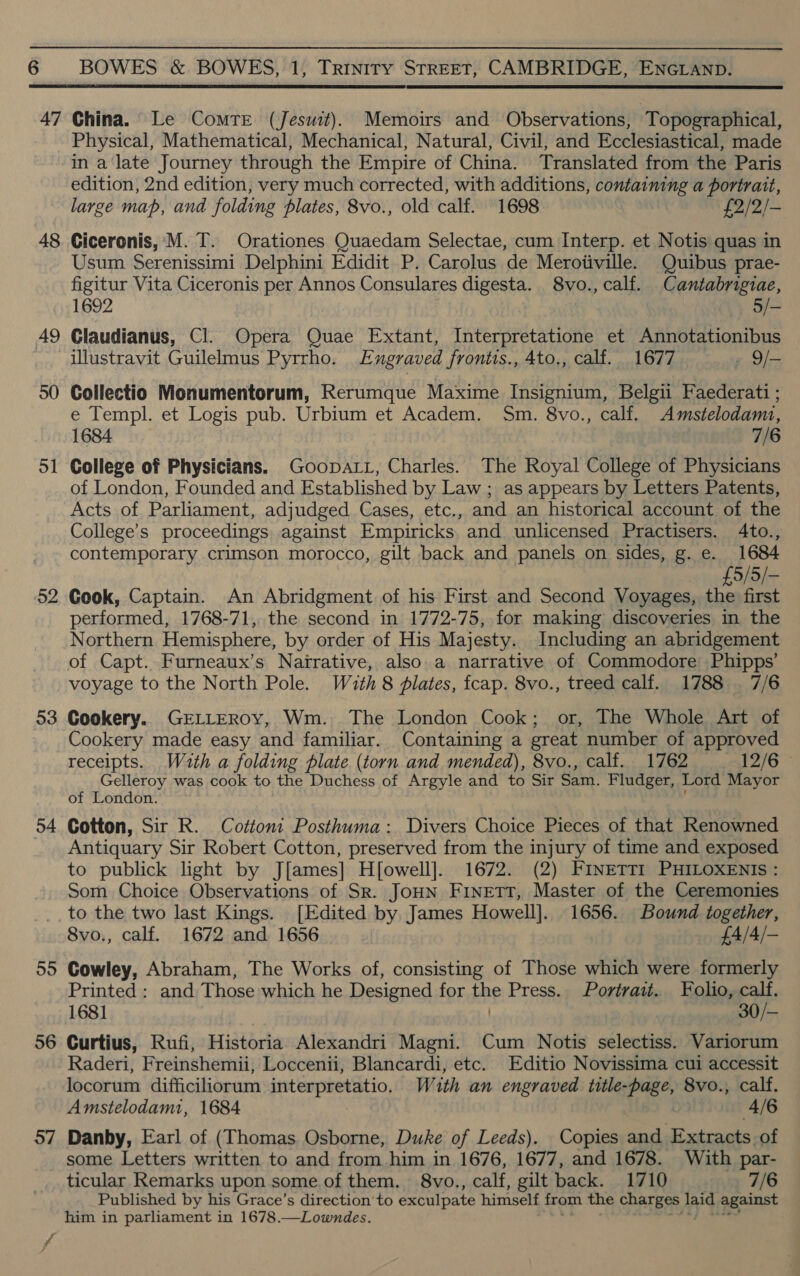 47 48 30 5 pool 53 54 55 56 57 China. Le Comre (Jesuit). Memoirs and Observations, Topographical, Physical, Mathematical, Mechanical, Natural, Civil, and Ecclesiastical, made in a late Journey through the Empire of China. Translated from the Paris edition, 2nd edition, very much corrected, with additions, containing a portrait, large map, and folding plates, 8vo., old calf. 1698 £2/2/- Ciceronis, M. T. Orationes Quaedam Selectae, cum Interp. et Notis quas in Usum Serenissimi Delphini Edidit P. Carolus de Meroiiville. Quibus prae- figitur Vita Ciceronis per Annos Consulares digesta. 8vo., calf. Cantabrigiae, Glaudianus, Cl. Opera Quae Extant, Interpretatione et Annotationibus illustravit Guilelmus Pyrrho. Engraved frontis., 4to., calf. 1677 » 9/- Collectio Monumentorum, Rerumque Maxime Insignium, Belgii Faederati ; e Templ. et Logis pub. Urbium et Academ. Sm. 8vo., calf. Amstelodam1, 1684 7/6 College of Physicians. Goopatt, Charles. The Royal College of Physicians of London, Founded and Established by Law ; as appears by Letters Patents, Acts of Parliament, adjudged Cases, etc., and an historical account of the College’s proceedings. against Empiricks and unlicensed Practisers. 4to., contemporary crimson morocco, gilt back and panels on sides, g.e. 1684 £5/5/- Gook, Captain. An Abridgment of his First and Second Voyages, the first performed, 1768-71, the second in 1772-75, for making discoveries in the Northern Hemisphere, by order of His Majesty. Including an abridgement of Capt. Furneaux’s Nairative, also a narrative of Commodore Phipps’ voyage to the North Pole. With 8 plates, fcap. 8vo., treed calf. 1788 7/6 Cookery. GELLEROY, Wm. The London Cook; or, The Whole Art of Cookery made easy and familiar. Containing a great number of approved receipts. Wath a folding plate (torn and mended), 8vo., calf. 1762 12/6 Gelleroy was cook to the Duchess of Argyle and to Sir Sam. Fludger, Lord Mayor of London. Cotton, Sir R. Cottont Posthuma: Divers Choice Pieces of that Renowned Antiquary Sir Robert Cotton, preserved from the injury of time and exposed to publick light by J[ames] H[owell]. 1672. (2) Finetti PHILOXENIs : Som Choice Observations of Sr. JoHN FINETT, Master of the Ceremonies to the two last Kings. [Edited by James Howell]. 1656. Bound together, 8vo., calf. 1672 and 1656 £4/4/- Cowley, Abraham, The Works of, consisting of Those which were formerly Printed : and Those which he Designed for the Press. Portrait. Folio, calf. 1681 30/— Curtius, Rufi, Historia Alexandri Magni. Cum Notis selectiss. Variorum Raderi, Freinshemii, Loccenii, Blancardi, etc. Editio Novissima cui accessit locorum difficiliorum interpretatio, With an engraved title- “Page, 8vo., calf. Amstelodami, 1684 4/6 Danby, Earl of (Thomas Osborne, Duke of Leeds). Copies and Extracts. of some Letters written to and from him in 1676, 1h. and 1678. With par- ticular Remarks upon some of them. 8vo., calf, gilt back. 1710 7/6 Published by his Grace’s direction‘to exculpate himself from the charges Bd against him in parliament in 1678.—Lowndes.