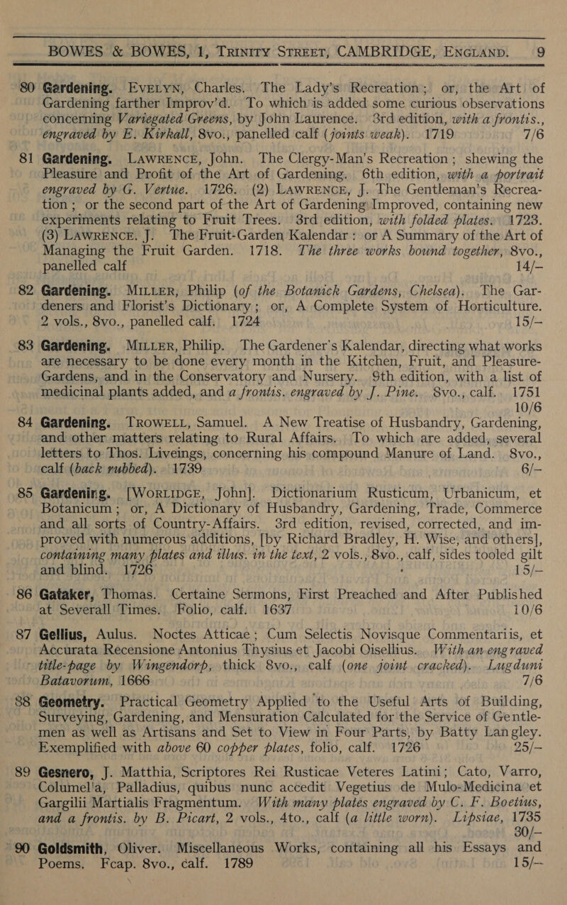 80 81 82 83 84 85 86 87 BOWES &amp; BOWES, 1, Trinity STREET, CAMBRIDGE, ENGLAND. 9  Gardening. Evretyn, Charles. The Lady’s Recreation; or, the Art. of Gardening farther Improv’d. To which is added some curious observations concerning Variegated Greens, by John Laurence. 3rd edition, with a frontis., engraved by E. Kirkall, 8vo., panelled calf (joints weak). 1719 7/6 Gardening. Lawrence, John. The Clergy-Man’s Recreation ; shewing the Pleasure and Profit of the Art of Gardening. 6th edition, with a portrait engraved by G. Vertue. 1726. (2) Lawrence, J. The Gentleman’s Recrea- tion ; or the second part of the Art of Gardening: Improved, containing new experiments relating to Fruit Trees. 38rd edition, with folded plates: 1723. (3) LAwRENCE. J. The Fruit-Garden Kalendar: or A Summary of the Art of Managing the Fruit Garden. 1718. The three works bound together, 8vo., panelled calf 14/- Gardening. MILER, Philip (of the Botamick Gardens, Chelsea). The Gar- deners and Florist’s Dictionary; or, A Complete System of Horticulture. 2 vols., 8vo., panelled calf. 1724 15/— Gardening. MILLER, Philip. The Gardener's Kalendar, directing what works are necessary to be done every month in the Kitchen, Fruit, and Pleasure- Gardens, and in the Conservatory and Nursery. Sth edition, with a list of medicinal plants added, and a frontis. engraved by J. Pine. 8vo., calf.. 1751 10/6 Gardening. ROWELL, Samuel. A New Treatise of Husbandry, Gardening, and other matters relating to Rural Affairs. To which are added, several letters to Thos. Liveings, concerning his compound Manure of Land. 8vo., calf (back rubbed). 1739 6/- Gardening. [Wortipcr, John]. Dictionarium Rusticum, Urbanicum, et Botanicum ; or, A Dictionary of Husbandry, Gardening, Trade, Commerce and all sorts of Country-Affairs. 3rd edition, revised, corrected, and im- proved with numerous additions, [by Richard Bradley, H. Wise, and others], containing many plates and illus. in the text, 2 vols., 8vo., calf, sides tooled gilt and blind. 1726 15/- Gataker, Thomas. Certaine Sermons, First Preached and After Published at Severall Times. Folio, calf: 1637 10/6 Gellius, Aulus. Noctes Atticae; Cum Selectis Novisque Commentariis, et Accurata Recensione Antonius Thysius et Jacobi Oisellius. With anengraved 89 Batavorum, 1666 3 7/6 Geometry. Practical Geometry Applied to the Useful Arts of Building, Surveying, Gardening, and Mensuration Calculated for the Service of Gentle- men as well as Artisans and Set to View in Four Parts, by Batty Langley. Exemplified with above 60 copper plates, folio, calf. 1726 25/— Gesnero, J. Matthia, Scriptores Rei Rusticae Veteres Latini; Cato, Varro, Columel'a, Palladius, quibus nunc accedit Vegetius de Mulo-Medicina ‘et Gargilii Martialis Fragmentum. With many plates engraved by C. F. Boeittus, and a frontis. by B. Picart, 2 vols., 4to., calf (a little worn). Lipsiae, i 30/— Goldsmith, Oliver. Miscellaneous Works, containing all his Essays and Poems, Fcap. 8vo., calf. 1789 15/--