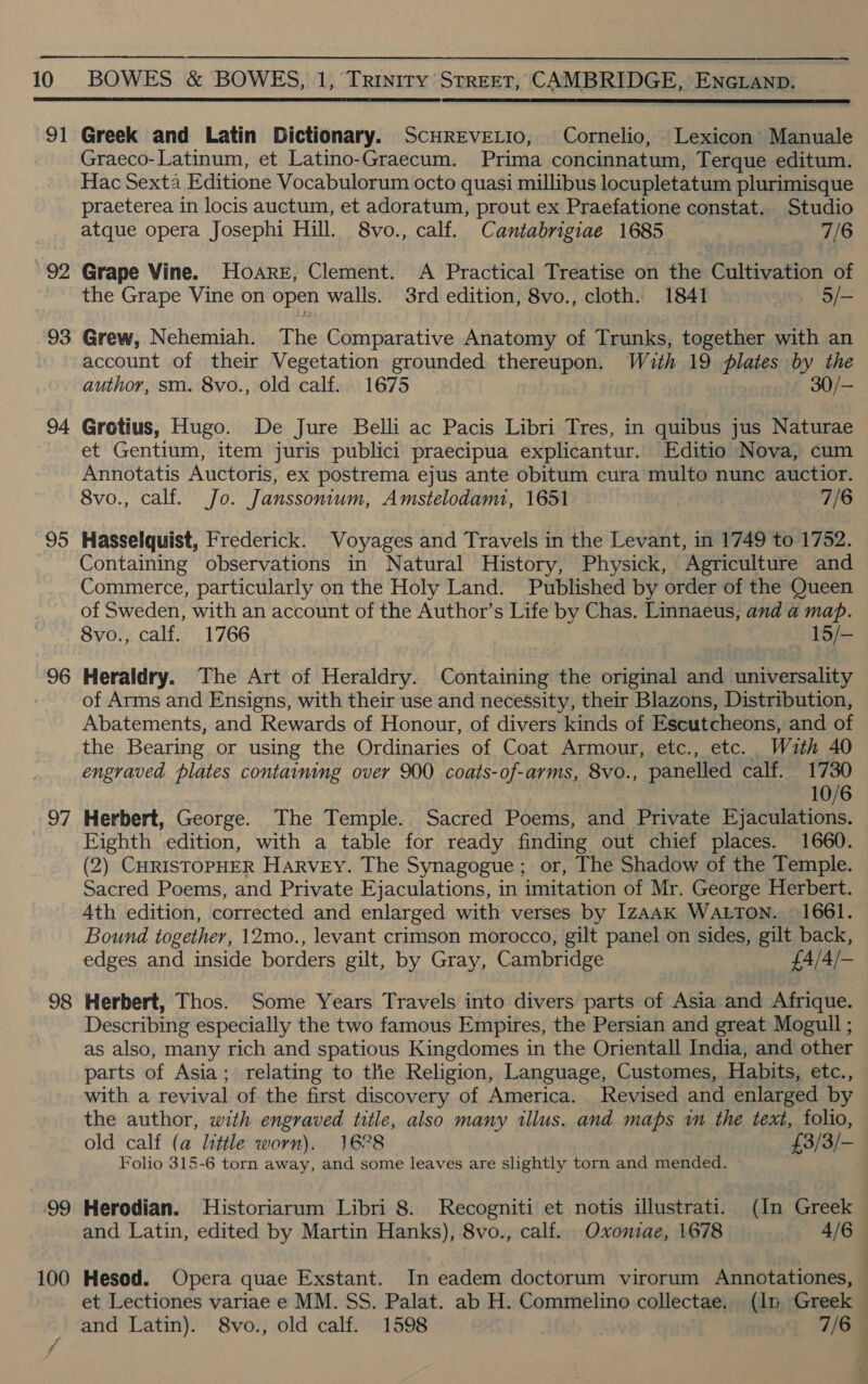 91 92 93 94 95 96 Of 98 ‘99 100  Greek and Latin Dictionary. ScHREVELIO, Cornelio, Lexicon’ Manuale Graeco-Latinum, et Latino-Graecum. Prima concinnatum, Terque editum. Hac Sexta Editione Vocabulorum octo quasi millibus locupletatum plurimisque praeterea in locis auctum, et adoratum, prout ex Praefatione constat.. Studio atque opera Josephi Hill. 8vo., calf. Cantabrigiae 1685 7/6 Grape Vine. Hoare, Clement. A Practical Treatise on the Cultivation of the Grape Vine on open walls. 3rd edition, 8vo., cloth. 1841 5/- Grew, Nehemiah. The Comparative Anatomy of Trunks, together with an account of their Vegetation grounded thereupon. With 19 plates by the author, sm. 8vo., old calf... 1675 30/— Grotius, Hugo. De Jure Belli ac Pacis Libri Tres, in quibus jus Naturae et Gentium, item juris publici praecipua explicantur. Editio Nova, cum Annotatis Auctoris, ex postrema ejus ante obitum cura multo nunc auctior. 8vo., calf. Jo. Janssonium, Amstelodami, 1651 | 7/6 Hasselquist, Frederick. Voyages and Travels in the Levant, in 1749 to 1752. Containing observations in Natural History, Physick, Agriculture and Commerce, particularly on the Holy Land. Published by order of the Queen of Sweden, with an account of the Author’s Life by Chas. Linnaeus, and a map. 8vo., calf. 1766 | 15/- Heraldry. The Art of Heraldry. Containing the original and universality of Arms and Ensigns, with their use and necessity, their Blazons, Distribution, Abatements, and Rewards of Honour, of divers kinds of Escutcheons, and of the Bearing or using the Ordinaries of Coat Armour, etc., etc. With 40 engraved plates containing over 900 coats-of-arms, 8vo., panelled calf. 1730 10/6 Herbert, George. The Temple. Sacred Poems, and Private Ejaculations. Eighth edition, with a table for ready finding out chief places. 1660. (2) CHRISTOPHER HARVEY. The Synagogue ; or, The Shadow of the Temple. Sacred Poems, and Private Ejaculations, in imitation of Mr. George Herbert. 4th edition, corrected and enlarged with verses by IzAAK WALTON. 1661. Bound together, 12mo., levant crimson morocco, gilt panel on sides, gilt back, edges and inside borders gilt, by Gray, Cambridge £4/4/- Herbert, Thos. Some Years Travels into divers parts of Asia and Afrique. Describing especially the two famous Empires, the Persian and great Mogull ; as also, many rich and spatious Kingdomes in the Orientall India, and other parts of Asia; relating to tlie Religion, Language, Customes, Habits, etc., with a revival of the first discovery of America. Revised and enlarged by the author, with engraved title, also many illus. and maps in the text, folio, old calf (a little worn). 16°28 £3/3/- Folio 315-6 torn away, and some leaves are slightly torn and mended. Herodian. MHistoriarum Libri 8. Recogniti et notis illustrati. (In Greek Hesod. Opera quae Exstant. In eadem doctorum virorum Annotationes, et Lectiones variae e MM. SS. Palat. ab H. Commelino collectae. (In Greek } &gt; t \