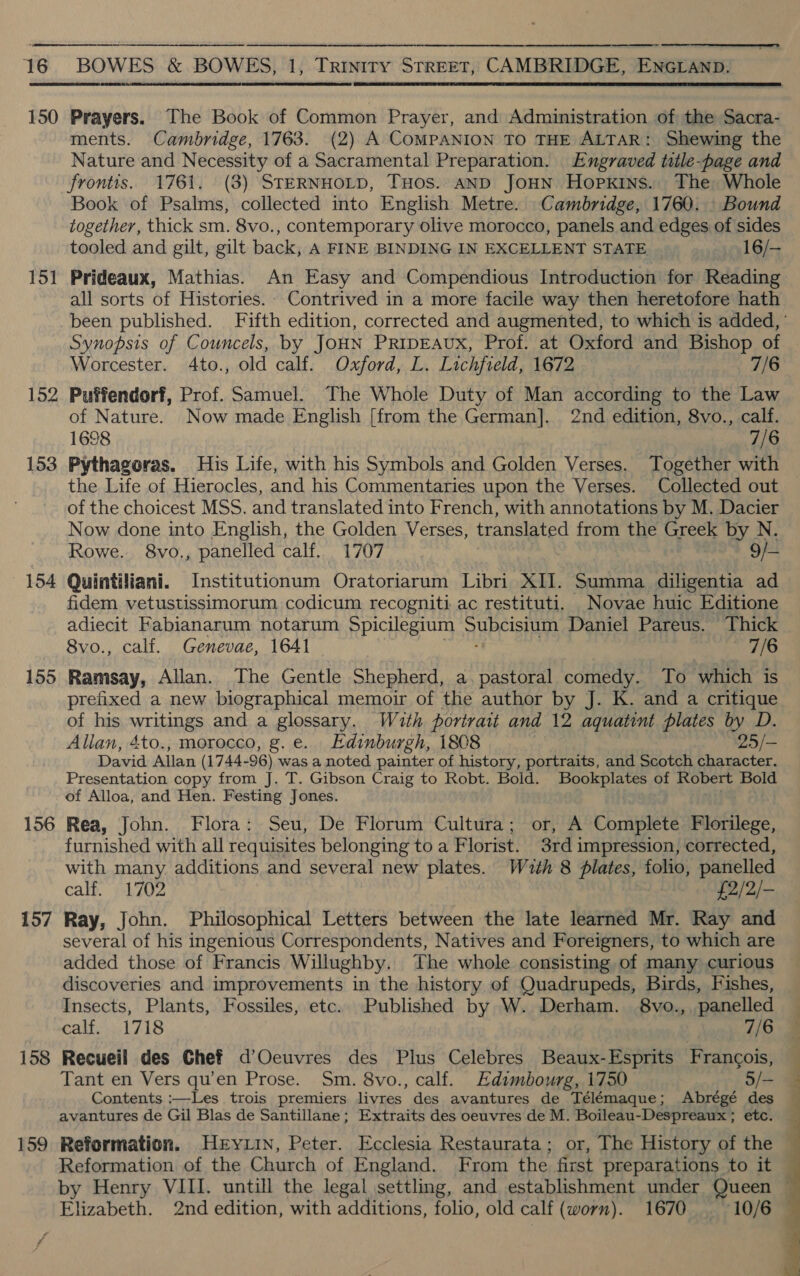  150 Prayers. The Book of Common Prayer, and Administration of the Sacra- ments. Cambridge, 1763. (2) A COMPANION TO THE ALTAR: Shewing the Nature and Necessity of a Sacramental Preparation. Engraved title-page and frontis. 1761. (3) STERNHOLD, THos. AND JoHN Hopkins. The Whole Book of Psalms, collected into English Metre. Cambridge, 1760. _ Bound together, thick sm. 8vo., contemporary olive morocco, panels and edges of sides tooled and gilt, gilt back, A FINE BINDING IN EXCELLENT STATE 16/— 151 Prideaux, Mathias. An Easy and Compendious Introduction for Reading all sorts of Histories. Contrived in a more facile way then heretofore hath been published. Fifth edition, corrected and augmented, to which is added, ° Synopsis of Councels, by Jou PRIDEAUX, Prof. at Oxford and Bishop of Worcester. 4to., old calf. Oxford, L. Lichfield, 1672 7/6 152 Puffendorf, Prof. Samuel. The Whole Duty of Man according to the Law of Nature. Now made English [from the German]. 2nd edition, 8vo., calf. 1698 7/6 153 Pythagoras. His Life, with his Symbols and Golden Verses. Together with the Life of Hierocles, and his Commentaries upon the Verses. Collected out of the choicest MSS. and translated into French, with annotations by M. Dacier Now done into English, the Golden Verses, translated from the Greek by N. Rowe. 8vo., panelled calf. 1707 9/— 154 Quintiliani. Institutionum Oratoriarum Libri XII. Summa diligentia ad fidem vetustissimorum codicum recogniti ac restituti. _Novae huic Editione adiecit Fabianarum notarum Spicilegium Some Daniel Pareus. Thick 8vo., calf. Genevae, 1641 viel £3) 155 Ramsay, Allan. The Gentle Shepherd, a, pastoral comedy. To which is prefixed a new biographical memoir of the author by J. K. and a critique of his writings and a glossary. With portrait and 12 aquatint plates by D. Allan, 4to., morocco, g.e. Edinburgh, 1808 25/— David Allan (1744- 96) was a noted painter of history, portraits, and Scotch character. Presentation copy from J. T. Gibson Craig to Robt. Bold. Bookplates of Robert Bold of Alloa, and Hen. Festing Jones. 156 Rea, John. Flora: Seu, De Florum Cultura; or, A Complete Flotilege, furnished with all requisites belonging to a Florist. 3rd impression, corrected, with many additions and several new plates. Wzth 8 plates, folio, panelled calf. e702 £2/2/- 157 Ray, John. Philosophical Letters between the late learned Mr. Ray and several of his ingenious Correspondents, Natives and Foreigners, to which are added those of Francis Willughby. The whole consisting of many curious discoveries and improvements in the history of Quadrupeds, Birds, Fishes, Insects, Plants, Fossiles, etc. Published by W. Derham. 8vo.,, panelled calf. 1718 7/6 158 Recueil des Chef d’Oeuvres des Plus Celebres Beaux-Esprits Francois, Tant en Vers qu’en Prose. Sm. 8vo., calf. Edimbourg, 1750 5/- Contents :—Les trois premiers livres des avantures de Télémaque; Abrégé des avantures de Gil Blas de Santillane; Extraits des oeuvres de M. Boileau-Despreaux ; etc. 159 Reformation. Heryzin, Peter. Ecclesia Restaurata; or, The History of the Reformation of the Church of England. From the first preparations to it — by Henry VIII. untill the legal settling, and establishment under Queen ~ Elizabeth. 2nd edition, with additions, folio, old calf (worn). 1670 10/6 — 
