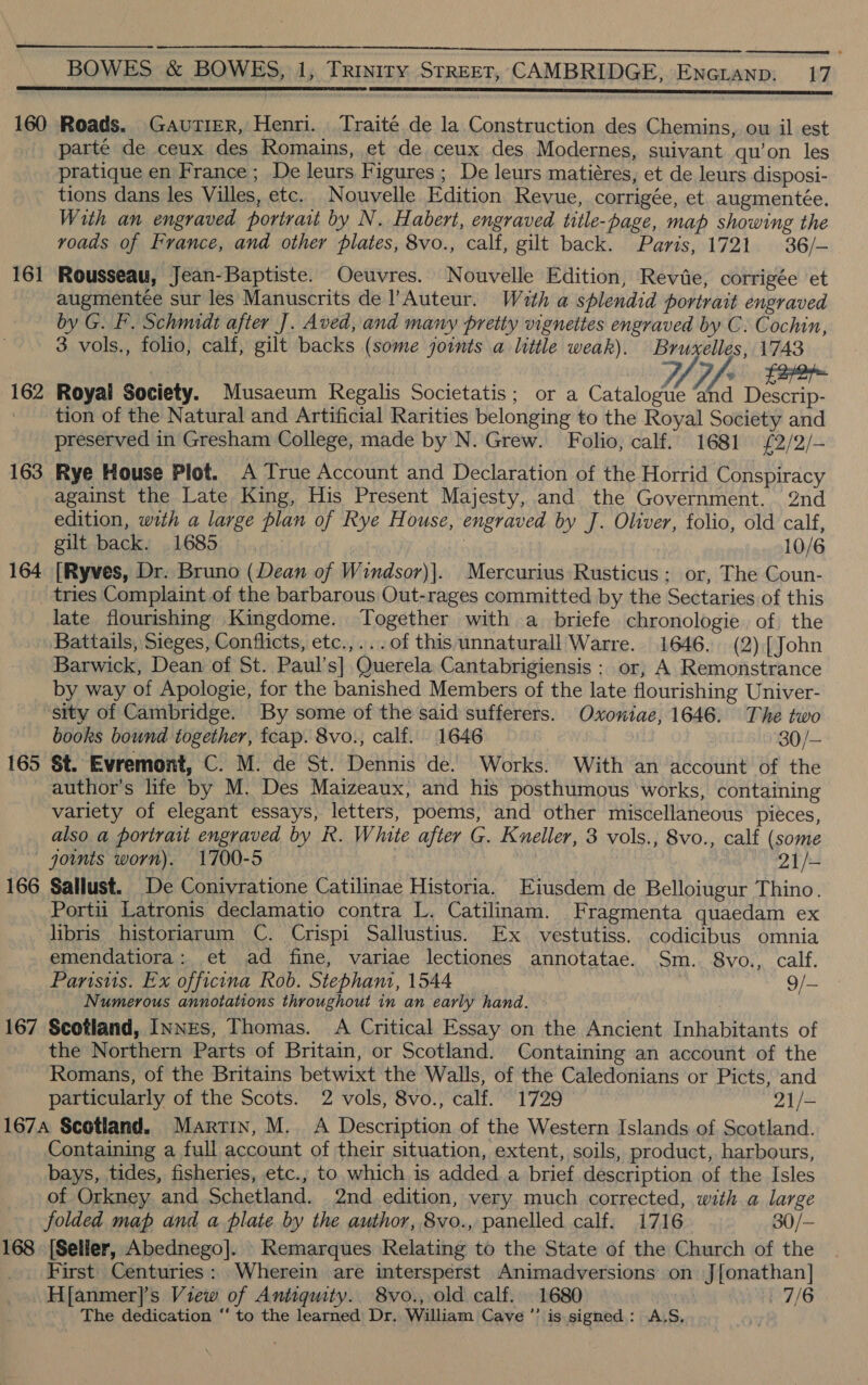  BOWES &amp; BOWES, 1, Triyitry STREET, CAMBRIDGE, ENGLAND: 17 160 Roads. Gautier, Henri. Traite de la Construction des Chemins, ou il est parte de ceux des Romains, et de ceux des Modernes, suivant qu’on les pratique en France; De leurs Figures; De leurs matiéres, et de leurs disposi- tions dans les Villes, etc. Nouvelle Edition Revue, corrigée, et augmentée. With an engraved portrait by N. Habert, engraved title-page, map showing the roads of France, and other plates, 8vo., calf, gilt back. Paris, 1721 36/- 161 Rousseau, Jean-Baptiste. Oeuvres. Nouvelle Edition, Revie, corrigée et - augmentee sur les Manuscrits de l’Auteur. Wath a splendid portrait engraved by G. F. Schmidt after J. Aved, and many pretty vignettes engraved by C. Cochin, 3 vols., folio, calf, gilt backs (some joints a little weak). Bruxelles, 1743 | Lay Pf! fe 162 Royal Society. Musaeum Regalis Societatis; or a Catalogue Lia Descrip- _ tion of the Natural and Artificial Rarities belonging to the Royal Society and preserved in Gresham College, made by N. Grew. Folio, calf. 1681 £2/2/- 163 Rye House Plot. A True Account and Declaration of the Horrid Conspiracy against the Late King, His Present Majesty, and the Government. 2nd edition, with a large plan of Rye House, engraved by J. Oliver, folio, old calf, gilt back. 1685 ) 10/6 164 [Ryves, Dr. Bruno (Dean of Windsor)|. Mercurius Rusticus ; or, The Coun- tries Complaint of the barbarous Out-rages committed by the Sectaries of this late flourishing Kingdome. Together with a briefe chronologie of the Battails, Sieges, Conflicts, etc.,...of this unnaturall Warre. 1646. (2) [John Barwick, Dean of St. Paul’s] Querela Cantabrigiensis ; or, A Remonstrance by way of Apologie, for the banished Members of the late flourishing Univer- sity of Cambridge. By some of the said sufferers. Oxoniae, 1646. The two books bound together, fcap. 8vo., calf. 1646 ! 30/— 165 St. Evremont, C. M. de St. Dennis de. Works. With an account of the author's life by M. Des Maizeaux, and his posthumous works, containing variety of elegant essays, letters, poems, and other miscellaneous pieces, also a portrait engraved by R. White after G. Kneller, 3 vols., 8vo., calf (some — goints worn). 1700-5 21/- 166 Sallust. De Conivratione Catilinae Historia. Eiusdem de Belloiugur Thino. Portii Latronis declamatio contra L. Catilinam. Fragmenta quaedam ex libris historiarum C. Crispi Sallustius. Ex. vestutiss. codicibus omnia emendatiora: et ad fine, variae lectiones annotatae. Sm. 8vo., calf. Parisiis. Ex officina Rob. Stephani, 1544 9/- Numerous annotations throughout in an early hand. 167 Scotland, INNES, Thomas. A Critical Essay on the Ancient Inhabitants of the Northern Parts of Britain, or Scotland. Containing an account of the Romans, of the Britains betwixt the Walls, of the Caledonians or Picts, and particularly of the Scots. 2 vols, 8vo., calf. 1729 21/- 167A Scotland. Martin, M. A Description of the Western Islands of Scotland. Containing a full account of their situation, extent, soils, product, harbours, bays, tides, fisheries, etc.; to which is added.a brief description of the Isles of Orkney and Schetland. 2nd. edition, very much corrected, with a large folded map and a plate by the author, 8vo., panelled calf. 1716 30/- 168 [Seller, Abednego]. Remarques Relating to the State of the Church of the First Centuries: Wherein are intersperst Animadversions on Jonathan] H[anmer]’s View of Antiquity. 8vo., old calf. 1680 7/6 The dedication “ to the learned Dr, William Cave ’’ is signed: .A.S. \y