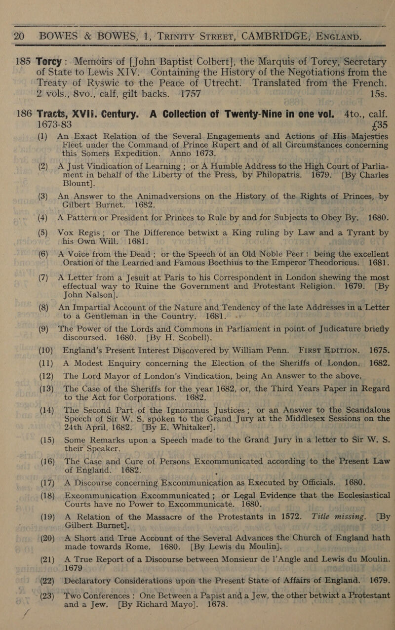   186 : (2) (22) (23) An Exact Relation of the Several. Engagements and Actions of His Majesties Fleet under the Command of Prince Rupert and of all Circumstances concerning this Somers Expedition. Anno 1673. A Just Vindication of Learning ; or A Humble Address to the High Court of Parlia- ment in behalf of the Liberty of the Press, by Philopatris. 1679. [By Charles Blount]. An Answer to the Animadversions on the History of the Rights of Princes, by Gilbert Burnet. 1682. A Pattern or President for Princes to Rule by and for Subjects to Obey By. 1680. Vox Regis; or The Difference betwixt a King ruling by Law and a Tyrant by his Own Will. 1681. A Voice from the Dead ; or the Speech of an Old Noble Peer: being the excellent Oration of the Learned and Famous Boethius to the Emperor Theodoricus. 1681. A Letter from a Jesuit at Paris to his Correspondent in London shewing the most effectual way to Ruine the Government and Protestant Religion. 1679. [By John Nalson]. An Impartial Account of the Nature arid Kone of the late Addresses in a Letter to a Gentleman in the Country. 1681. The Power of the Lords and Commons in Parliament in point of Judicature briefly discoursed. 1680. [By H. Scobell). England’s Present Interest Discovered by William Penn. First EpiTion. 1675. A Modest Enquiry concerning the Election of the Sheriffs of London. 1682. The Lord Mayor of London’s Vindication, being An Answer to the above. The Case of the Sheriffs for the year 1682, or, the Third Years Paper in Regard to the Act for Corporations. 1682. The Second Part of the Ignoramus Justices; or an Answer to the Scandalous Speech of Sir W. S. spoken to the Grand Jury at the Middlesex Sessions on the 24th April, 1682. [By E. Whitaker]. Some Remarks upon a Speech made to the Grand Jury in a letter to Sir W. S. their Speaker. The Case and Cure of Persons Excommunicated according to the Present Law of England. 1682. A Discourse concerning Excommunication as Executed by Officials. 1680. Excommunication Excommunicated ; or Legal Evidence that the Ecclesiastical Courts have no Power to Excommunicate. 1680. A Relation of the Massacre of the Protestants in 1572. Title missing. [By Gilbert Burnet]. A Short and True Account of the Several Advances the Church of England hath made towards Rome. 1680. [By Lewis du Moulin]. A True Report of a Discourse between Monsieur de |’Angle and Lewis du Moulin. 1679 Declaratory Considérations upon the Present State of Affairs of England. 1679. ‘Two Conferences : One Between a Papist and a Jew, the other betwixt a Protestant and a Jew. [By Richard Mayo]. 1678.