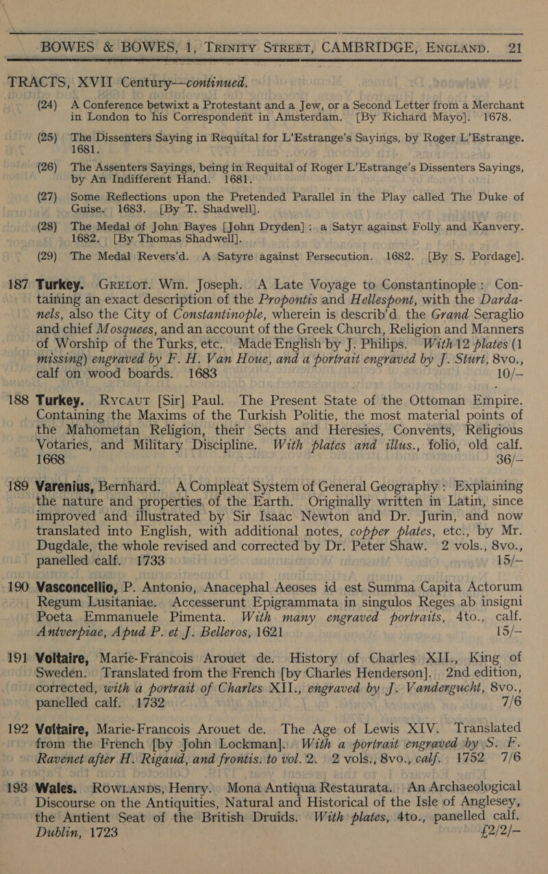     (24) A Conference betwixt a Protestant and a Jew, or a Second Letter from a Merchant in London to his Correspondent in Amsterdam. [By Richard Mayo]. 1678. (25) ‘The Dissenters Saying in Requital for L’Estrange’s Sayings, by Roger L’Estrange. 1681. (26) The Assenters Sayings, being in Requital of Roger L’Estrange’s Dissenters Sayings, by An Indifferent Hand. 1681. (27) Some Reflections upon the Pretended Parallel in the Play called The Duke of Guise. 1683. [By T. Shadwell]. (28) The Medal of John Bayes [John Dryden]: a Satyr against Folly and Kanvery. 1682. , [By Thomas Shadwell]. nels, also the City of Constantinople, wherein is describ’d. the Grand Seraglio and chief Mosquees, and an account of the Greek Church, Religion and Manners of Worship of the Turks, etc.. Made English by J. Philips. W7th12 plates (1 missing) engraved by F. H. Van H oue, and a portrait engraved by J. Sturt, 8vo., calf on wood boards. 1683 10/— Containing the Maxims of the Turkish Politie, the most material points of the Mahometan Religion, their Sects and Heresies, Convents, Religious Votaries, and Military Discipline. With plates and illus., folio, old calf. 1668 36/— 190 19] 192 193 the nature and properties of the Earth. Originally written in Latin, since translated into English, with additional notes, copper plates, etc., by Mr. Dugdale, the whole revised and corrected by Dr. Peter Shaw. 2 vols., 8vo., panelled calf. 1733 15/— Vasconcellio, P. Antonio, Anacephal Aeoses id est Summa Capita Actorum Regum Lusitaniae. Accesserunt Epigrammata in singulos Reges ab insigni Poeta Emmanuele Pimenta. With many engraved portraits, 4to., calf. Antverpiae, Apud P. et J. Belleros, 1621 15/- Voltaire, Marie-Francois Arouet de. History of Charles XII., King of Sweden. Translated from the French [by Charles Henderson]. 2nd edition, corrected, with a portrait of Charles XII., engraved by J. Vandergucht, 8vo., panelled calf. 1732 | 7/6 Voltaire, Marie-Francois Arouet de. The Age of Lewis XIV. Translated from the French [by John Lockman]... With a portrait engraved by S. F. Ravenet after H. Rigaud, and Fronts. to vol. 2. 2 vols:, 8vo., calf.| 1752 7/6 Wales. ROWLANDS, Henry. Mona Antiqua Restaurata,, An Archaeological Discourse on the Antiquities, Natural and Historical of the Isle of Anglesey, the Antient Seat of the British Druids. With plates, 4to., panelled calf. Dublin, 1723 £2/2/-