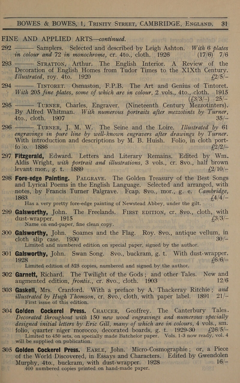  292 293  Samplers. Selected'and described by Leigh Ashton. With 6 lates  STRATTON, Arthur. The English Interior. A Review of the 294 299 296 297 299  TINTORET. Osmaston, F.P.B. The Art and Genius of Tintoret. With 205 fine plates, some of which are in colour, 2 vols., Ato.,.cloth, 1915 | (£3/3/—-) .-25/—   | TuRNER, Charles, Engraver. (Nineteenth Century Mezzotinters). By Alfred Whitman. With numerous portraits after mezzotints by Turner, 4to., cloth. 1907 35/— TuRNER, J. M. W. The Seine and the Loire. Jllustrated by 61 engravings in pure line by well-known engravers after drawings by Turner. With introduction and descriptions by M. B. Huish. Folio, in cloth port- fo'io. 1886 , £2/2/- Fitzgerald, Edward. Letters and Literary Remains. Edited by Wm. Aldis Wright, with portrait and illustrations, 3 vols., cr. 8vo., half brown Fore-edge Painting. Patcrave. The Golden Treasury of the Best Songs and Lyrical Poems in the English Language. Selected and arranged, with notes, by Francis Turner Palgrave. Fcap. 8vo., mor., g..e. Cambridge, 1863 £A/4/— Has a very pretty fore-edge painting of Newstead Abbey, under the gilt. Galsworthy, John. The Freelands. First EpiTIon, cr. 8vo., cloth, with dust-wrapper. 1915 {£3/3/- Name on end-paper, fine clean copy. cloth slip case. 1930 30/- Limited and numbered edition on special paper, signed by the author. Galsworthy, John. Swan Song. 8vo., buckram, g. t. With dust-wrapper. 1928 | £6/6/- Limited edition of 525 copies, numbered and signed by the author. Garnett, Richard. The Twilight of the Gods; and other Tales. New and augmented edition, frontis., cr. 8vo., cloth. 1903 12/6 Gaskell, Mrs. Cranford. With a preface by A. Thackeray Ritchie; and First issue of this edition. Decorated throughout with 150 new wood engravings and numerous specrally designed initial letters by Eric Gill, many of which are in colours, 4 vols., sm. folio, quarter niger morocco, decorated boards, g. t. 1929-30 £26/ 5/- Limited to 450 sets, on specially made Batchelor paper. Vols. 1-3 now ready, vol. 4 will be supplied on publication. Golden Cockerel Press. EARLE, John: ‘Micro-Cosmographie; or, a Piece of the World Discovered, in Essays and Characters. Edited by Gwendolen Murphy, 4to:, buckram, with dust-wrapper. 1928 : # 16/- 400 numbered copies printed on hand-made paper.