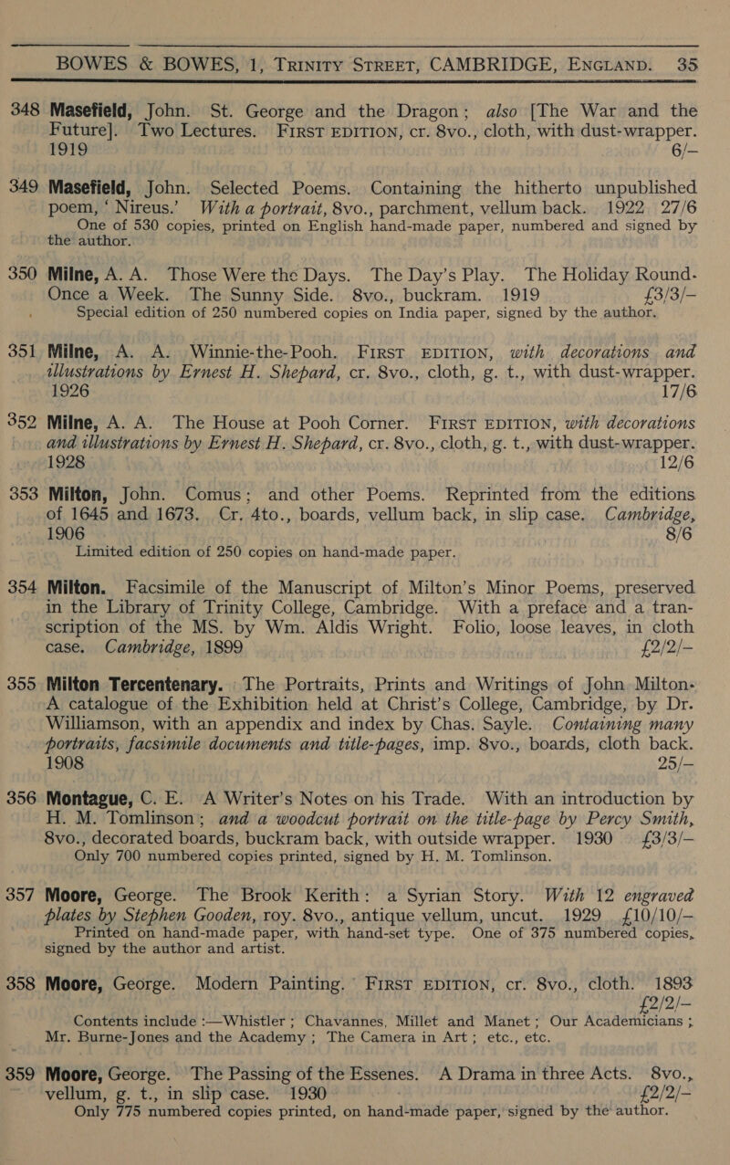 348 349 350 351 353 354 3595 356 357 358 359 Masefield, John. St. George and the Dragon; also [The War and the Future]. Two Lectures. First EDITION, cr. 8vo., cloth, with dust-wrapper. 1919 6/- Masetield, John. Selected Poems. Containing the hitherto unpublished poem, ‘ Nireus.’ With a portrait, 8vo., parchment, vellum back. 1922 27/6 4 One of 530 copies, printed on English hand-made paper, numbered and signed by © the author. Milne, A. A. Those Were the Days. The Day’s Play. The Holiday Round- Once a Week. The Sunny Side. 8vo., buckram. 1919 £3/3/- Special edition of 250 numbered copies on India paper, signed by the author. Milne, A. A. Winnie-the-Pooh. First EDITION, with decorations and illustrations by Ernest H. Shepard, cr. 8vo., cloth, g. t., with dust-wrapper. 1926 17/6 and wllustrations by Ernest H. Shepard, cr. 8vo., cloth, g. t., with dust- wrapper. 1928 12/6 Milton, John. Comus; and other Poems. Reprinted from the editions of 1645 and 1673. Cr. 4to., boards, vellum back, in slip case. Cambridge, 1906 8/6 Limited edition of 250 copies on hand-made paper. Milton. Facsimile of the Manuscript of Milton’s Minor Poems, preserved in the Library of Trinity College, Cambridge. With a preface and a tran- scription of the MS. by Wm. Aldis Wright. Folio, loose leaves, in cloth case. Cambridge, 1899 £2/2/- Milton Tercentenary. The Portraits, Prints and Writings of John. Milton- A catalogue of the Exhibition held at Christ’s College, Cambridge, by Dr. Williamson, with an appendix and index by Chas. Sayle. Containing many portraits, facsimile documents and title-pages, imp. 8vo., boards, cloth back. 1908 25/- Montague, C. E. A Writer’s Notes on his Trade. With an introduction by H. M. Tomlinson; and a woodcut portrait on the title-page by Percy Smith, 8vo., decorated boards, buckram back, with outside wrapper. 1930 £3/3/- Only 700 numbered copies printed, signed by H. M. Tomlinson. Moore, George. The Brook Kerith: a Syrian Story. With 12 engraved plates by Stephen Gooden, roy. 8vo., antique vellum, uncut. 1929 £10/10/- Printed on hand-made paper, with hand-set type. One of 375 numbered copies, signed by the author and artist. Moore, George. Modern Painting. FIRST EDITION, cr. 8vo., cloth. 1893 £2/2/- Contents include :—Whistler ; Chavannes, Millet and Manet; Our Academicians ; Mr. Burne-Jones and the Academy ; The Camera I ALt ty eter Etc. Moore, George. The Passing of the Pssenes. A Drama in three Acts. 8vo., vellum, g. t., in slip case. 1930 £2/2/- Only 775 numbered copies printed, on hand-made paper,’ signed by the author.