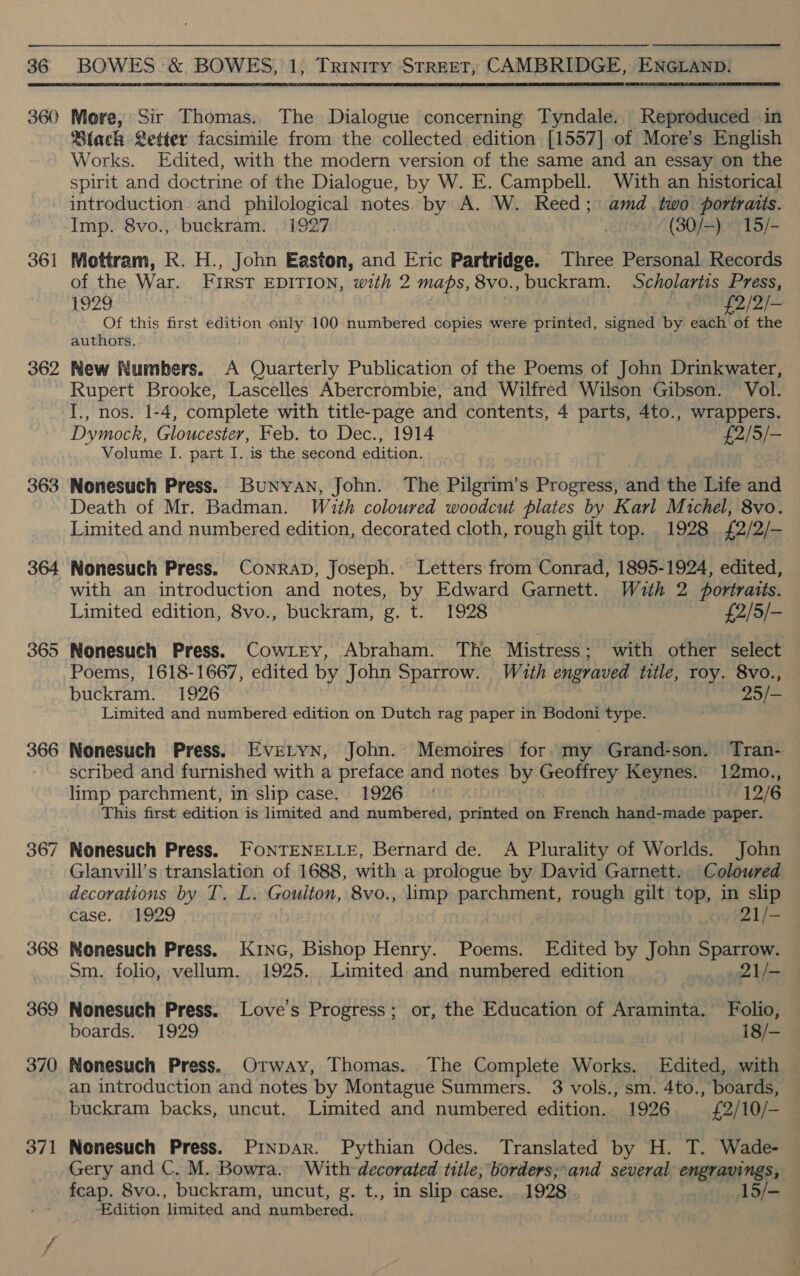 360 361 362 363 364 365 366 367 369 370 371  More, Sir Thomas. The Dialogue concerning Tyndale. Reproduced in Black Letter facsimile from the collected edition [1557] of More’s English Works. Edited, with the modern version of the same and an essay on the spirit and doctrine of the Dialogue, by W. E. Campbell. With an historical introduction and philological notes: by A. W. Reed; amd two portraits. Imp. 8vo., buckram. | 1927 . (30/—) 15/- Mottram, R. H., John Easton, and Eric Partridge. Three Personal Records of the War. FIRST EDITION, with 2 maps, 8vo.,buckram. Scholartis Press, 1929 £2/2/- Of this first edition only 100 numbered copies were printed, signed by each of the authors, New Numbers. A Quarterly Publication of the Poems of John Drinkwater, Rupert Brooke, Lascelles Abercrombie, and Wilfred Wilson Gibson. Vol. I., nos. 1-4, complete with title-page and contents, 4 parts, 4to., wrappers. Dymock, Gloucester, Feb. to Dec., 1914 £2/5/- Volume I. part I. is the second edition. Nonesuch Press. Bunyan, John. The Pilgrim’s Progress, and the Life and Death of Mr. Badman. Wauth coloured woodcut plates by Karl Michel, 8vo. Limited and numbered edition, decorated cloth, rough gilt top. 1928 £2/2/— with an introduction and notes, by Edward Garnett. With 2 portraits. Limited edition, 8vo., buckram, g. t. 1928 £2/5/- Nonesuch Press. Cowrry, Abraham. The Mistress ; with other select Poems, 1618-1667, edited by John Sparrow. Wauth engraved title, roy. 8vo., buckram. 1926 25/- Limited and numbered edition on Dutch rag paper in Bodoni type. Nonesuch Press. Evretyn, John. Memoires for my Grand-son. Tran- scribed and furnished with a preface and notes by Geoffrey Keynes. 12mo., limp parchment, in slip case. 1926 ° 12/6 This first edition is limited and numbered, printed on French hand- made paper. Nonesuch Press. FONTENELLE, Bernard de. A Plurality of Worlds. John Glanvill’s translation of 1688, with a prologue by David Garnett. Coloured decorations by T. L. Goulton, 8vo., limp parchment, rough gilt oP, in slip case. 1929 Z1j- Nonesuch Press. Kinc, Bishop Henry. Poems. Edited by John oie Sm. folio, vellum. 1925. Limited and numbered edition 21/- Nonesuch Press. Love's Progress; or, the Education of Araminta. Folio, boards. 1929 18/- Nonesuch Press. Otway, Thomas. . The Complete Works. Edited, with — an introduction and notes by Montague Summers. 3 vols., sm. 4to., boards, buckram backs, uncut. Limited and numbered edition. 1926 £2/10/- Nonesuch Press. PINDAR. Pythian Odes. Translated by H. T. Wade- Gery and C. M. Bowra. With decorated title; borders;*and several engravings, fcap. 8vo., buckram, uncut, g. t., in slip case. 1928 15/- ‘Edition limited and numbered.