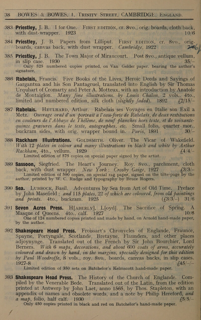 384 385 386 387 388 389 390 393      with dust-wrapper. 1923 10/6 Priestley, J. B. Papers from Lilliput. First EpITION, cr. 8vo., orig. boards, canvas back, with dust wrapper.. Cambridge, 1922 ae a.) Priestley, J.B. The Town Major of Miraucourt.. Post 8vo., antique vellum, in slip case. 1930 35/— Only 525 numbered copies printed, on Van Gelder paper. pearing the author’s signature, Rabelais, Francis. Five Books of the Lives, Heroic Deeds and Sayings of Gargantua and his Son Pantagruel, translated into English by Sir Thomas Urquhart of Cromarty and Peter A. Motteux, with an introduction by Anatole de Montaiglon. Many fine llustrations. by Louis Chalon, 2 vols., 4to., limited and numbered edition, silk cloth (slightly faded). 1892 £2/15/- Rabelais. HeEuLHarp, Arthur. Rabelais ses Voyages en Italie son Exil a Metz. Ouvrage orné d'un portrait al eau-forte de Rabelats, de deux restitutions en couleurs del Abbaye de Théleme, de neuf planches hors texte, et de soixante- quinze gravures dans le texte, autographes, etc. Small folio, quarter mor., buckram sides, with orig. wrapper bound in. . Paris, 1891 30/—- Rackham Illustrations. GoLpsmirH. Oliver. The Vicar of Wakefield. With 12 plates im colour and many illustrations im black and white by Arthur Rackham, 4to., vellum. 1929 £4/4/-_ Limited edition of 575 copies on special paper ened by the artist. Sassoon, Siegfried. The Heart’s Journey. Roy. 8vo., parchment, cloth back, with dust wrapper. New York: Crosby Gaige, 1927 £3/3/- Limited edition of 590 copies, on special rag paper, signed on the tilte-page by the author, printed by W. C. Rudge and typography by Bruce Rogers. Sea. Lussock, Basil. Adventures by Sea from Art of Old Time. Preface by John Masefield ; and 115 plates, 22 of which are coloured, from old paintings and prints. Ato., buckram. 1925 (£3/3/-) 31/6 Seven Acres Press. H[apserty], Lfoyd]. The Sacrifice of Spring. A Masque of Queens. 4to., calf. 1927 | 10/6 One of 124 numbered copies printed and made by hand, on Arnold hand-made paper, by the author. Shakespeare Head Press. Froissart’s Chronycles of Englande, Fraunce, Spayne, Portyngale, Scotlande, Bretayne, Flaunders, and other places adjoynynge. Translated out of the French by Sir John Bourchier, Lord Berners. With 6 maps, decorations, and about 600 coats of arms, accurately coloured and drawn by hand, in the margins, specially designed for this edition by Paul Woodroffe, 8 vols., roy. 8vo., boards, canvas backs, in slip cases. 1927-8 £45/—/- Limited edition of 350 sets on Batchelor’s Kelmscott hand-made paper. Shakespeare Head Press. The History of the Church of Englande. Com- piled by the Venerable Bede. Translated out of the Latin, from the edition printed at Antwerp by John Laet, anno 1565, by Thos. Stapleton, with an appendix of names and obsolete words, and a note by Philip Hereford, and a map, folio, half calf. 1930. £5/5/— Only 450 copies printed in black and red on Batchelor’s hand-made paper.