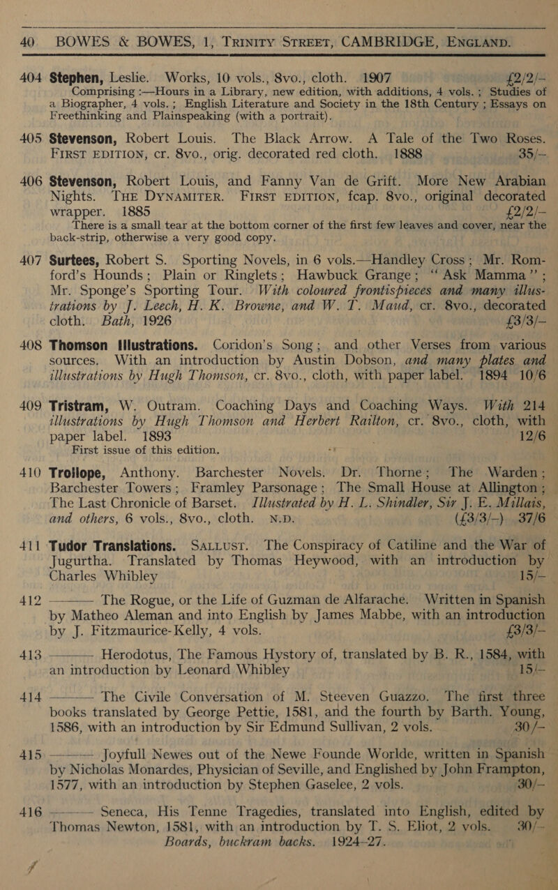  404 405 406 407 408 409 410 411 412 413 414  Stephen, Leslie. Works, 10 vols., 8vo., cloth. 1907 £2/2/- Comprising :—Hours in a Library, new edition, with additions, 4 vols. ; Studies of a Biographer, 4 vols.; English Literature and Society in the 18th Century ; Essays on Freethinking and Plainspeaking (with a portrait). Stevenson, Robert Louis. The Black Arrow. A Tale of the Two Roses. FIRST EDITION, cr. 8vo., orig. decorated red cloth. 1888 35/— Stevenson, Robert Louis, and Fanny Van de Grift. More New Arabian Nights. THE DYNAMITER. FIRST EDITION, fcap. 8vo., original decorated wrapper. 1885 2 £2/2/— There is a small tear at the bottom corner of the first few leaves and cover, near the back-strip, otherwise a very good copy. Surtees, ; Mr. Rom- ford’s Hounds; Plain or Ringlets; Hawbuck Grange; “‘ Ask Mamma” ; — Mr. Sponge’s Sporting Tour. Wuth coloured frontispireces and many illus- trations by J. Leech, H. K. Browne, and W. T. Maud, cr. 8vo., decorated cloth. Bath, 1926 £3/3/— Thomson Illustrations. Coridon’s Song ; ante other Verses from various sources. With an introduction by Austin Dobson, and many plates and illustrations by Hugh Thomson, cr. 8vo., cloth, with paper label. 1894 10/6  Tristram, W. Outram. Coaching Days and Coaching Ways. Wuth 214 illustrations by Hugh Thomson and Herbert Railton, cr. 8vo., cloth, with paper label. 1893 Tae First issue of this edition. Trollope, Anthony. Barchester Novels. Dr. Thorne; The Warden: Barchester Towers; Framley Parsonage; The Small House at Allington ; The Last Chronicle of Barset. Illustrated by H. L. Shindler, Sw J. E. Millais, and others, 6 vols., 8vo., cloth. N.p. (£3/3/-) 37/6 Tudor Translations. Sar_ust. The Conspiracy of Catilime and the War of Jugurtha. Translated by Thomas Heywood, with an introduction by Charles Whibley 15/— ——— The Rogue, or the Life of Guzman de Alfarache. Written in Spanish by Matheo Aleman and into English by James Mabbe, with an introduction by J. Fitzmaurice- Kelly, 4 vols. £3/3/—_ Herodotus, The Famous Hystory of, translated by B. R., 1584, with an introduction by Leonard Whibley 15/-   The Civile Conversation of M. Steeven Guazzo. The first three books translated by George Pettie, 1581, and the fourth by Barth. Young, © 1586, with an introduction by Sir Edmund Sullivan, 2 vols. 80/- by Nicholas Monardes, Physician of Seville, and Englished by John Frampton, 1577, with an introduction by Stephen Gaselee, 2 vols. 30/— — Seneca, His Tenne Tragedies, translated into English, edited by Thomas Newton, 1581, with an introduction by T. S. Ehot, 2 vols. 30/- Boards, buckram backs. 1924-27. ot
