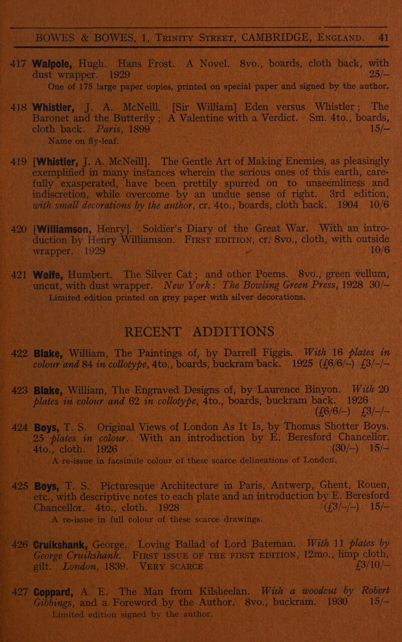 ! BOWES, &amp; i be 1): ee reiag SUREET, CAMBRIDGE, ENGLAND. ns | Bea  417. Walpole, Hast Has Frost. A Novel. Syo) boards, cloth back, wath dust wrapper. 1929 25/— ‘One of 175 large it ae printed on special paper and signed by the author, 418 Whistler, fs McNeill. [Sir William] Eden versus “Whistler ; The -. Baronet and the Butterfly; A yee with a Verdict. Sm. 4to., boards, cloth back. Paris, 1899 f lial 15/- Name on fly-leaf. 4 an é : _ 419 [Whistler, J. A. McNeill]. The Gentle Art of Making Enemies, as pleasingly _ exemplified in many instances wherein the serious ones of this earth, care- _ fully exasperated, have been prettily spurred on to unseemliness and — ‘indiscretion, while overcome by an undue sense of right. 3rd edition, ‘ with small decovations by the author, cr. Ato., boards, cloth back. 1904 10/6 #420 [Williamson, Henry]. Soldier s Diary of the Great War. With an intro- duction by Henry Williamson. First EDITION, cr! 8vo., cloth, with outside De dae 1929 i yy 10/6 42 1 Wolfe, Humbert. The Silver Cat ; nnd other Poems. 8vo., green vellum, . uncut, with dust wrapper. New York: The Bowling Green Press, 1928 30/- Limited As ote Seas on grey paper with silver decorations. RECENT ADDITIONS 422, Blake, William, The Paintings: of, by Darrell Hens. With 16 plates in eh panied ed 84. 1m cence Ato., boards, buckram back. 1925. (8/6) aa 423 Blake, ‘William, The Engraved Deion: of, by Laie Binyon. With 20 | plates % wm colour and 62 in collotype, Ato., boards, yup back. 1926 SIBLE) f8/-/- ; 424 Boys, T. oe eOnpinal Views of London Ae It Is, by Thomas Shotter Boys. | 25 plates m colour.. With an ie Weaegeaty by E. Beresford Chancellor. Ato: Pelottiir L926 2 45 , -(30/-) 15/- | A-re- issue in facsimile colour of these scarce delineations of TOs » 495 : Boys) pbag as Hictireatite Aviictre in Paris, Antwerp, Bent, Rouen, -etc., with descriptive notes to each plate and an introduction by E. Beresford _ : Chancellor. Ato., cloth. 1928 reyes oa he | ; A re-issue in full colour of these scarce e Crawines X Bie ks ) A) a 426 Cruikshank, ga Dovey Ballad of Lord Bateman. With 11 plates by a ~ George Cruikshank. FIRST ISSUE OF THE FIRST Es {2mo., limp cloth, 4 - peut London, 1839. VERY SCARCE : ee | 7 | $3/0/— 427 Counaed: A. E,. The Man ‘fron Heeb tia: With a woodcut by Robert ‘ Gibbings, and a Foreword by the Author, 8vo., co citdaent 1930 15/— Limited ON: city ah the ge A ‘ 