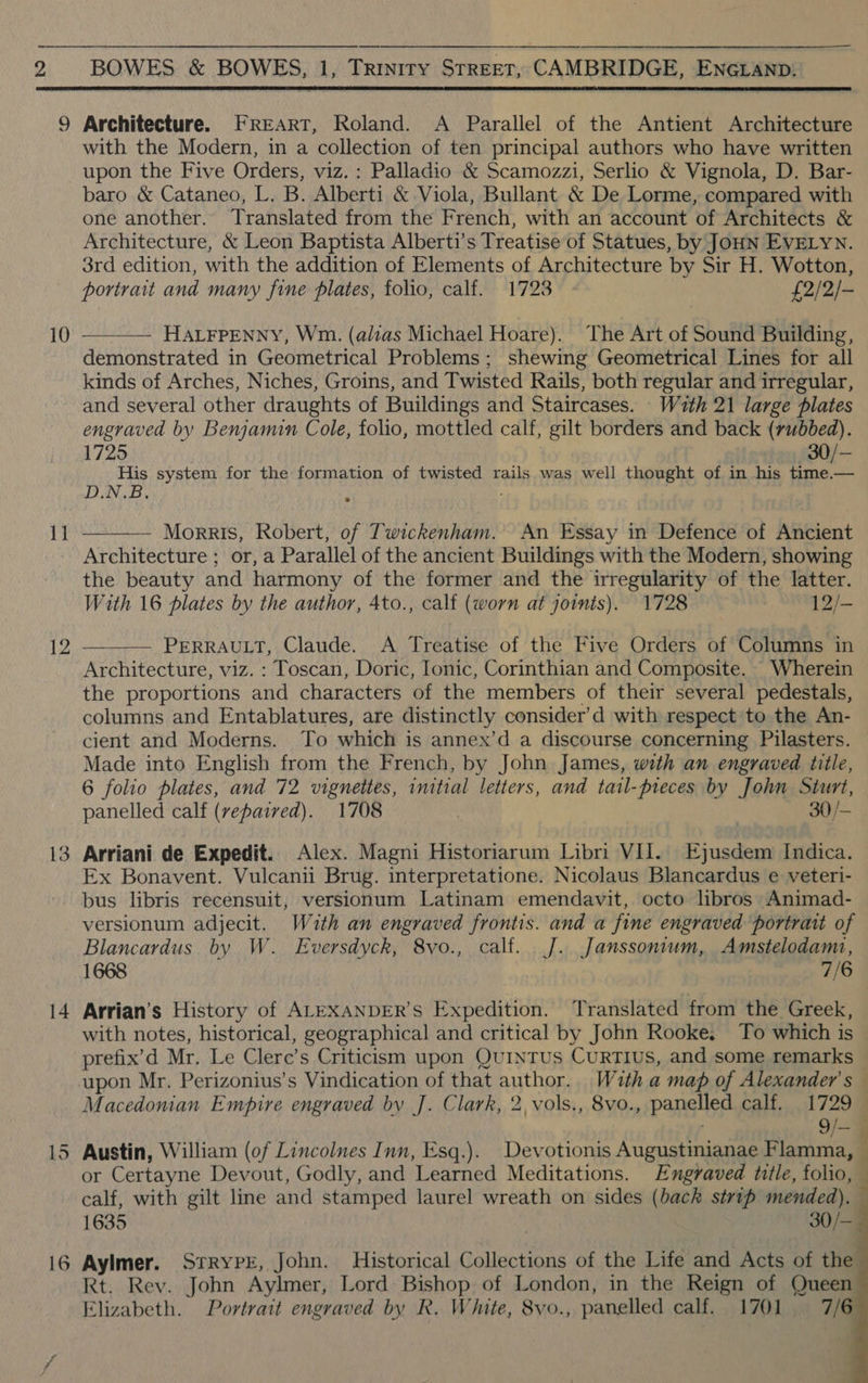  2 10 11 12 13 14 16 Architecture. FREART, Roland. A Parallel of the Antient Architecture with the Modern, in a collection of ten principal authors who have written upon the Five Orders, viz. : Palladio &amp; Scamozzi, Serlio &amp; Vignola, D. Bar- baro &amp; Cataneo, L. B. Alberti &amp; Viola, Bullant &amp; De Lorme, compared with one another. Translated from the French, with an account of Architects &amp; Architecture, &amp; Leon Baptista Alberti’s Treatise of Statues, by JOHN EVELYN. 3rd edition, with the addition of Elements of Architecture by Sir H. Wotton, portrait and many fine plates, folio, calf. 1723. - £2/2/-  HALFPENNY, Wm. (alias Michael Hoare). The Art of Sound Building, demonstrated in Geometrical Problems; shewing Geometrical Lines for all kinds of Arches, Niches, Groins, and Twisted Rails, both regular and irregular, and several other draughts of Buildings and Staircases. With 21 large plates engraved by Benjamin Cole, folio, mottled calf, gilt borders and back (rubbed). 1725 30/- His system for the formation of twisted rails was well thought of in his time.— D.N.B ;  Morris, Robert, of Twickenham. An Essay in Defence of Ancient Architecture ; or, a Parallel of the ancient Buildings with the Modern, showing the beauty and harmony of the former and the irregularity of the latter. With 16 plates by the author, 4to., calf (worn at joints). 1728 12/- PERRAULT, Claude. A Treatise of the Five Orders of Columns in Architecture, viz. : Toscan, Doric, Ionic, Corinthian and Composite. Wherein the proportions and characters of the members of their several pedestals, columns and Entablatures, are distinctly consider’d with respect to the An- cient and Moderns. To which is annex’d a discourse concerning Pilasters. — Made into English from the French, by John James, with an engraved title, 6 folio plates, and 72 vignettes, initial letters, and tatl-preces by John Sturt, panelled calf (repaired). 1708 30/-  Arriani de Expedit. Alex. Magni Historiarum Libri VII. Ejusdem Indica. Ex Bonavent. Vulcanii Brug. interpretatione. Nicolaus Blancardus e veteri- bus libris recensuit, versionum Latinam emendavit, octo libros Animad- versionum adjecit. With an engraved frontis. and a fine engraved ‘portrait of Blancardus by W. Eversdyck, 8vo., calf. J. Janssonium, Amstelodam, 1668 7/6 Arrian’s History of ALEXANDER’s Expedition. Translated from the Greek, with notes, historical, geographical and critical by John Rooke. To which is prefix’d Mr. Le Clere’s Criticism upon QuinTUS CuURTIUS, and some remarks upon Mr. Perizonius’s Vindication of that author. With a map of Alexander's — Macedonian Empire engraved by J. Clark, 2, vols., 8vo., panelled calf. 1729 — . 9/— Austin, William (of Lincolnes Inn, Esq.). Devotionis Augustinianae Flamma, or Certayne Devout, Godly, and Learned Meditations. Engraved title, folio, calf, with gilt line and stamped laurel wreath on sides (back strip mended). 1635 30/— Aylmer. StrypeE, John. Historical Collections of the Life and Acts of the Rt. Rev. John Aylmer, Lord Bishop of London, in the Reign of Queen Elizabeth. Portrait engraved by R. White, 8vo., panelled calf. 1701 7/6   