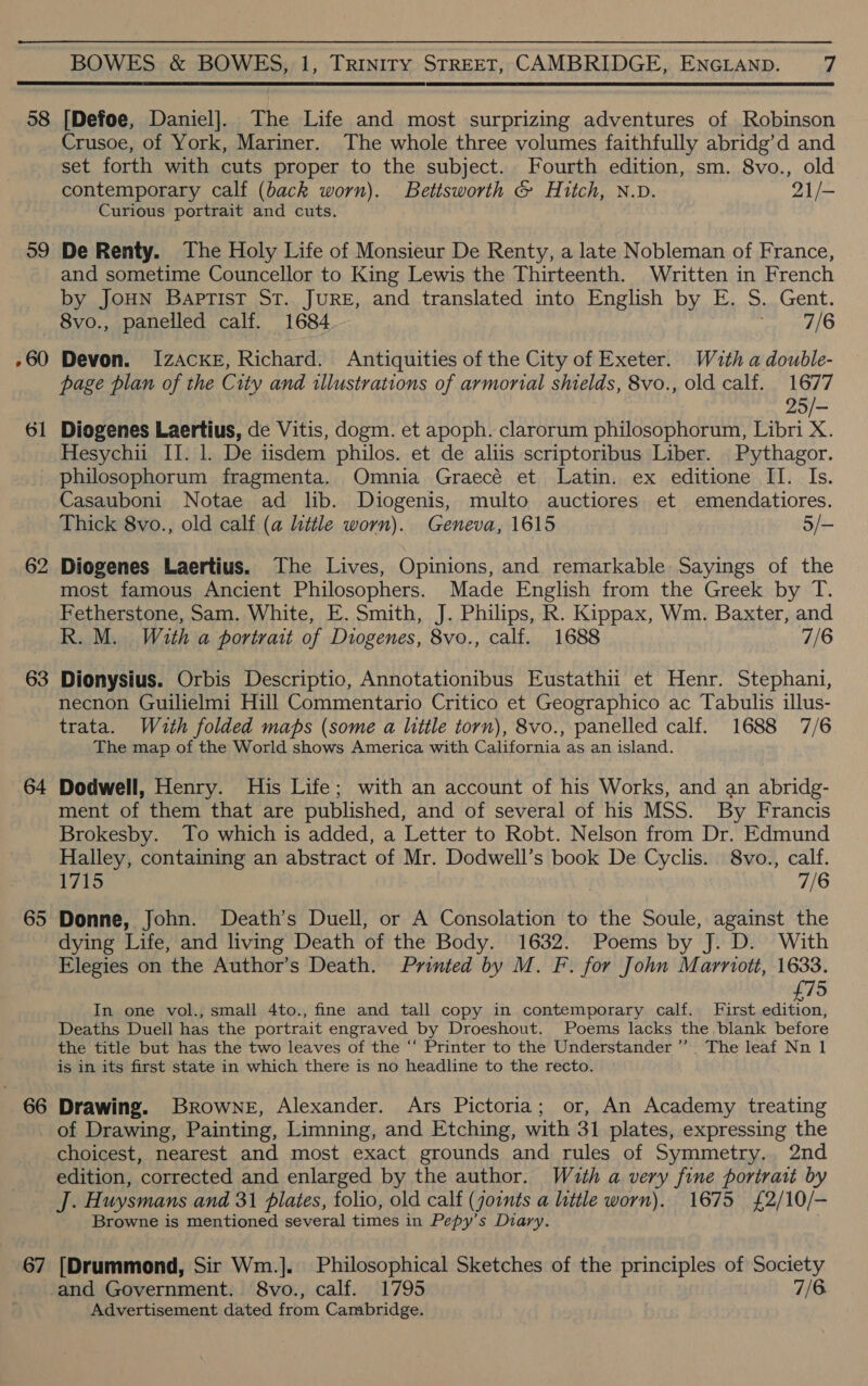 58 39 , 60 — 6 62 63 64 65 66 67 BOWES &amp; BOWES, 1, TRINITY STREET, CAMBRIDGE, ENGLAND. 7 [Defoe, Daniel]. The Life and most surprizing adventures of Robinson Crusoe, of York, Mariner. The whole three volumes faithfully abridg’d and set forth with cuts proper to the subject. Fourth edition, sm. 8vo., old contemporary calf (back worn). Bettsworth &amp; Hitch, N.D. 21/- Curious portrait and cuts. De Renty. The Holy Life of Monsieur De Renty, a late Nobleman of France, and sometime Councellor to King Lewis the Thirteenth. Written in French by JouN Baptist St. JURE, and translated into English by E. S. Gent. 8vo., panelled calf. 1684 gerne 11) Devon. I[zAckE, Richard. Antiquities of the City of Exeter. With a double- page plan of the City and illustrations of armorial shields, 8vo., old calf. 1677 25/- Diogenes Laertius, de Vitis, dogm. et apoph. clarorum philosophorum, Libri X. Hesychii II. 1. De iisdem philos. et de aliis scriptoribus Liber. Pythagor. philosophorum fragmenta. Omnia Graecé et Latin. ex editione II. Is. Casauboni Notae ad lib. Diogenis, multo auctiores et emendatiores. Thick 8vo., old calf (a little worn). Geneva, 1615 5/— Diogenes Laertius. The Lives, Opinions, and remarkable Sayings of the most famous Ancient Philosophers. Made English from the Greek by T. Fetherstone, Sam, White, E. Smith, J. Philips, R. Kippax, Wm. Baxter, and R. M. With a portrait of Diogenes, 8vo., calf. 1688 7/6 Dionysius. Orbis Descriptio, Annotationibus Eustathii et Henr. Stephani, necnon Guilielmi Hill Commentario Critico et Geographico ac Tabulis illus- trata. Wuth folded maps (some a little torn), 8vo., panelled calf. 1688 7/6 The map of the World shows America with California as an island. Dodwell, Henry. His Life; with an account of his Works, and an abridg- ment of them that are published, and of several of his MSS. By Francis Brokesby. To which is added, a Letter to Robt. Nelson from Dr. Edmund Halley, containing an abstract of Mr. Dodwell’s book De Cyclis. 8vo., calf. 1715 7/6 Donne, John. Death’s Duell, or A Consolation to the Soule, against the dying Life, and living Death of the Body. 1632. Poems by J. D. With Elegies on the Author’s Death. Printed by M. F. for John Marriott, 1633. £75 In one vol., small 4to., fine and tall copy in contemporary calf. First edition, Deaths Duell has the portrait engraved by Droeshout. Poems lacks the blank before the title but has the two leaves of the “‘ Printer to the Understander’”’ The leaf Nn 1 is in its first state in which there is no headline to the recto. Drawing. Browne, Alexander. Ars Pictoria; or, An Academy treating of Drawing, Painting, Limning, and Etching, with 31 plates, expressing the choicest, nearest and most exact grounds and rules of Symmetry. 2nd edition, corrected and enlarged by the author. Wuth a very fine portrait by J. Huysmans and 31 plates, folio, old calf (joints a little worn). 1675 £2/10/- Browne is mentioned several times in Pepy’s Diary. [Drummond, Sir Wm.]. Philosophical Sketches of the principles of Society and Government. 8vo., calf. 1795 7/6. Advertisement dated from Cambridge.
