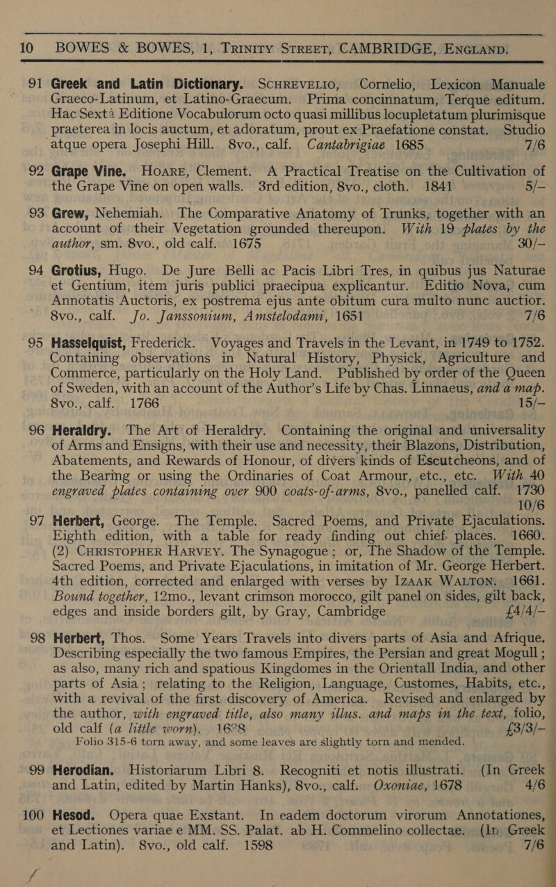 91 92 93 94 95 96 DL 9 00 100   Greek and Latin Dictionary. ScHREVELIO, Cornelio, Lexicon Manuale Graeco-Latinum, et Latino-Graecum. Prima concinnatum, Terque editum. Hac Sexta Editione Vocabulorum octo quasi millibus locupletatum plurimisque praeterea in locis auctum, et adoratum, prout ex Praefatione constat. Studio -atque opera Josephi Hill. 8vo., calf. Cantabrigiae 1685 7/6 Grape Vine. Hoare, Clement. A Practical Treatise on the Cultivation of the Grape Vine on open walls. 3rd edition, 8vo., cloth. 1841 5/- Grew, Nehemiah. The Comparative Anatomy of Trunks, together with an account of their Vegetation grounded thereupon. Wuth 19 Plates by the author, sm. 8vo., old calf. 1675 30/— Grotius, Hugo. De Jure Belli ac Pacis Libri Tres, in quibus jus Naturae et Gentium, item juris publici praecipua explicantur. Editio Nova, cum Annotatis Auctoris, ex postrema ejus ante obitum cura multo nunc auctior. 8vo., calf. Jo. Janssonium, Amstelodam, 1651 7/6 Hasselquist, Frederick. Voyages and Travels in the Levant, in 1749 to 1752. Containing observations in Natural History, Physick, Agriculture and Commerce, particularly on the Holy Land. Published by order of the Queen of Sweden, with an account of the Author’s Life by Chas. Linnaeus, and a map. 8vo., calf. 1766 15/- Heraldry. The Art of Heraldry. Containing the original and universality of Arms and Ensigns, with their use and necessity, their Blazons, Distribution, Abatements, and Rewards of Honour, of divers kinds of Escutcheons, and of the Bearing or using the Ordinaries of Coat Armour, etc., etc. With 40 engraved plates containing over 900 coats-of-arms, 8vo., panelled calf. Ce 10/6 Herbert, George. The Temple. Sacred Poems, and Private Ejaculations. Eighth edition, with a table for ready finding out chief. places. 1660. (2) CHRISTOPHER HARVEY. The Synagogue; or, The Shadow of the Temple. Sacred Poems, and Private Ejaculations, in imitation of Mr. George Herbert. 4th edition, corrected and enlarged with verses by 1ZAAK WALTON. 1661. Bound together, 12mo., levant crimson morocco, gilt panel on sides, gilt back, edges and inside borders gilt, by Gray, Cambridge £4/4/- Herbert, Thos. Some Years Travels into divers parts of Asia and Afrique. Describing especially the two famous Empires, the Persian and great Mogull ; as also, many rich and spatious Kingdomes in the Orientall India, and other parts of Asia; relating to the Religion, Language, Customes, Habits, etc., with a revival of the first discovery of America. Revised and enlarged by Folio 315-6 torn away, and some leaves are slightly torn and mended. Herodian. Historiarum Libri 8. Recogniti et notis illustrati. (In Greek Hesod. Opera quae Exstant. In eadem doctorum virorum Annotationes, and Latin). 8vo., old calf. 1598 7/6