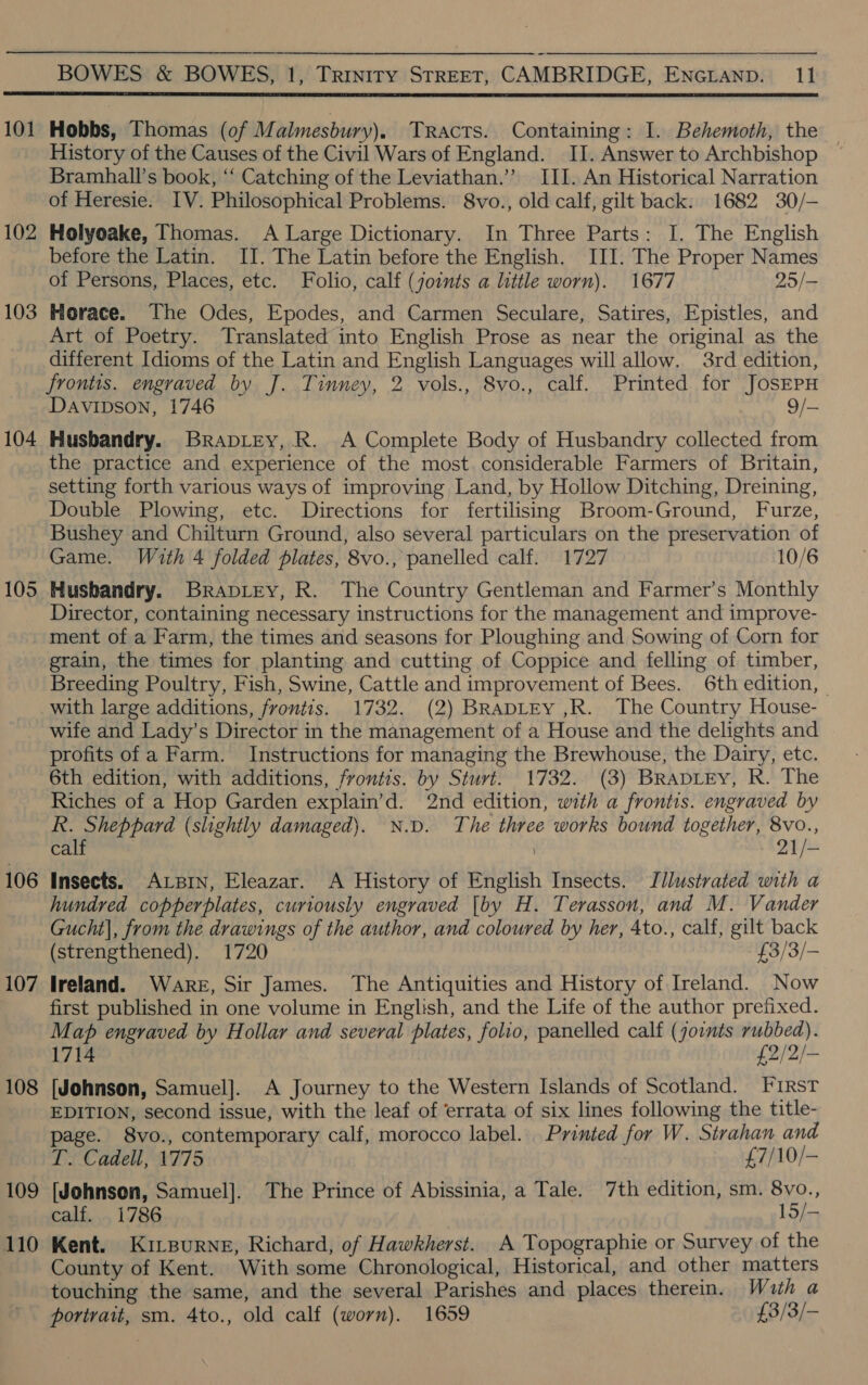  101 102 103 104 105 106 107 108 109 110 Hobbs, Thomas (of Malmesbury). Tracts. Containing: I. Behemoth, the History of the Causes of the Civil Wars of England. II. Answer to Archbishop Bramhall’s book, “‘ Catching of the Leviathan.”’ III. An Historical Narration of Heresie. IV. Philosophical Problems. 8vo., old calf, gilt back: 1682 30/— Holyoake, Thomas. A Large Dictionary. In Three Parts: I. The English before the Latin. II. The Latin before the English. III. The Proper Names of Persons, Places, etc. Folio, calf (joints a little worn). 1677 25/— Horace. The Odes, Epodes, and Carmen Seculare, Satires, Epistles, and Art of Poetry. Translated into English Prose as near the original as the different Idioms of the Latin and English Languages will allow. 3rd edition, frontis. engraved by J. Tinney, 2 vols., 8vo., calf. Printed for JosEPH Davipson, 1746 9/— Husbandry. Brapitey, .R. A Complete Body of Husbandry collected from the practice and experience of the most. considerable Farmers of Britain, setting forth various ways of improving Land, by Hollow Ditching, Dreining, Double Plowing, etc. Directions for fertilising Broom-Ground, Furze, Bushey and Chilturn Ground, also several particulars on the preservation of Game. With 4 folded plates, 8vo., panelled calf. 1727 10/6 Husbandry. Brapiey, R. The Country Gentleman and Farmer’s Monthly Director, containing necessary instructions for the management and improve- ment of a Farm, the times and seasons for Ploughing and Sowing of Corn for grain, the times for planting and cutting of Coppice and felling of timber, Breeding Poultry, Fish, Swine, Cattle and improvement of Bees. 6th edition, | with large additions, frontis. 1732. (2) BRADLEY ,R. The Country House- wife and Lady’s Director in the management of a House and the delights and profits of a Farm. Instructions for managing the Brewhouse, the Dairy, etc. 6th edition, with additions, frontis. by Sturt. 1732. (3) BRapLEy, R. The Riches of a Hop Garden explain’d. 2nd edition, with a frontis. engraved by R. Sheppard (slightly damaged). N.D. The three works bound together, 8vo., calf \ AY / = Insects. Arpin, Eleazar. A History of English Insects. Jllustrated with a hundred copperplates, curiously engraved [by H. Terasson, and M. Vander Gucht], from the drawings of the author, and coloured by her, 4to., calf, gilt back (strengthened). 1720 £3/3/- Ireland. Ware, Sir James. The Antiquities and History of Ireland. Now first published in one volume in English, and the Life of the author prefixed. Map engraved by Hollar and several plates, folio, panelled calf (joints rubbed). 1714 £2/2/- (Johnson, Samuel]. A Journey to the Western Islands of Scotland. First EDITION, second issue, with the leaf of ‘errata of six lines following the title- page. 8vo., contemporary calf, morocco label. Printed for W. Strahan and LT. Cadell, 1775 £7/10/- (Johnson, Samuel]. The Prince of Abissinia, a Tale. 7th edition, sm. 8vo., calf. 1786 15/— Kent. Kirsurne, Richard, of Hawkherst. A Topographie or Survey of the County of Kent. With some Chronological, Historical, and other matters touching the same, and the several Parishes and places therein. Wath a portrait, sm. 4to., old calf (worn). 1659 £3/3/-