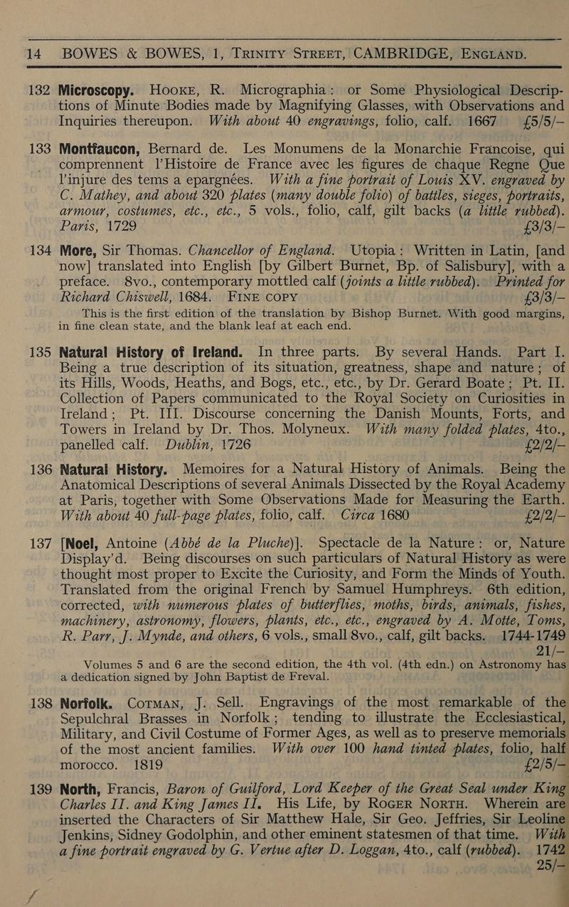  132 Microscopy. Hooxe, R. Micrographia: or Some Physiological Descrip- tions of Minute Bodies made by Magnifying Glasses, with Observations and Inquiries thereupon. Wath about 40 engravings, folio, calf. 1667 £5/5/- 133 Montfaucon, Bernard de. Les Monumens de la Monarchie Francoise, qui comprennent |’Histoire de France avec les figures de chaque Regne Que l'injure des tems a epargnées. With a fine portrait of Louis XV. engraved by C. Mathey, and about 320 plates (many double folio) of battles, sieges, portratts, armour, costumes, etc., etc., 5 vols., folio, calf, gilt backs (a little rubbed). Paris, 1729 £3/3/- 134 More, Sir Thomas. Chancellor of England. Utopia: Written in Latin, [and now] translated into English [by Gilbert Burnet, Bp. of Salisbury], with a preface. 8vo., contemporary mottled calf (joints a little rubbed). Printed for Richard Chiswell, 1684. FINE COPY £3/3/- This is the first edition of the translation by Bishop Burnet. With good margins, in fine clean state, and the blank leaf at each end. 135 Natural History of Ireland. In three parts. By several Hands. Part I. Being a true description of its situation, greatness, shape and nature; of its Hills, Woods, Heaths, and Bogs, etc., etc., by Dr. Gerard Boate; Pt. II. Collection of Papers communicated to the Royal Society on Curiosities in Ireland; Pt. III. Discourse concerning the Danish Mounts, Forts, and Towers in Ireland by Dr. Thos. Molyneux. Wzuth many folded plates, 4to., panelled calf. Dublin, 1726 £2/2/- 136 Natural History. Memoires for a Natural History of Animals. Being the Anatomical Descriptions of several Animals Dissected by the Royal Academy at Paris, together with Some Observations Made for Measuring the Earth. With about 40 full-page plates, folio, calf. Circa 1680 £2/2/- 137 [Noel, Antoine (Abbé de la Pluche)|. Spectacle de la Nature: or, Nature Display’d. Being discourses on such particulars of Natural History as were thought most proper to Excite the Curiosity, and Form the Minds of Youth. Translated from the original French by Samuel Humphreys. 6th edition, corrected, with numerous plates of butterflies, moths, birds, animals, fishes, machinery, astronomy, flowers, plants, etc., etc., engraved by A. Motte, Toms, R. Parr, J. Mynde, and others, 6 vols., small 8vo., calf, gilt backs. 1744-1749 21/- Volumes 5 and 6 are the second edition, the 4th vol. (4th edn.) on Astronomy se a dedication signed by John Baptist de Freval. 138 Norfolk. Corman, J. Sell. Engravings of the most remarkable of the Sepulchral Brasses in Norfolk; tending to illustrate the Ecclesiastical, Military, and Civil Costume of Former Ages, as well as to preserve memorials of the most ancient families. Wuth over 100 hand tinted plates, folio, half morocco. 1819 £2/5/- 139 North, Francis, Baron of Guilford, Lord Keeper of the Great Seal under King Charles II. and King James II. His Life, by RocER Nortu. Wherein are inserted the Characters of Sir Matthew Hale, Sir Geo. Jeffries, Sir Leoling Jenkins, Sidney Godolphin, and other eminent statesmen of that time. With a fine portrait engraved by G. Vertue after D. Loggan, 4to., calf (rubbed). 1742   7