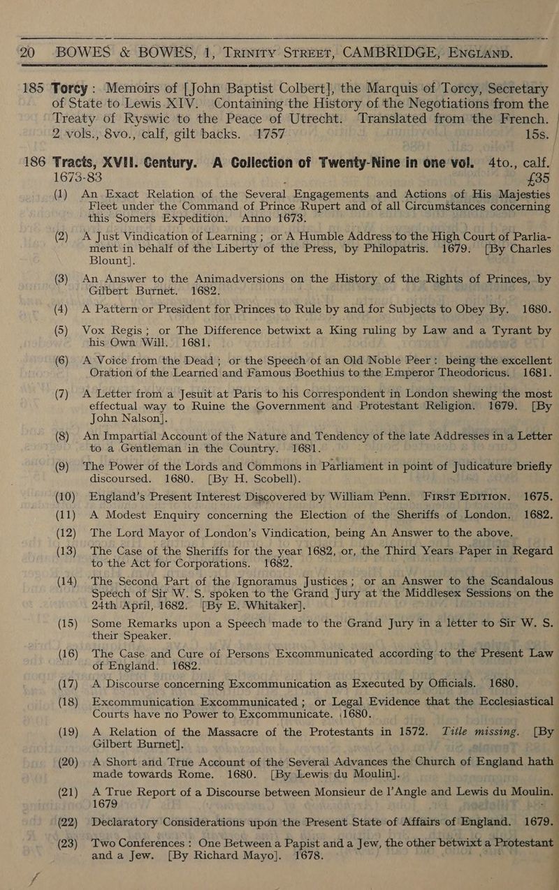 20 -BOWES &amp; BOWES, 1, Trinity StreET, CAMBRIDGE, ENncLaAnp.   185 Torey: Memoirs of [John Baptist Colbert], the Marquis of Torey, Secretary of State to Lewis XIV. Containing the History of the Negotiations from the Treaty of Ryswic to the Peace of Utrecht. aerate from the French. 2 -vols., 8vo., calf, gilt backs. . 1757 15s. | 186 Tracts, XVII. Gentury. A Collection of Twenty-Nine in one vol. 4to., calf. 1673-83 £35 (1) An.Exact Relation of the are Engagements and Actions of His Majesties Fleet under the Command of Prince Rupert and of all Circumstances concerning this Somers Expedition. Anno 1673. (2) A Just Vindication of Learning ; or A Humble Address to the High Court of Parlia- ment in behalf of the Liberty of the Press, by Philopatris. 1679: [By Charles Blount]. (3) An Answer to the Animadversions on the History of the Rights of Princes, by Gilbert Burnet. 1682. (4) A Pattern or President for Princes to Rule by and for Subjects to Obey By. 1680. (5) Vox Regis; or The Difference betwixt a King ruling by Law and a Tyrant by his Own Will. 1681, (6) A Voice from the Dead ; or the Speech of an Old Noble Peer: being the excellent Oration of the Learned and Famous Boethius to the Emperor Theodoricus. 1681. (7) A Letter from a Jesuit at Paris to his Correspondent in London shewing the most effectual way to Ruine the Government and Protestant Religion. 1679. [By John Nalson]. (8) An Impartial Account of the Nature and we ty of the late Addresses in a Letter to a Gentleman in the Country. 1681. (9) The Power of the Lords and Commons in Parliament in point of Judicature briefly discoursed. 1680. [By H. Scobell). (10) England’s Present Interest Discovered by William Penn. First Epirion. 1675. ) A Modest Enquiry concerning the Election of the Sheriffs of London. 1682. (12) The Lord Mayor of London’s Vindication, being An Answer to the above. ) The Case of the Sheriffs for the year 1682, or, the Third Years Paper in prea to the Act for Corporations. 1682. (14) The Second Part of the Ignoramus Justices; or an Answer to the Scandalous Speech of Sir W. S. spoken to the Grand Jury at the Middlesex Sessions on the 24th April, 1682. [By E. Whitaker]. (15) Some Remarks upon a Speech made to the Grand Jury in a letter to Sir W. oh their Speaker. (16) The Case and Cure of Persons Excommunicated according to the Present Law of England. 1682. (17) A Discourse concerning Excommunication as Executed by Officials. 1680. (18) Excommunication Excommunicated ; or Legal Evidence that the Ecclesiastical Courts have no Power to. Excommunicate. ,1680. (19) A Relation of the Massacre of the Protestants in 1572. Tvile cameo [By Gilbert Burnet]. made towards Rome. 1680. [By Lewis du Moulin]. (21) A True Report of a Discourse between Monsieur de l’Angle and Lewis du Moulin. 1679 (22) Declaratory Considerations upon the Present State of Affairs of England. 1679. (23) Two Conferences : One Between a Papist and a Jew, the other betwixt a Protestant and a Jew. [By Richard Mayo]. 1678. 7 g i ae