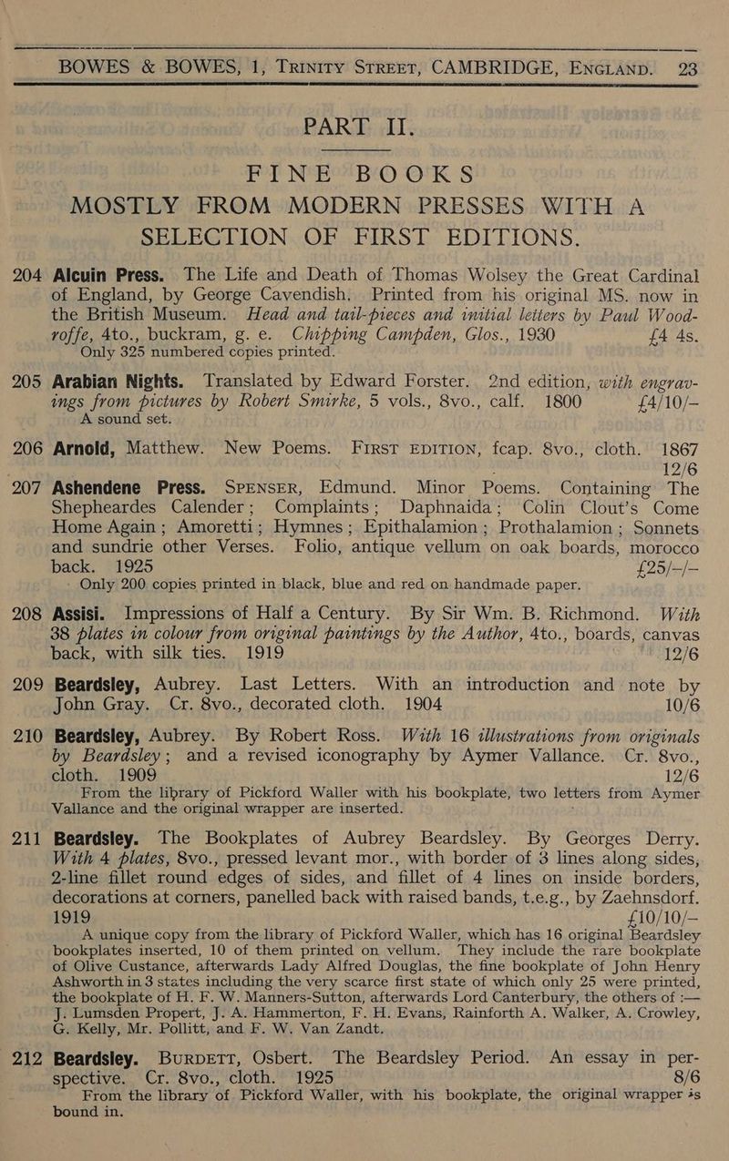   —_—_—_—_— — BOWES &amp; BOWES, 1, Meanie STREET, CAMBRIDGE, ENGLAND. 23   PART II. Pe NOP BE) 18 “MOSTLY FROM MODERN PRESSES WITH A SELECTION. OF FIRST EDITIONS. 204 Alcuin Press. The Life and Death of Thomas Wolsey the Great Cardinal of England, by George Cavendish. Printed from his original MS. now in the British Museum. Head and tatl-pieces and initial letters by Paul Wood- voffe, 4to., buckram, g. e. Chipping Campden, Glos., 1930 £4 As. Only 325 numbered copies printed. 205 Arabian Nights. Translated by Edward Forster. 2nd edition, with engrav- ings from pictures by Robert Smirke, 5 vols., 8vo., calf. 1800 £4/10/- A sound set. 206 Arnold, Matthew. New Poems. First EpDITION, fcap. 8vo., cloth. 1867 , 12/6 207 Ashendene Press. SPENSER, Edmund. Minor Poems. Containing The Shepheardes Calender; Complaints; Daphnaida; Colin Clout’s Come Home Again; Amoretti; Hymnes; Epithalamion ; Prothalamion ; Sonnets and sundrie other Verses. Folio, antique vellum on oak boards, morocco back. *1925 foo pel - Only 200 copies printed in black, blue and red on handmade paper. 208 Assisi. Impressions of Half a Century. By Sir Wm. B. Richmond. With 38 plates in colour from original paintings by the Author, 4to., boards, canvas back, with silk ties. 1919 12/6 209 Beardsley, Aubrey. Last Letters. With an introduction and note by John Gray. Cr. 8vo., decorated cloth. 1904 10/6 210 Beardsley, Aubrey. By Robert Ross. With 16 illustrations from originals by Beardsley; and a revised iconography by Aymer Vallance. Cr. 8vo., cloth. 1909 12/6 From the library of Pickford Waller with his bookplate, two letters from Aymer Vallance and the original wrapper are inserted. 211 Beardsley. The Bookplates of Aubrey Beardsley. By Georges Derry. With 4 plates, 8vo., pressed levant mor., with border of 3 lines along sides, 2-line fillet round edges of sides, and fillet of 4 lines on inside borders, decorations at corners, panelled back with raised bands, t.e.g., by Zaehnsdorf. 1919 £10/10/- A unique copy from the library of Pickford Waller, which has 16 original Beardsley bookplates inserted, 10 of them printed on vellum. They include the rare bookplate of Olive Custance, afterwards Lady Alfred Douglas, the fine bookplate of John Henry Ashworth in 3 states including the very scarce first state of which only 25 were printed, the bookplate of H. F. W. Manners-Sutton, afterwards Lord Canterbury, the others of :— J. Lumsden Propert, J. A. Hammerton, F. H. Evans, Rainforth A. Walker, A. Crowley, G. Kelly, Mr. Pollitt, and F. W. Van Zandt. . 212 Beardsley. Burpertt, Osbert. The Beardsley Period. An essay in per- spective. Cr. 8vo., cloth. 1925 8/6 From the library of Pickford Waller, with his bookplate, the original wrapper 4s bound in.