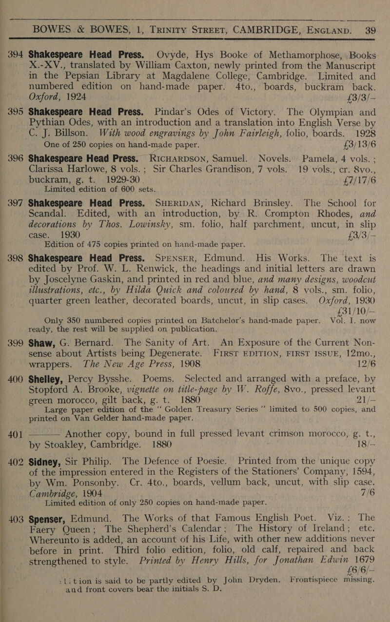   394 395 396 397  Shakespeare Head Press. Ovyde, Hys Booke of Methamorphose, Books X.-XV., translated by William Caxton, newly printed from the Manuscript in the Pepsian Library at Magdalene College, Cambridge. Limited and numbered edition on hand-made paper. 4to., boards, buckram back. Shakespeare Head Press. Pindar’s Odes of Victory. The Olympian and Pythian Odes, with an introduction and a translation into English Verse by C. J. Billson. With wood engravings by John Fairleigh, folio, boards. 1928 One of 250 copies on hand-made paper. £3/13/6 Shakespeare Head Press. RICHARDSON, Samuel. Novels. Pamela, 4 vols. ; Clarissa Harlowe, 8 vols.; Sir Charles Grandison, 7 vols. 19 vols.; cr. 8vo., buckram, g. t. 1929-30. | £7/17/6 Limited edition of 600 sets. Shakespeare Head Press. SHERIDAN, Richard Brinsley. The School for Scandal. Edited, with an introduction, by R. Crompton Rhodes, and decorations by Thos. Lowinsky, sm. folio, half parchment, uncut, in slip Edition of 475 copies printed on hand-made paper. 399 400 403 edited by Prof. W. L. Renwick, the headings and initial letters are drawn by Joscelyne Gaskin, and printed in red and blue, and many designs, woodcut illustrations, etc., by Hilda Quick and coloured by hand, 8 vols., sm. folio, £31/10/— Only 350 numbered copies printed on Batchelor’s hand-made paper. Vol. I. now ready, the rest will be supplied on publication. Shaw, G. Bernard. The Sanity of Art. An Exposure of the Current Non- sense about Artists being Degenerate. FIRST EDITION, FIRST ISSUE, I12mo., wrappers. The New Age Press, 1908 12/6 Shelley, Percy Bysshe. Poems. Selected and arranged with a preface, by Stopford A. Brooke, vignette on title-page by W. Roffe, 8vo., pressed levant green morocco, gilt back, g. t. 1880 21/- Large paper edition of the ‘‘ Golden Treasury Series ”’ limited to 500 copies, and printed on Van Gelder hand-made paper.  Another copy, bound in full pressed levant crimson morocco, g. t., by Stoakley, Cambridge. 1880 18/— Sidney, Sir Philip. The Defence of Poesie. Printed from the unique copy of the impression entered in the Registers of the Stationers’ Company, 1594, by Wm. Ponsonby. Cr. 4to., boards, vellum back, uncut, with slip case. Cambridge, 1904 . 7/6 Limited edition of only 250 copies on hand-made paper. Spenser, Edmund. The Works of that Famous English Poet. Viz.: The Faery Queen; The Shepherd’s Calendar; The History of Ireland; ete. Whereunto is added, an account of his Life, with other new additions never before in print. Third folio edition, folio, old calf, repaired and back strengthened to style. Printed by Henry Hills, for Jonathan Seana ae 6/6/— -Lition is said to be partly edited by John Dryden. Frontispiece missing. and front covers bear the initials S. D.