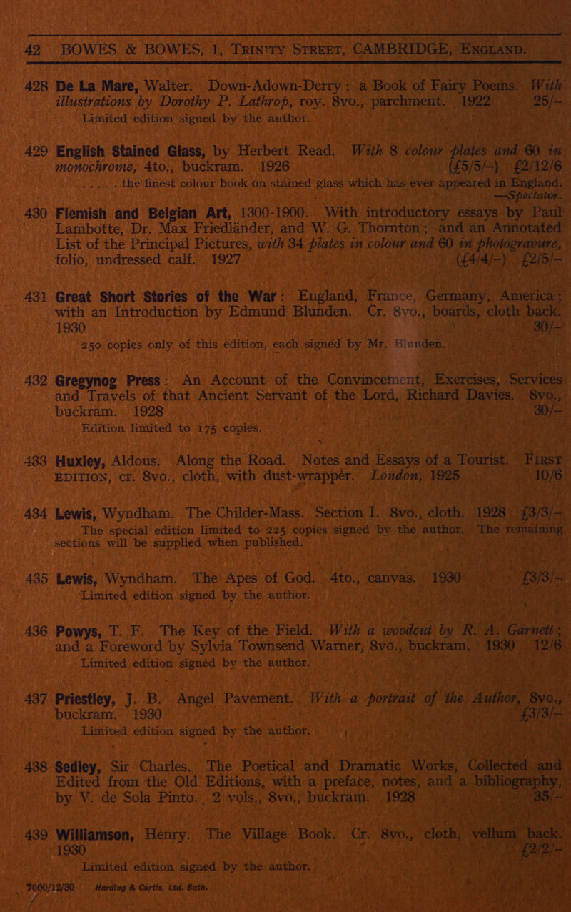   498 De La Mare, Walter. Down- Adown- Denys a Book of Fairy Bharkss With illustrations by Dorothy P. Lathrop, roy. 8vo., eth oe a Limited edition ‘signed by the author. — } Ve 429 English Stained Glass, by Herbert Read. With 8 colow hil Gua 60 in monochrome, 4to., buckram. 1926 . (£5/5/&gt;). £2/12/6 By epaisten ce the nae colour book on stained Blass hike has. ever appeared 4 in England. - Spectator. . 430 Flemish and Belgian Art, 1300-1900. With imtroductory essays by Paul) Lambotte, Dr. Max Friedlander, and W.'G. Thornton; and an Annotated List of the Principal Pictures, with 34 plates im colour and 60 in photogravure, folio, undressed calf. 1927 ig. eae EAL) RAIS «ABI Great Short Stories of the War: Fhelants orice ‘Bana nett with an Introduction by Edmund soneey oa Cr. 8yo., atic dine cloth” back. 1930 Cy ate 250 copies only of this edition, each oe by Mr. Blunden. . ang 432 Gresynog Press: An Account of the Convincement, Gia ie and Travels of that Ancient adidas of the Lord, Richard Says \ 8vo., buckram. 1928 i 3 | ae Edition limited ve 175 copies. , hee 433 Huxley, Aldous. Along the Road. Notes ae ioe of a Tourist. “Fast EDITION, ct. 8vo., cloth, with dust- wrapper. London, 1925 aeceei | 434 Lewis, Wyndham. The Childer-Mass. Section 1 8v0., ‘doe 1928 B15) The special edition limited to 225 copies hi ceat by the author. - The remaining sections will be supplied when published, SPREE AE STP 2 435 ew Wyndham. The Apes of God. 4to., canvas. 1930 : A is cee Limited edition signed by the author. MARY ENA E eG ol 436 Powys, T; Fi The Keynot the Field. With a woodcut ree oR: A. ‘Gael and a Foreword by Sylvia Townsend Warner, 8vo., buckram. | fered 26 Limited edition signed by ry author. . ‘ 437 Priestley, 13 B. a Pavement. With: a portrait Th the Auto, aa | buckramy. 1930 £3/3 as Limited edition Beas by the author. ; oie , Bee fi « Wak ih 438 Seley Sir Charles. The Poetical asa pene Works, Collected. ad Edited from the Old Editions, with a preface, notes, and a bibl liograpk by. V. de Sola Pinto...2 vols., 8vo.; buckram. 1928 9  439 Williamson, Henry. The Village Book: ‘Gr aoe 1930 Limited edition signed by tee: author. _. 7000/12/30 Harding &amp; Curtis, Ltd. Bath.