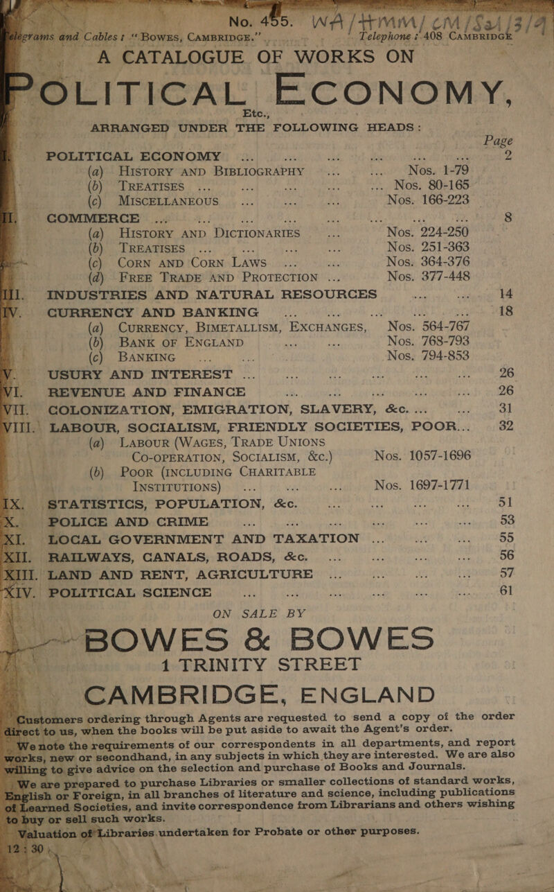            bi ables t “ Bowss, Campainge.” Tae _ Telephone. é. ES CAMBRIDG i 4 ge A CATALOGUE OF WORKS ON POLITICA L Economy. | : _ Page POLITICAL ECONOMY is BE eae aa Ms, 4 (a) History AND BIBLIOGRAPHY _... rt! “Ness t79 (0) TREATISES... a mi ve ... Nos. 80-165 bie -_ (c) MISCELLANEOUS _... a i Nos. 166-223 — COMMERCE seth meg wide wat es 8 (a) HisTORY AND ) DICTIONARIES on Nos. 224-250 (b) ‘TREATISES ... ‘it: Me Nos. 251-363 (c) CORN AND CORN Laws... ae Nos. 364-376 (2) FREE TRADE AND PROTECTION ... Nos. 377-448 INDUSTRIES AND NATURAL RESOURCES pr ee 14 CURRENCY AND BANKING ide : eS 10 ae 18 (a) CURRENCY, BIMETALLISM, EXCHANGES, Nos. 564-767 (6b) BANK OF ENGLAND ia tg Nos. 768-793 (c) BANKING _... i Nos. 794-853 USURY AND INTEREST .... ro sf oa fit ls 26 REVENUE AND FINANCE &lt;6. io fa 26 COLONIZATION, EMIGRATION, SLAVERY, Big ni 3] . LABOUR, SOCIALISM, FRIENDLY SOCIETIES, POOR... 32 . (a) Lasour (WAGES, TRADE UNIONS CO-OPERATION, SOCIALISM, &amp;c.) Nos. 1057-1696 8 (0) Poor (INCLUDING CHARITABLE ; INSTITUTIONS) ... ae Nos. 1697-1771 [X. STATISTICS, POPULATION, se Hy + ia meine . POLICE AND CRIME Gu er i tke en eee - LOCAL GOVERNMENT AND TAXATION £4 MRL itis 39 RAILWAYS, CANALS, ROADS, &amp;c. _... ty ae vf 56 I. LAND AND RENT, AGRICULTURE .. ... 57 .. POLITICAL SCIENCE ith a yi vl Ms ita 61 ONY SALE .BY ; me ES &amp; BOWES 1 TRINITY STREET CAMBRIDGE, ENGLAND huis ordering through Agents are requested to send a copy of the order o us, when the books will be put aside to await the Agent’s order. y on the requirements of our correspondents in all departments, and report cS, new or secondhand, in any subjects in which they are interested. We are also g to give advice on the selection and purchase of Books and Journals. are Sy Se to purchase Libraries or smaller collections of standard works, oreign, in all branches of literature and science, including publications Societies, an and invite correspondence from Librarians and others wishing