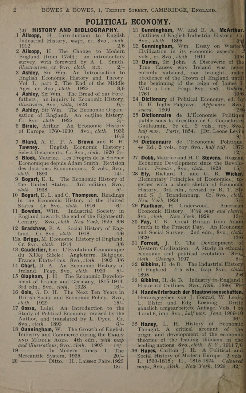 1 Allsopp, H. Introduction to English Industrial History, maps, cr. 8vo., cloth. 1912 3 BAA 2 Ailsopp, H. The Change to Modern England (from 1750); an introductory survey,. with foreword by A. L. Smith, tllusivations, cr. 8vo., cloth. N.D. 2/- 3 Ashley, Sir Wm. An Introduction to English Economic, History and Theory. Vol. I., part 2;-The End of the Middle Ages, cr. 8vo., cloth. 1925 8/6 4 Ashley, Sir Wm._ The Bread of our Fore- fathers ; an inquiry in Economic History, tllusivated, 8vo., ‘cloth, 1928 6/- 5 Ashley, Sir Wm. The Economic Organi- sation of England. An outline -history. Cr. 8vo., cloth. 1925 3/- 6 Birnie, Arthur. An Economic History of Europe, 1760-1930. 8vo., cloth. 1930 10/6 7 Bland, A. E., P..A. Brown and R. H. Tawney. English Economic History: Select Documents. Cr. 8vo., cloth. 1920 5/— 8 Block, Maurice. Les Progrés de la Science Economique depuis Adam Smith. Revision des doctrines Economiques. 2 vols., 8vo., cloth. 1890 14/— 9 Bogart, E. L. The Economic History of the United States. 3rd. edition, 8vo., cloth. 1908 5/- 10 Bogart, E. L. and C. Thompson. Readings in the Economic History of the United states... Ut. Svo. “cloths. 1916 6/— 11 Bowden, Witt. Industrial Society in England towards the end of the Eighteenth Century. 8vo., cloth. New York, 1925 9/6 12° Bradshaw, F. A. Social History of Eng- land. .Cr. 8vo., cloth. 1918 4/6 12a Briggs, M. Economic History of England. Cr. 8vo., cloth. 1914 rs 1G 13 Cauderlier, Em. L’Evolution Economique du XIXe Siécle: Angleterre, Belgique, France, Etats-Unis. 8vo., cloth. 1903 3/6 14 Chart, D. A. An Economic History of Ireland. Feap. 8vo., cloth. 1920 5/— 15 Clapham, J. H. The Economic Develop- ment of France and Germany, 1815-1914. 3rd edn., 8vo., cloth. 1928 16/- 16 Gole, G. D. H. The Next Ten Years in British Social and Economic Policy. 8vo., cloth. 1929 15/— 17 Cossa, Luigi. An Introduction to the Study of Political Economy, revised by the Author, and’ translated by L. Dyer. Cr. 8vo., cloth. 1893 6/- 18 Cunningham, W. The Growth of English Industry and Commerce during the EARLY AND MIppLE AGEs. 4th edn., with map and tllustrations, 8vo., cloth. 1905 14/- 19 —— —— In Modern Times: I., The Mercantile System, 1925. 20/- 20 —— —— Ditto. ILI., Laissez Faire.1925 15/—                           Outlines of English Industrial History 8vo., cloth. 1895 29. Cunningham, Wm. Essay on ‘we Civilization in its economic aspec vols., cr. 8vo., cloth. 1911 | 23 Davies, Sir John. A Discoverie of True Causes why Ireland was nev entirely subdued, nor brought . obedience of the Crown of Enalani uff 1 the beginning of the reign of James s With a Life. Feap. 8vo., calf. D &lt; 1761 10) 24 Dictionary of Political Economy, ed. B R. H. Inglis Palgrave. Appendix. oe sewed. 1909 ‘ 25 Dictionnaire de LL’ Economie Politiquyl publié sous la direction de C. CoqueT Guillaumin. 2e ed., 2 vols., roy vo half mor. Paris, 1854. [Dr. Leone Lexy copy]. 26 Dictionnaire de PR eonene Politiqae 4e Ed., 2 vols., roy. 8vo., half calf. . | | j 2 12 27 Dobb, Maurice and H. C. Stevens. Russian Economic Development since the Revolu tion. Frontis., 8vo., cloth. .1928 15/- 28 Ely, Richard T. and G. R. Wicke Elementary Principles of Economics; t gether with a short sketch of Econom History. 3rd edn., revised by R. T. Bf and S. J. Brandenburg. Cr. 8vo., clot New York, 1924 7 29 Faulkner, H. Underwood. America Economic History. With map and chart 8vo., cloth. New York, 1929 15/ 30 Fay, C. R. Great Britain from Adai Smith to the Present Day. An Econom and Social Survey. 2nd edn., 8vo., 1929 ee 31 Forrest, J. D. The Development Western Civilization. A Study in et. economic and political evolution. “8 cloth. Chicago, 1907 . 5/- 32 Gibbins, H.de B. The Tnduetrhat History of England. 4th edn., fcap. 8vo., cloth 1895 33 Gibbins, H. de B. Industryin-En cht Historical Outlines. 8vo., cloth. 1896) “9% 34 Handworterbuch der Staatswissenschafte: n Herausgegeben von J. Conrad, W. Le * L. Elster und Edg. Loening. _ Dritt ganzlich umgearbeitete Auflage. Vols. 1 4 and 6, imp. 8vo., half mor. Jena, 1909-1 36/- 35 Haney, L. H. History of Econom ni Thought. A critical account of origin and development of the econon ic theories of the leading thinkers in th leading nations. 8vo., cloth. N.Y.,1911 36 Hayes, Carlton J. BE A Political Social History of Modern Europe. 2. I., 1500-1815; II., 1815-1924. Colon maps, 8vo., cloth. New York, 1926 . he