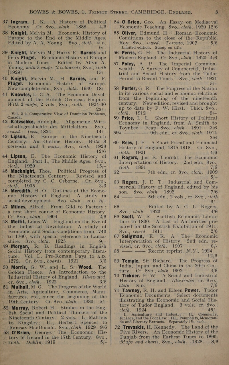 37 Ingram, J. K. &lt;A History of Political Economy. Cr. 8vo., cloth. 1888 4/6 38 Knight, Melvin M. Economic History of Europe to the End: of the Middle Ages. Edited by A. A. Young. 8vo., cloth. N.D. HD 39 Knight, Melvin M.; Harry E. Barnes and Felix Flugel. Economic History of Europe in Modern Times. Edited by Allyn A. Young, with 5 maps (2 coloured), 8vo., cloth [1929] 15/— 40 Knight, Melvin M., H. Barnes, and F. -Fligel. Economic History of Europe. New complete edn., 8vo., cloth. 1930 18/— 41 Knowles, L. C. A. The Economic Devel- opment of the British Overseas Empire. With 2 maps, 2 vols., 8vo., cloth. 1924-30 . -23/- Vol. 2 is Comparative View of Dominion Problems, Canada, 42 Kétzschke, Rudolph. Allgemeine Wirt- schaftsgeschichte des Mittelalters. 8vo., _ sewed. Jena, 1824 14/— 43 Lipson, E. Europe in the Nineteenth Century.’ An Outline History. With 8 portraits and 4 maps, 8vo., cloth. 1928 12/6 44 Lipson, E. The Economic History of ‘England. Part I., The Middle Ages. 8vo., cloth. 1929 15/— 45 Macknight, Thos. Political Progress of the Nineteenth Century. Revised and , completed by ‘C..C. Osborne. ..Cr. 8voz,, cloth. 1905 3/6 46 Meredith, H. O. Outlines of the Econo- mic History of England. A study in social development. $8vo., cloth. N.D. 5/— 47 Milnes, Alfred. From Gild to Factory: a first short course of Economic History. Cr. 8vo., cloth. 1904 2/6 the Industrial Revolution. A study of . shire. 8vo., cloth. 1925 49 Morgan, RK. B. Readings ture. Vol. I., Pre-Roman Days to A.D. ! 1272. Cr. 8vo., boards. 1921 3/6 | 50 Morris, G. W. and L. S.” Wood. The | Golden Fleece. An Introduction to the Industrial History of England. Idlusirated, cr, 8vo., cloth. 1922 - in, Arts, Agriculture, Commerce, factures, etc., since the beginning of the 19th Century. Cr. 8vo., cloth. 1880 52 Murray, Robert H. Studies in the Eng- - lish Social and Political Thinkers of the Nineteenth Century. 2 vols. 1I., Malthus wete WKingsley);,; I1.;,.Herbert. Spencer, to Ramsay MacDonald. 8vo., cloth. 1929 9/6 53 O’Brien, George.’ The Economic His- -. tory of Ireland in the 17th Century. 8vo., f tloth.' Dublin, 919. 5/-  54 O’Brien, Geo. An Essay. on Mediaeval Economic Teaching. 8vo., cloth. 1920 12/6 55 Oliver, Edmund H.' .Roman’ Economic Conditions to the close of the Republic. Roy. 8vo., sewed. Toronto, 1907 5/6 Limited edition. Stamp on title. 56 Perris, G. H. The Industrial History of Modern England. Cr. 8vo., cloth. 1920 4/6 57. Poley, A. P. The Imperial Common- wealth. A Survey of Commercial, Indus- trial and Social History from the Tudor Period to Recent Times. 8vo., cloth. 1921 5/- 58 Porter,G. R. The Progress of the Nation in its various social and economic relations from the beginning of the nineteenth century. Newedition, revised and brought up to date by F. W. Hirst. Thick 8vo., cloth. 1912 9/- 59 Price, L. L. Short History of Political Economy in England, from A. Smith to     Toynbee. Fcap. 8vo., cloth. 1891 3/6 59A 9th.edn., cr. 8vo., cloth. 1914 3/6 60 Rees, J. F. A Short Fiscal and Financial History of England, 1815-1918. Cr. 8vo., cloth. 1921 4/6 61 Rogers, Jas. E. Thorold. The Economic Interpertation of History. 2nd edn., 8vo., cloth. 1891 7/6 62) Ath edn) cr. 8vo,' clothe 1909 5/—- 63 Rogers, J. E. T. Industrial and Com- mercial History of England, edited by his son. 8vo., cloth. 1892 7/6 64 5th edn., 2 vols., cr. 8vo., cloth 6/— 69° Edited by VAT G, Eo “Rogers: 8vo., cloth. 1920 4/6 66 Scott, W. R. Scottish Economic Litera- ture to 1800. A List of Authorities pre- pared for the Scottish Exhibition of 1911. 8vo., sewed. 1911 2/6 67 Seligman, E. R. A. The Economic Interpretation of History. 2nd edn. re- vised, cr. 8vo., cloth. 1907 6 /- 68 __ ____ Recent reprint, N.Y., 1924 12/6 69 Temple, Sir Richard. The Progress of India, Japan, and China in the 20th Cen- tury. . Cr. 8vo., cloth, 1902 3/6 70 Tickner. F. W. A Social and Industrial History of England. Illusivated, cr. 8vo., cloth. N.D. 7/6 71 Tawney, R. H. and Eileen Power. Tudor Economic’ Documents. Select documents illustrating the Economic and Social His- tory of Tudor England. 3 vols., cr. 8vo., cloth. 1924 45/— I., Agriculture and Industry; II., Commerce, Finance, and the Poor Law; III., Pamphlets, Memoran- da and Literary Extracts. Separately 15s. each, 72 Trevaskis, H. Kennedy. The Land of the Five Rivers. An Economic History of the Punjab from the Earliest Times to 1890. Maps and charts, 8vo., cloth. .1928, 8/6