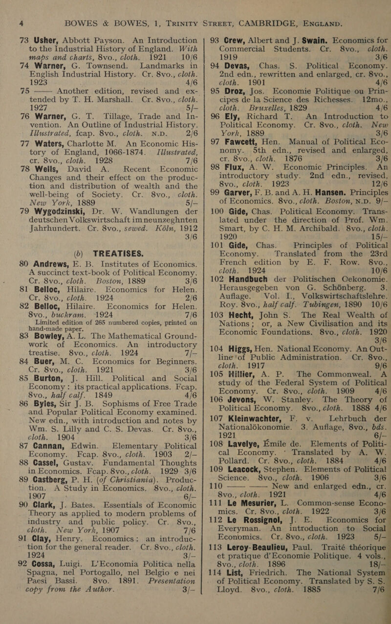 73 Usher, Abbott Payson. An Introduction to the Industrial History of England. Wzth maps and charts, 8vo., cloth. 1921 10/6 74 Warner, G. Townsend. Landmarks in English Industrial History. Cr. 8vo., cloth. 1923 . 4/6 Another edition, tended by T. H. Marshall. Cr. 8vo., cloth. 1927 5/- 76 Warner, G. T. Tillage, Trade and In- vention. An Outline of Industrial History. Iilustrated, fcap. 8vo., cloth. N.D. 2/6 77 Waters, Charlotte M. An Economic His- tory of England, 1066-1874. Illustrated, cr. 8vo., cloth. 1928 7/6 78 Wells, David A. Recent Economic Changes and their effect on the produc- tion and distribution of wealth and the well-being of Society. Cr. 8vo.,. cloth. New York, 1889 5/- 79 Wygodzinski, Dr. W. Wandlungen der deutschen Volkswirtschaft imneunzeghnten Jahrhundert. Cr. 8vo., sewed. Kéln, 1912 3/6 75  () TREATISES. 80 Andrews, E. B. Institutes of Economics. A succinct text-book of Political Economy. Cr. 8vo., cloth. Boston, 1889 3/6 81 Belloc, Hilaire. Economics for Helen. Cr. 8vo., cloth. 1924 2/6 82 Belloc, Hilaire. Economics for Helen. 8vo., buckrvam. 1924 7/6 Limited edition of 265 numbered copies, printed on hand-made paper. 83 Bowley, A. L. The Mathematical Ground- work of Economics. An _ introductory treatise. S8vo., cloth. 1924 7/- 84 Buer, M. C. Economics for Beginners. Cr. 8vo., cloth. 1921 3/6 85 Burton, J. Hill. Political and Social Economy : its practical applications. Fcap. 8vo., half calf. 1849 4/6 86 Byles, Sir J. B. Sophisms of Free Trade and Popular Political Economy examined. New edn., with introduction and notes by Wm. S. Lilly and C. S. Devas. Cr. 8vo., cloth. 1904 3/6 87 Cannan, Edwin. Elementary Political Economy. Fcap. 8vo., cloth. 1903 2/- 88 Cassel, Gustav. Fundamental Thoughts in Economics. Feap. 8vo., cloth. 1929 3/6 89 Gastberg, P. H. (of Christiania). Produc- tion. A Study in Economics. 8vo., cloth. 1907 6/- 90 Clark, J. Bates. Essentials of Economic Theory as applied to modern problems of industry and public policy. Cr. 8vo., cloth. New York, 1907 7/6 91 Clay, Henry. Economics: an introduc- tion for the general reader. Cr. 8vo., cloth. 1924 3/— 92 Cossa, Luigi. L’ Economia Politica nella Spagna, nel Portogallo, nel Belgio e nei Paesi Bassi. 8vo. 1891. Presentation copy from the Author. 3/— 93 Grew, Albert and J. Swain. Economics for Commercial Students. Cr. S8vo., cloth. 1919 3/6 94 Devas, Chas. S. Political Economy. 2nd edn., rewritten and enlarged, cr. 8vo., cloth. 1901 4/6 95 Droz, Jos. Economie Politique ou Prin- cipes de la Science des Richesses. 12mo., cloth. Bruxelles, 1829 4/6 96 Ely, Richard T. An Introduction to Political Economy. Cr. 8vo., cloth. New York, 1889 3/6 97 Faweett, Hen. Manual of Political Eco- nomy. 5th edn., revised and enlarged, cr. 8vo., cloth. 1876 3/6 98 Flux, A. W. Economic Principles. An introductory study. 2nd edn., revised, 8vo., cloth. 1923 12/6 99 Garver, F. B. and A. H. Hansen. Principles of Economics. 8vo., cloth. Boston, N.D. 9/- 100 Gide, Chas. Political Economy. Trans- lated under the direction of Prof. Wm. Smart, by C. H. M. Archibald. 8vo., cloth. 1920 15/- 101 Gide, Chas. Principles of Political Economy. ‘Translated from the 23rd French edition by E. F. Row. - 8vo., cloth. 1924 10/6 102 Handbuch der Politischen Oekonomie. Herausgegeben von G. Schénberg. 3. Auflage. Vol. I., Volkswirtschaftslehre. Roy. 8vo., half calf.. Tubingen, 1890 10/6 103 Hecht, John S. The Real Wealth of Nations; or, a New Civilisation and its Economic Foundations. 8vo., cloth. 1920 3/6 104 Higgs, Hen. National Economy. An Out- line 'of Public Administration. Cr. 8vo., cloth. 1917 9/6 105 Hillier, A. P. The Commonweal. A study of the Federal System of Political Economy. Cr. 8vo., cloth. 1909 4/6 106 Jevons, W. Stanley. The Theory of Political Economy. 8vo., cloth. 1888 4/6 107 Kleinwachter, F. v. Lehrbuch der Nationalékonomie. 3. Auflage, 8vo., bds. 1921 6/- 108 Lavelye, Emile de. Elements of Politi- cal Economy. ‘ Translated by A. W. Pollard. Cr. 8vo., cloth. 1884 4/6 109 Leacock, Stephen. Elements of Political Science. -8vo., cloth. 1906 3/6 110 New and enlarged edn., cr. 8vo., cloth. 1921 4/6 111 Le Mesurier, L. Common-sense Econo-— mics. Cr. 8vo., cloth. 1922 3/6 112 Le Rossignol, J. E. Economics for Everyman. An introduction to Social Economics. Cr. 8vo., cloth. 1923 5/- 113 Leroy-Beaulieu, Paul. Traité théorique et pratique d’Economie Politique. 4 vols., 8vo., cloth. 1896 18/— 114 List, Friedrich. The National System of Political Economy. Translated by S. S. Lloyd. S8vo., cloth. 1885 7/6          