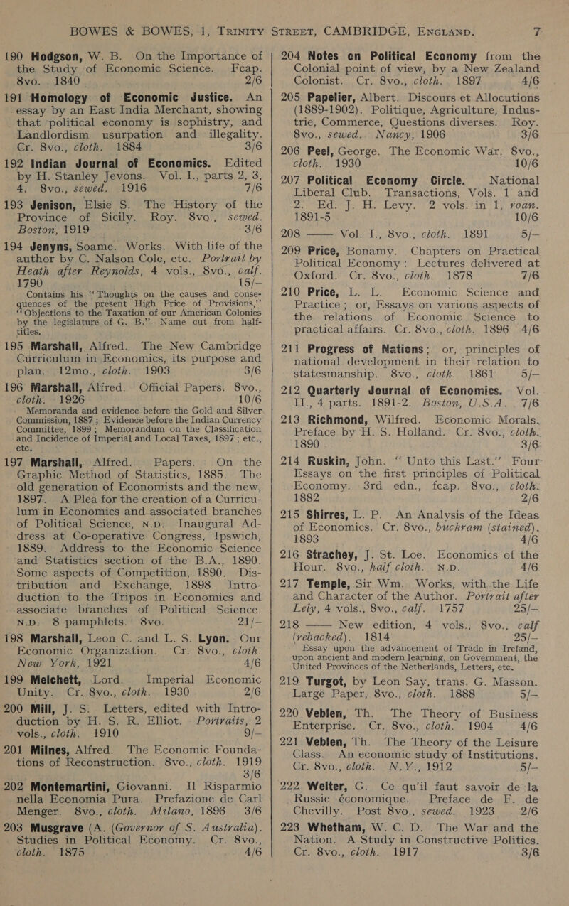 {90 Hodgson, W. B. On the Importance of the Study of Economic Science. Fcap. BUD BAU a ones 2/6 191 Homology of Economic Justice. An essay by an East India Merchant, showing that ‘political economy is sophistry, and Landlordism usurpation and _ illegality. Cr. 8vo., cloth. 1884 3/6 192 Indian Journal of Economics. Edited by H. Stanley Jevons. Vol. I., parts 2, 3, 4. 8vo., sewed. 1916 7/6 193 Jenison, Elsie S. The History of the Province of Sicily. Roy. S8vo., sewed. Boston, 1919 | 3/6 194 Jenyns, Soame. Works. With life of the author by C. Nalson Cole, etc. Portrait by Heath after Reynolds, 4 vols., 8vo., calf. 1790 15/- Contains his “ Thoughts on the causes and conse- quences of the present High Price of Provisions,’ “Objections to the Taxation of our American Colonies by the legislature of G. B.’’? Name cut from _ half- titles. 195 Marshall, Alfred. The New Cambridge Curriculum in Economics, its purpose and plan. 12mo., cloth. 1903 3/6 196 Marshall, Affred. Official Papers. 8vo., cloth. 1926 10/6 Memoranda and evidence before the Gold and Silver Commission, 1887.;, Evidence before the Indian Currency Committee, 1899; Memorandum on the Classification and Incidence of Imperial and Local Taxes, 1897; etc., etc. ‘ 197 Marshall, Alfred. Papers. On the Graphic Method of Statistics, 1885. The old generation of Economists and the new, 1897. A Plea for the creation of a Curricu- lum in Economics and associated branches of Political Science, N.p. Inaugural Ad- dress at Co-operative Congress, Ipswich, 1889. Address to the Economic Science and Statistics section of the B.A., 1890. Some aspects of Competition, 1890. Dis- tribution and Exchange, 1898. Intro- duction to the Tripos in. Economics and associate branches of Political Science. N.D. 8 pamphlets. 8vo. 21 /— 198 Marshall, Leon C. and L. S. Lyon. Our Economic Organization. Cr. 8vo., cloth. New York, 1921 4/6 199 Melchett, Lord. Imperial Economic Unity. Cr. 8vo., cloth... 1930 2/6 200 Mill, J. S. Letters, edited with Intro- duction by H. S..R. Elliot. - Portraits, 2 vols., cloth. 1910 9/— 201 Milnes, Alfred. The Economic Founda- tions of Reconstruction. 8vo., cloth. 1919 . 3/6 202 Montemartini, Giovanni. Il Risparmio nella Economia Pura. Prefazione de Carl Menger. 8vo., cloth. Milano, 1896 3/6 203 Musgrave (A. (Governor of S. Australia). Studies in Political Economy. Cr. 8vo., cloth. 1875 4/6 204 Notes on Political Economy from the Colonial point of view, by a New Zealand Colonist. Cr. 8vo., cloth. . 1897 4/6 205 Papelier, Albert. Discours et Allocutions (1889-1902). Politique, Agriculture, Indus- trie, Commerce, Questions diverses. Roy. 8vo., sewed.. Nancy, 1906» 3/6 206 Peel, George. The Economic War. 8vo., cloth. 1930 10/6 207 Political Economy Circle. National Liberal Club. Transactions, Vols. 1 and Bove |. tt. Levy: 2 vols: tin Ty voar: 1891-5 10/6 208 —— Vol. I., 8vo.; cloth. 1891 5/- 209 Price, Bonamy. Chapters on Practical Political Economy: Lectures delivered at Oxford. Cr. 8vo., cloth. 1878 7/6 210 Price, L. L. Economic Science and Practice ; or, Essays on various aspects of the relations of Economic Science to practical affairs. Cr. 8vo., cloth. 1896 4/6 211 Progress of Nations; or, principles of national development in their relation to statesmanship. 8vo., cloth. 1861 3/- 212 Quarterly Journal of Economics. Vol. Il., 4 parts. 1891-2. Boston, U.S:A. . 7/6 213 Richmond, Wilfred. Economic Morals. Preface by H. S. Holland. Cr. 8vo., cloth. 1890 . 3/6: 214 Ruskin, John. ‘ Unto this Last.’’ Four Essays on the first principles of Political Economy. 3rd edn., fcap. 8vo., cloth. 1882 2/6 215 Shirres, L. P. An Analysis of the Ideas of Economics. Cr. 8vo., buckram (stained). 1893 4/6 216 Strachey, J. St. Loe. Economics of the Hour. 8vo., half cloth. N.v. 4/6 217 Temple, Sir Wm. Works, with. the Life and Character of the Author. Portrait afier  Lely, 4 vols., 8vo., calf. 1757 25/— 218 New edition, 4 vols., 8vo., calf (vebacked). 1814 25/— Essay upon the advancement of Trade in Ireland, upon ancient and modern learning, on Government, the United Provinces of the Netherlands, Letters, etc. 219 Turgot, by Leon Say, trans. G. Masson. Large Paper, 8vo., cloth. 1888 3/— 220 Veblen, Th. The Theory of Business Enterprise. Cr. 8vo., cloth. 1904 4/6 221 Veblen, Th. The Theory of the Leisure Class. An economic study of Institutions. Cr. 8vo., cloth. _N.Y., 1912 5/- 222 Welter, G. Ce qu'il faut savoir de la Russie économique. Preface de F. de Chevilly. Post 8vo., sewed. 1923 2/6 223 Whetham, W. C. D. The War and the Nation. A Study in Constructive Politics. Cr. 8vo., cloth. - 1917 3/6